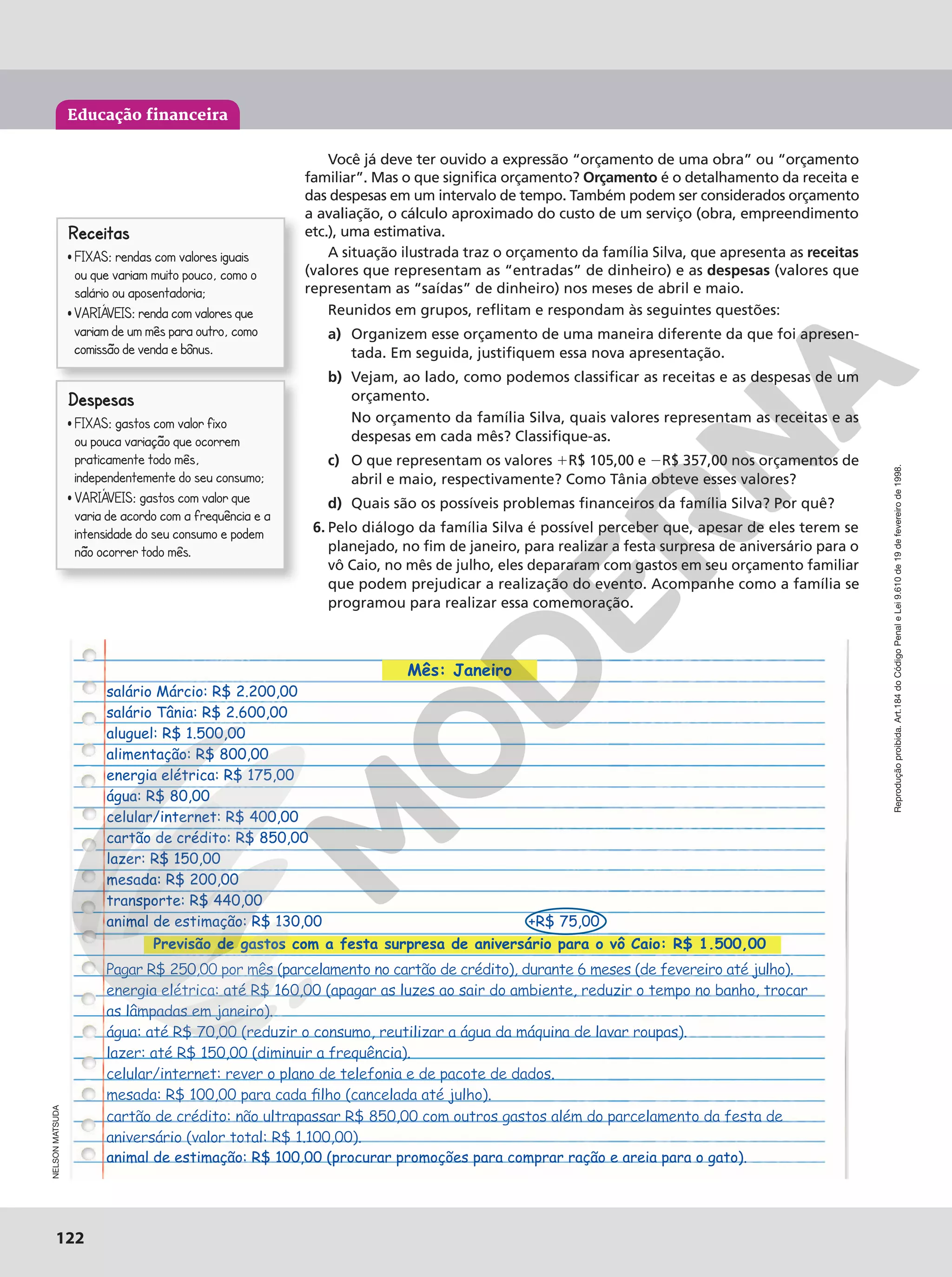 Reprodução
proibida.
Art.184
do
Código
Penal
e
Lei
9.610
de
19
de
fevereiro
de
1998.
122
122
Educação financeira
Reprodução
proibida.
Art.184
do
Código
Penal
e
Lei
9.610
de
19
de
fevereiro
de
1998.
Receitas
FIXAS: rendas com valores iguais
ou que variam muito pouco, como o
salario ou aposentadoria;
VARIAVEIS: renda com valores que
variam de um mes para outro, como
comissao de venda e bonus.
Despesas
FIXAS: gastos com valor fixo
ou pouca variacao que ocorrem
praticamente todo mes,
independentemente do seu consumo;
VARIAVEIS: gastos com valor que
varia de acordo com a frequencia e a
intensidade do seu consumo e podem
nao ocorrer todo mes.
Você já deve ter ouvido a expressão “orçamento de uma obra” ou “orçamento
familiar”. Mas o que significa orçamento? Orçamento é o detalhamento da receita e
das despesas em um intervalo de tempo. Também podem ser considerados orçamento
a avaliação, o cálculo aproximado do custo de um serviço (obra, empreendimento
etc.), uma estimativa.
A situação ilustrada traz o orçamento da família Silva, que apresenta as receitas
(valores que representam as “entradas” de dinheiro) e as despesas (valores que
representam as “saídas” de dinheiro) nos meses de abril e maio.
Reunidos em grupos, reflitam e respondam às seguintes questões:
a) Organizem esse orçamento de uma maneira diferente da que foi apresen-
tada. Em seguida, justifiquem essa nova apresentação.
b) Vejam, ao lado, como podemos classificar as receitas e as despesas de um
orçamento.
No orçamento da família Silva, quais valores representam as receitas e as
despesas em cada mês? Classifique-as.
c) O que representam os valores 1R$ 105,00 e 2R$ 357,00 nos orçamentos de
abril e maio, respectivamente? Como Tânia obteve esses valores?
d) Quais são os possíveis problemas financeiros da família Silva? Por quê?
6. Pelo diálogo da família Silva é possível perceber que, apesar de eles terem se
planejado, no fim de janeiro, para realizar a festa surpresa de aniversário para o
vô Caio, no mês de julho, eles depararam com gastos em seu orçamento familiar
que podem prejudicar a realização do evento. Acompanhe como a família se
programou para realizar essa comemoração.
Mês: Janeiro
salário Márcio: R$ 2.200,00
salário Tânia: R$ 2.600,00
aluguel: R$ 1.500,00
alimentação: R$ 800,00
energia elétrica: R$ 175,00
água: R$ 80,00
celular/internet: R$ 400,00
cartão de crédito: R$ 850,00
lazer: R$ 150,00
mesada: R$ 200,00
transporte: R$ 440,00
animal de estimação: R$ 130,00 +R$ 75,00
Previsão de gastos com a festa surpresa de aniversário para o vô Caio: R$ 1.500,00
Pagar R$ 250,00 por mês (parcelamento no cartão de crédito), durante 6 meses (de fevereiro até julho).
energia elétrica: até R$ 160,00 (apagar as luzes ao sair do ambiente, reduzir o tempo no banho, trocar
as lâmpadas em janeiro).
água: até R$ 70,00 (reduzir o consumo, reutilizar a água da máquina de lavar roupas).
lazer: até R$ 150,00 (diminuir a frequência).
celular/internet: rever o plano de telefonia e de pacote de dados.
mesada: R$ 100,00 para cada filho (cancelada até julho).
cartão de crédito: não ultrapassar R$ 850,00 com outros gastos além do parcelamento da festa de
aniversário (valor total: R$ 1.100,00).
animal de estimação: R$ 100,00 (procurar promoções para comprar ração e areia para o gato).
NELSON
MATSUDA
 