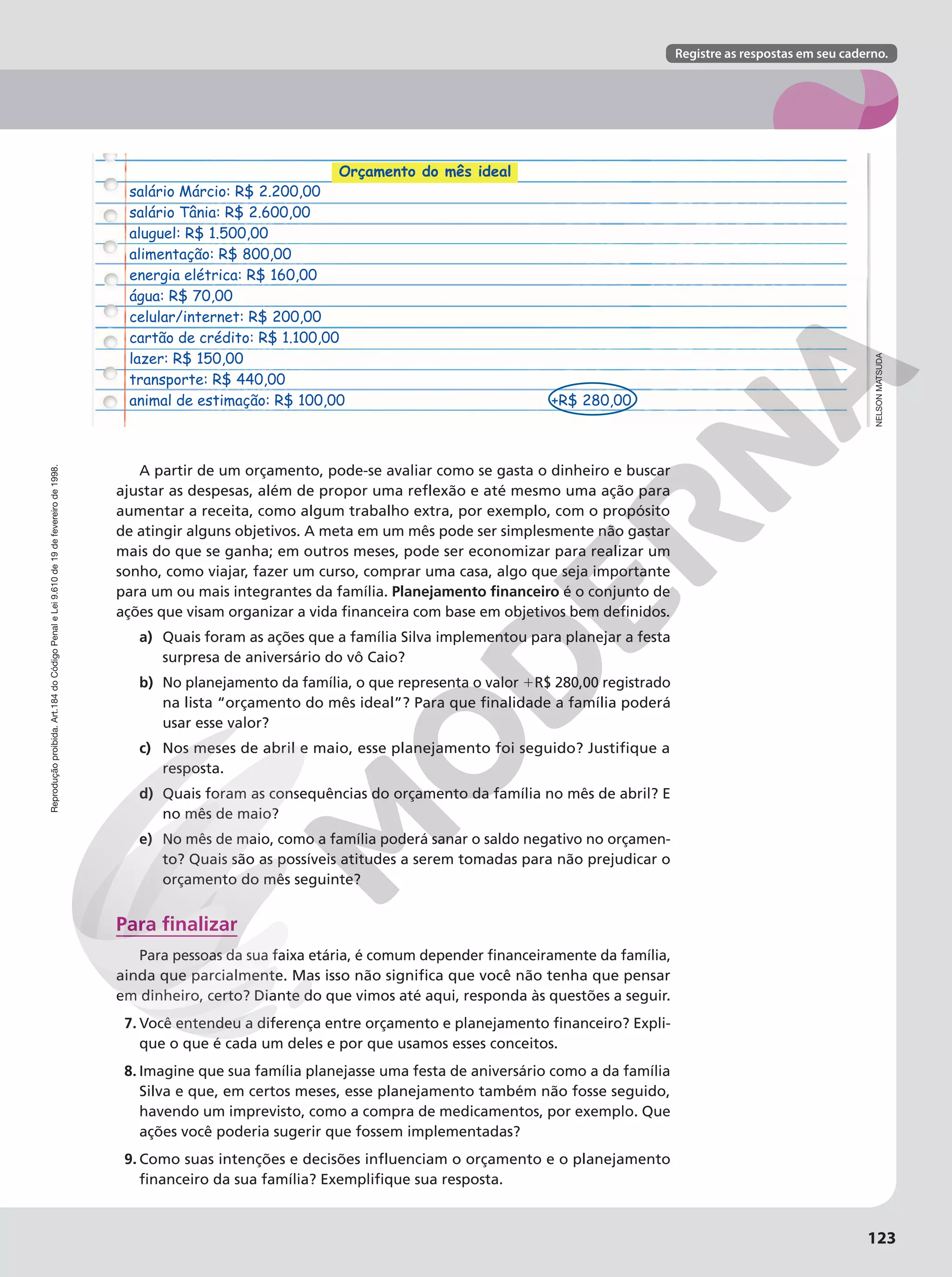 Reprodução
proibida.
Art.184
do
Código
Penal
e
Lei
9.610
de
19
de
fevereiro
de
1998.
123
Registre as respostas em seu caderno.
Reprodução
proibida.
Art.184
do
Código
Penal
e
Lei
9.610
de
19
de
fevereiro
de
1998.
A partir de um orçamento, pode-se avaliar como se gasta o dinheiro e buscar
ajustar as despesas, além de propor uma reflexão e até mesmo uma ação para
aumentar a receita, como algum trabalho extra, por exemplo, com o propósito
de atingir alguns objetivos. A meta em um mês pode ser simplesmente não gastar
mais do que se ganha; em outros meses, pode ser economizar para realizar um
sonho, como viajar, fazer um curso, comprar uma casa, algo que seja importante
para um ou mais integrantes da família. Planejamento financeiro é o conjunto de
ações que visam organizar a vida financeira com base em objetivos bem definidos.
a) Quais foram as ações que a família Silva implementou para planejar a festa
surpresa de aniversário do vô Caio?
b) No planejamento da família, o que representa o valor 1R$ 280,00 registrado
na lista “orçamento do mês ideal”? Para que finalidade a família poderá
usar esse valor?
c) Nos meses de abril e maio, esse planejamento foi seguido? Justifique a
resposta.
d) Quais foram as consequências do orçamento da família no mês de abril? E
no mês de maio?
e) No mês de maio, como a família poderá sanar o saldo negativo no orçamen-
to? Quais são as possíveis atitudes a serem tomadas para não prejudicar o
orçamento do mês seguinte?
Para finalizar
Para pessoas da sua faixa etária, é comum depender financeiramente da família,
ainda que parcialmente. Mas isso não significa que você não tenha que pensar
em dinheiro, certo? Diante do que vimos até aqui, responda às questões a seguir.
7. Você entendeu a diferença entre orçamento e planejamento financeiro? Expli-
que o que é cada um deles e por que usamos esses conceitos.
8. Imagine que sua família planejasse uma festa de aniversário como a da família
Silva e que, em certos meses, esse planejamento também não fosse seguido,
havendo um imprevisto, como a compra de medicamentos, por exemplo. Que
ações você poderia sugerir que fossem implementadas?
9. Como suas intenções e decisões influenciam o orçamento e o planejamento
financeiro da sua família? Exemplifique sua resposta.
Orçamento do mês ideal
salário Márcio: R$ 2.200,00
salário Tânia: R$ 2.600,00
aluguel: R$ 1.500,00
alimentação: R$ 800,00
energia elétrica: R$ 160,00
água: R$ 70,00
celular/internet: R$ 200,00
cartão de crédito: R$ 1.100,00
lazer: R$ 150,00
transporte: R$ 440,00
animal de estimação: R$ 100,00 +R$ 280,00
NELSON
MATSUDA
 