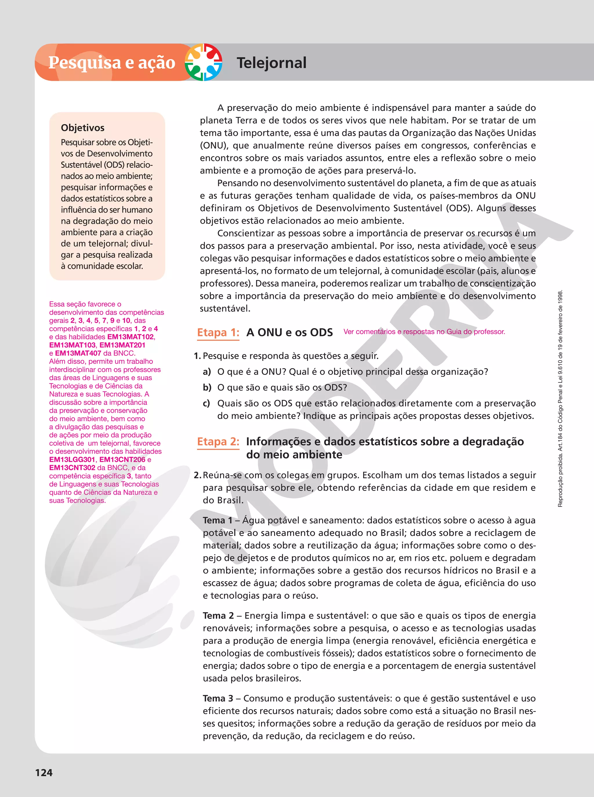 Reprodução
proibida.
Art.184
do
Código
Penal
e
Lei
9.610
de
19
de
fevereiro
de
1998.
124
Reprodução
proibida.
Art.184
do
Código
Penal
e
Lei
9.610
de
19
de
fevereiro
de
1998.
Pesquisa e ação
Reprodução
proibida.
Art.184
do
Código
Penal
e
Lei
9.610
de
19
de
fevereiro
de
1998.
124
Telejornal
Essa seção favorece o
desenvolvimento das competências
gerais 2, 3, 4, 5, 7, 9 e 10, das
competências específicas 1, 2 e 4
e das habilidades EM13MAT102,
EM13MAT103, EM13MAT201
e EM13MAT407 da BNCC.
Além disso, permite um trabalho
interdisciplinar com os professores
das áreas de Linguagens e suas
Tecnologias e de Ciências da
Natureza e suas Tecnologias. A
discussão sobre a importância
da preservação e conservação
do meio ambiente, bem como
a divulgação das pesquisas e
de ações por meio da produção
coletiva de um telejornal, favorece
o desenvolvimento das habilidades
EM13LGG301, EM13CNT206 e
EM13CNT302 da BNCC, e da
competência específica 3, tanto
de Linguagens e suas Tecnologias
quanto de Ciências da Natureza e
suas Tecnologias.
A preservação do meio ambiente é indispensável para manter a saúde do
planeta Terra e de todos os seres vivos que nele habitam. Por se tratar de um
tema tão importante, essa é uma das pautas da Organização das Nações Unidas
(ONU), que anualmente reúne diversos países em congressos, conferências e
encontros sobre os mais variados assuntos, entre eles a reflexão sobre o meio
ambiente e a promoção de ações para preservá-lo.
Pensando no desenvolvimento sustentável do planeta, a fim de que as atuais
e as futuras gerações tenham qualidade de vida, os países-membros da ONU
definiram os Objetivos de Desenvolvimento Sustentável (ODS). Alguns desses
objetivos estão relacionados ao meio ambiente.
Conscientizar as pessoas sobre a importância de preservar os recursos é um
dos passos para a preservação ambiental. Por isso, nesta atividade, você e seus
colegas vão pesquisar informações e dados estatísticos sobre o meio ambiente e
apresentá-los, no formato de um telejornal, à comunidade escolar (pais, alunos e
professores). Dessa maneira, poderemos realizar um trabalho de conscientização
sobre a importância da preservação do meio ambiente e do desenvolvimento
sustentável.
Etapa 1: A ONU e os ODS
1. Pesquise e responda às questões a seguir.
a) O que é a ONU? Qual é o objetivo principal dessa organização?
b) O que são e quais são os ODS?
c) Quais são os ODS que estão relacionados diretamente com a preservação
do meio ambiente? Indique as principais ações propostas desses objetivos.
Etapa 2: Informações e dados estatísticos sobre a degradação
do meio ambiente
2.Reúna-se com os colegas em grupos. Escolham um dos temas listados a seguir
para pesquisar sobre ele, obtendo referências da cidade em que residem e
do Brasil.
Tema 1 – Água potável e saneamento: dados estatísticos sobre o acesso à agua
potável e ao saneamento adequado no Brasil; dados sobre a reciclagem de
material; dados sobre a reutilização da água; informações sobre como o des-
pejo de dejetos e de produtos químicos no ar, em rios etc. poluem e degradam
o ambiente; informações sobre a gestão dos recursos hídricos no Brasil e a
escassez de água; dados sobre programas de coleta de água, eficiência do uso
e tecnologias para o reúso.
Tema 2 – Energia limpa e sustentável: o que são e quais os tipos de energia
renováveis; informações sobre a pesquisa, o acesso e as tecnologias usadas
para a produção de energia limpa (energia renovável, eficiência energética e
tecnologias de combustíveis fósseis); dados estatísticos sobre o fornecimento de
energia; dados sobre o tipo de energia e a porcentagem de energia sustentável
usada pelos brasileiros.
Tema 3 – Consumo e produção sustentáveis: o que é gestão sustentável e uso
eficiente dos recursos naturais; dados sobre como está a situação no Brasil nes-
ses quesitos; informações sobre a redução da geração de resíduos por meio da
prevenção, da redução, da reciclagem e do reúso.
Objetivos
Pesquisar sobre os Objeti-
vos de Desenvolvimento
Sustentável (ODS) relacio-
nados ao meio ambiente;
pesquisar informações e
dados estatísticos sobre a
influência do ser humano
na degradação do meio
ambiente para a criação
de um telejornal; divul-
gar a pesquisa realizada
à comunidade escolar.
Ver comentários e respostas no Guia do professor.
 