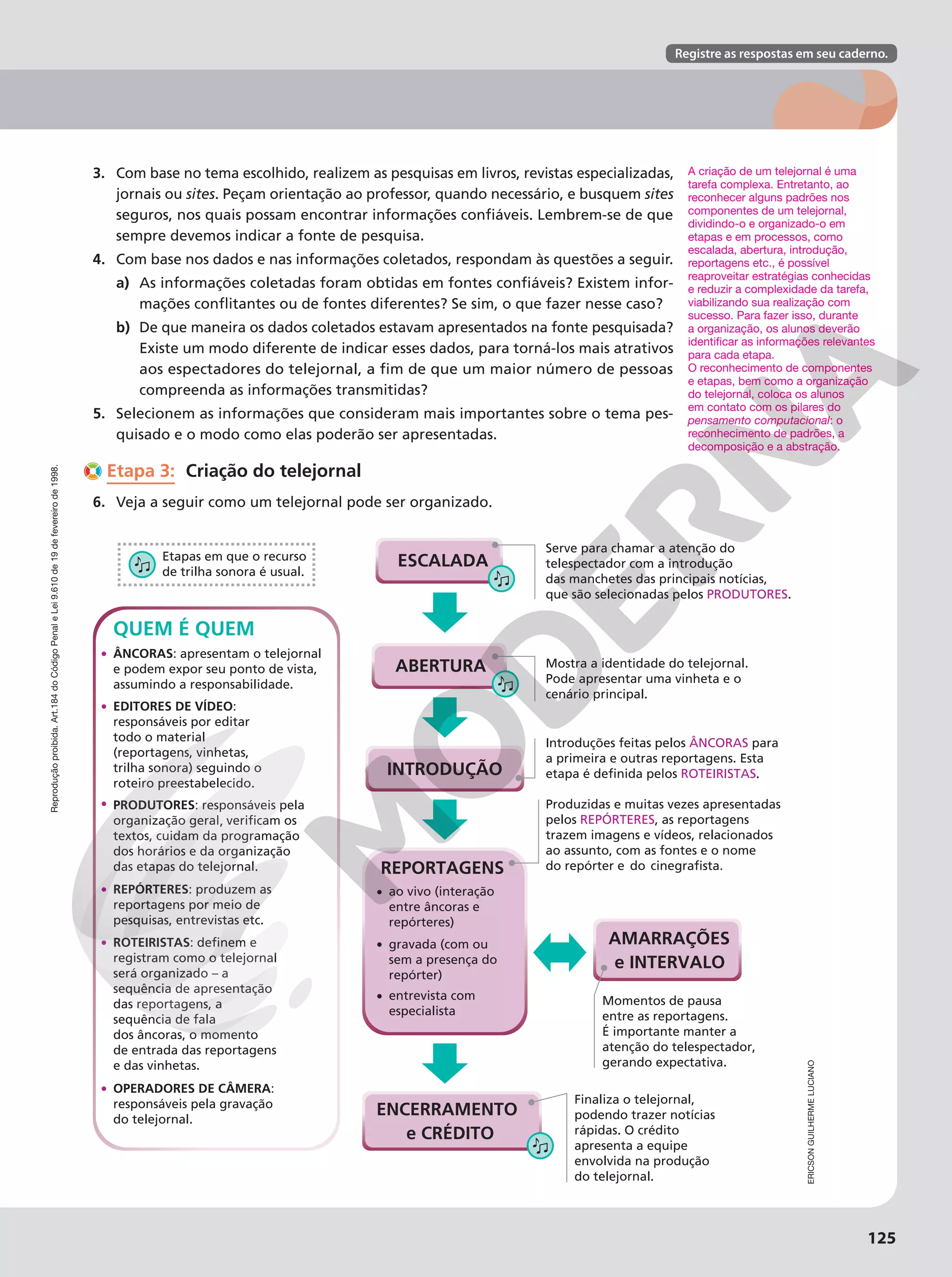 Reprodução
proibida.
Art.184
do
Código
Penal
e
Lei
9.610
de
19
de
fevereiro
de
1998.
Reprodução
proibida.
Art.184
do
Código
Penal
e
Lei
9.610
de
19
de
fevereiro
de
1998. Registre as respostas em seu caderno.
Reprodução
proibida.
Art.184
do
Código
Penal
e
Lei
9.610
de
19
de
fevereiro
de
1998.
125
3. Com base no tema escolhido, realizem as pesquisas em livros, revistas especializadas,
jornais ou sites. Peçam orientação ao professor, quando necessário, e busquem sites
seguros, nos quais possam encontrar informações confiáveis. Lembrem-se de que
sempre devemos indicar a fonte de pesquisa.
4. Com base nos dados e nas informações coletados, respondam às questões a seguir.
a) As informações coletadas foram obtidas em fontes confiáveis? Existem infor-
mações conflitantes ou de fontes diferentes? Se sim, o que fazer nesse caso?
b) De que maneira os dados coletados estavam apresentados na fonte pesquisada?
Existe um modo diferente de indicar esses dados, para torná-los mais atrativos
aos espectadores do telejornal, a fim de que um maior número de pessoas
compreenda as informações transmitidas?
5. Selecionem as informações que consideram mais importantes sobre o tema pes-
quisado e o modo como elas poderão ser apresentadas.
Etapa 3: Criação do telejornal
6. Veja a seguir como um telejornal pode ser organizado.
Mostra a identidade do telejornal.
Pode apresentar uma vinheta e o
cenário principal.
Introduções feitas pelos ÂNCORAS para
a primeira e outras reportagens. Esta
ROTEIRISTAS.
Produzidas e muitas vezes apresentadas
pelos REPÓRTERES, as reportagens
trazem imagens e vídeos, relacionados
ao assunto, com as fontes e o nome
ao vivo (interação
entre âncoras e
repórteres)
•
gravada (com ou
sem a presença do
repórter)
•
entrevista com
especialista
• Momentos de pausa
entre as reportagens.
É importante manter a
atenção do telespectador,
gerando expectativa.
Finaliza o telejornal,
podendo trazer notícias
rápidas. O crédito
apresenta a equipe
envolvida na produção
do telejornal.
Serve para chamar a atenção do
telespectador com a introdução
das manchetes das principais notícias,
que são selecionadas pelos PRODUTORES.
ENCERRAMENTO
e CRÉDITO
REPORTAGENS
AMARRAÇÕES
e INTERVALO
INTRODUÇÃO
QUEM É QUEM
• PRODUTORES: responsáveis pela
textos, cuidam da programação
dos horários e da organização
das etapas do telejornal.
• ROTEIRISTAS
registram como o telejornal
será organizado – a
sequência de apresentação
das reportagens, a
sequência de fala
dos âncoras, o momento
de entrada das reportagens
e das vinhetas.
• REPÓRTERES: produzem as
reportagens por meio de
pesquisas, entrevistas etc.
• ÂNCORAS: apresentam o telejornal
e podem expor seu ponto de vista,
assumindo a responsabilidade.
• OPERADORES DE CÂMERA:
responsáveis pela gravação
do telejornal.
• EDITORES DE VÍDEO:
responsáveis por editar
todo o material
(reportagens, vinhetas,
trilha sonora) seguindo o
roteiro preestabelecido.
Etapas em que o recurso
de trilha sonora é usual.
ESCALADA
ABERTURA
,
do
ERICSON
GUILHERME
LUCIANO
A criação de um telejornal é uma
tarefa complexa. Entretanto, ao
reconhecer alguns padrões nos
componentes de um telejornal,
dividindo-o e organizado-o em
etapas e em processos, como
escalada, abertura, introdução,
reportagens etc., é possível
reaproveitar estratégias conhecidas
e reduzir a complexidade da tarefa,
viabilizando sua realização com
sucesso. Para fazer isso, durante
a organização, os alunos deverão
identificar as informações relevantes
para cada etapa.
O reconhecimento de componentes
e etapas, bem como a organização
do telejornal, coloca os alunos
em contato com os pilares do
pensamento computacional: o
reconhecimento de padrões, a
decomposição e a abstração.
 