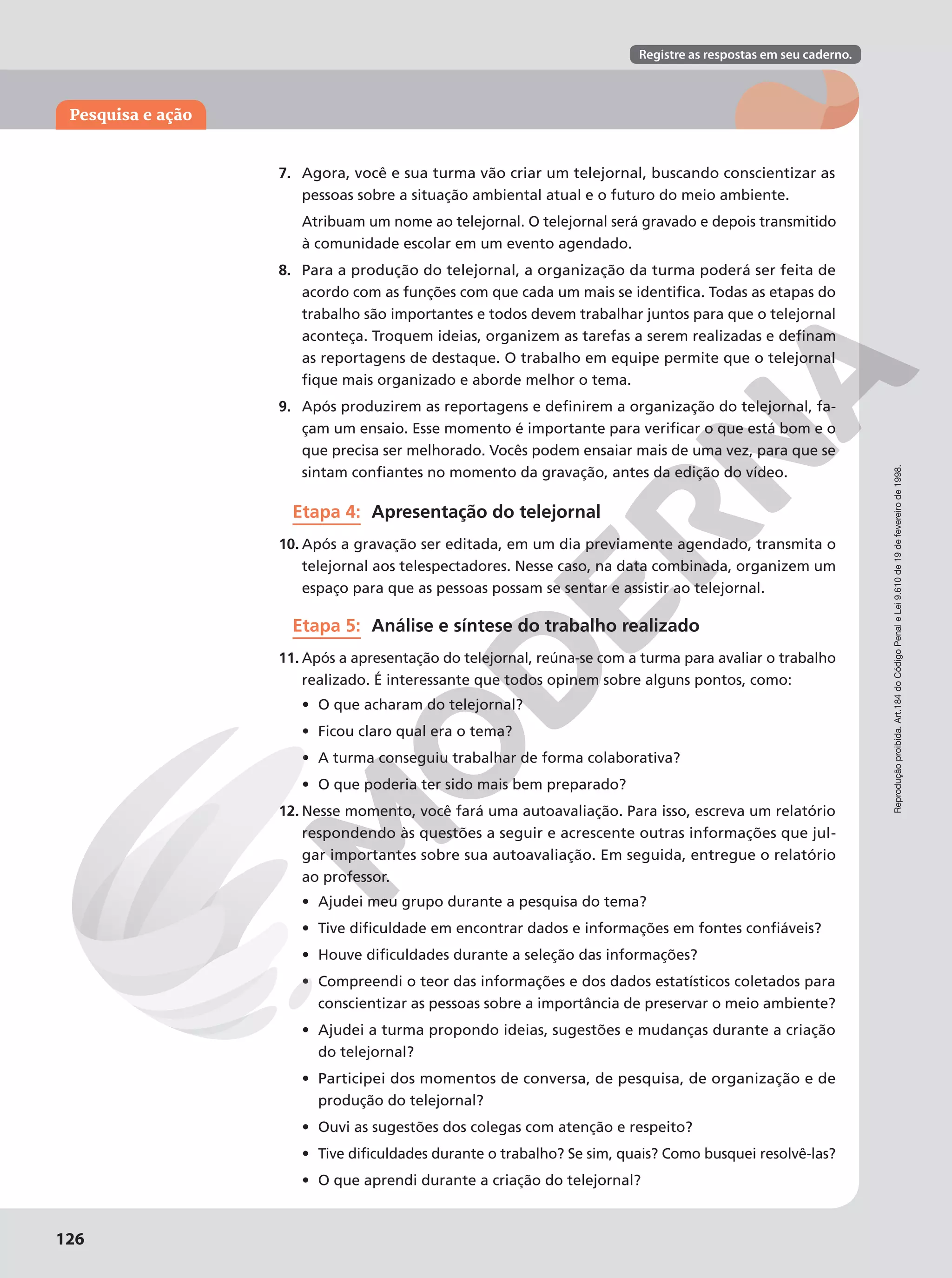 Reprodução
proibida.
Art.184
do
Código
Penal
e
Lei
9.610
de
19
de
fevereiro
de
1998.
126
Pesquisa e ação
Registre as respostas em seu caderno.
Reprodução
proibida.
Art.184
do
Código
Penal
e
Lei
9.610
de
19
de
fevereiro
de
1998.
126
7. Agora, você e sua turma vão criar um telejornal, buscando conscientizar as
pessoas sobre a situação ambiental atual e o futuro do meio ambiente.
Atribuam um nome ao telejornal. O telejornal será gravado e depois transmitido
à comunidade escolar em um evento agendado.
8. Para a produção do telejornal, a organização da turma poderá ser feita de
acordo com as funções com que cada um mais se identifica. Todas as etapas do
trabalho são importantes e todos devem trabalhar juntos para que o telejornal
aconteça. Troquem ideias, organizem as tarefas a serem realizadas e definam
as reportagens de destaque. O trabalho em equipe permite que o telejornal
fique mais organizado e aborde melhor o tema.
9. Após produzirem as reportagens e definirem a organização do telejornal, fa-
çam um ensaio. Esse momento é importante para verificar o que está bom e o
que precisa ser melhorado. Vocês podem ensaiar mais de uma vez, para que se
sintam confiantes no momento da gravação, antes da edição do vídeo.
Etapa 4: Apresentação do telejornal
10. Após a gravação ser editada, em um dia previamente agendado, transmita o
telejornal aos telespectadores. Nesse caso, na data combinada, organizem um
espaço para que as pessoas possam se sentar e assistir ao telejornal.
Etapa 5: Análise e síntese do trabalho realizado
11. Após a apresentação do telejornal, reúna-se com a turma para avaliar o trabalho
realizado. É interessante que todos opinem sobre alguns pontos, como:
• O que acharam do telejornal?
• Ficou claro qual era o tema?
• A turma conseguiu trabalhar de forma colaborativa?
• O que poderia ter sido mais bem preparado?
12. Nesse momento, você fará uma autoavaliação. Para isso, escreva um relatório
respondendo às questões a seguir e acrescente outras informações que jul-
gar importantes sobre sua autoavaliação. Em seguida, entregue o relatório
ao professor.
• Ajudei meu grupo durante a pesquisa do tema?
• Tive dificuldade em encontrar dados e informações em fontes confiáveis?
• Houve dificuldades durante a seleção das informações?
• Compreendi o teor das informações e dos dados estatísticos coletados para
conscientizar as pessoas sobre a importância de preservar o meio ambiente?
• Ajudei a turma propondo ideias, sugestões e mudanças durante a criação
do telejornal?
• Participei dos momentos de conversa, de pesquisa, de organização e de
produção do telejornal?
• Ouvi as sugestões dos colegas com atenção e respeito?
• Tive dificuldades durante o trabalho? Se sim, quais? Como busquei resolvê-las?
• O que aprendi durante a criação do telejornal?
 