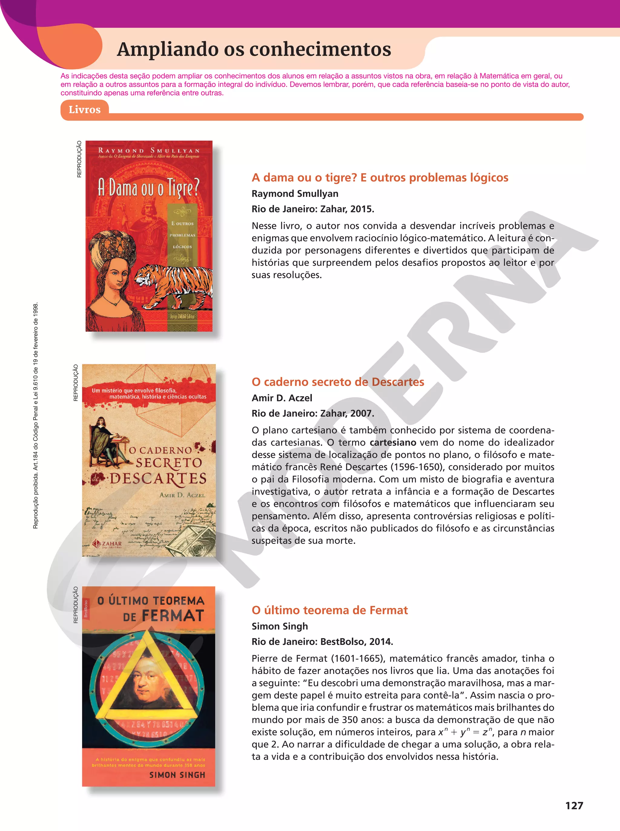 Reprodução
proibida.
Art.184
do
Código
Penal
e
Lei
9.610
de
19
de
fevereiro
de
1998.
127
Ampliando os conhecimentos
REPRODUÇÃO
A dama ou o tigre? E outros problemas lógicos
Raymond Smullyan
Rio de Janeiro: Zahar, 2015.
Nesse livro, o autor nos convida a desvendar incríveis problemas e
enigmas que envolvem raciocínio lógico-matemático. A leitura é con-
duzida por personagens diferentes e divertidos que participam de
histórias que surpreendem pelos desafios propostos ao leitor e por
suas resoluções.
O caderno secreto de Descartes
Amir D. Aczel
Rio de Janeiro: Zahar, 2007.
O plano cartesiano é também conhecido por sistema de coordena-
das cartesianas. O termo cartesiano vem do nome do idealizador
desse sistema de localização de pontos no plano, o filósofo e mate-
mático francês René Descartes (1596-1650), considerado por muitos
o pai da Filosofia moderna. Com um misto de biografia e aventura
investigativa, o autor retrata a infância e a formação de Descartes
e os encontros com filósofos e matemáticos que influenciaram seu
pensamento. Além disso, apresenta controvérsias religiosas e políti-
cas da época, escritos não publicados do filósofo e as circunstâncias
suspeitas de sua morte.
O último teorema de Fermat
Simon Singh
Rio de Janeiro: BestBolso, 2014.
Pierre de Fermat (1601-1665), matemático francês amador, tinha o
hábito de fazer anotações nos livros que lia. Uma das anotações foi
a seguinte: “Eu descobri uma demonstração maravilhosa, mas a mar-
gem deste papel é muito estreita para contê-la”. Assim nascia o pro-
blema que iria confundir e frustrar os matemáticos mais brilhantes do
mundo por mais de 350 anos: a busca da demonstração de que não
existe solução, em números inteiros, para xn
1 yn
5 zn
, para n maior
que 2. Ao narrar a dificuldade de chegar a uma solução, a obra rela-
ta a vida e a contribuição dos envolvidos nessa história.
As indicações desta seção podem ampliar os conhecimentos dos alunos em relação a assuntos vistos na obra, em relação à Matemática em geral, ou
em relação a outros assuntos para a formação integral do indivíduo. Devemos lembrar, porém, que cada referência baseia-se no ponto de vista do autor,
constituindo apenas uma referência entre outras.
Livros
REPRODUÇÃO
REPRODUÇÃO
 
