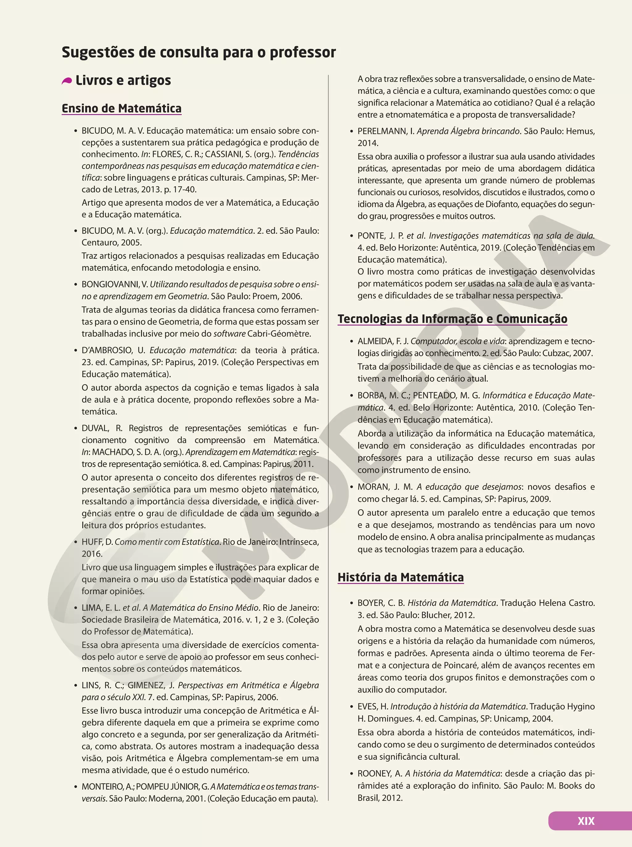 Sugestões de consulta para o professor
A obra traz reflexões sobre a transversalidade, o ensino de Mate-
mática, a ciência e a cultura, examinando questões como: o que
significa relacionar a Matemática ao cotidiano? Qual é a relação
entre a etnomatemática e a proposta de transversalidade?
• PERELMANN, I. Aprenda Álgebra brincando. São Paulo: Hemus,
2014.
Essa obra auxilia o professor a ilustrar sua aula usando atividades
práticas, apresentadas por meio de uma abordagem didática
interessante, que apresenta um grande número de problemas
funcionais ou curiosos, resolvidos, discutidos e ilustrados, como o
idioma da Álgebra, as equações de Diofanto, equações do segun-
do grau, progressões e muitos outros.
• PONTE, J. P. et al. Investigações matemáticas na sala de aula.
4. ed. Belo Horizonte: Autêntica, 2019. (ColeçãoTendências em
Educação matemática).
O livro mostra como práticas de investigação desenvolvidas
por matemáticos podem ser usadas na sala de aula e as vanta-
gens e dificuldades de se trabalhar nessa perspectiva.
Tecnologias da Informação e Comunicação
• ALMEIDA, F. J. Computador, escola e vida: aprendizagem e tecno-
logias dirigidas ao conhecimento. 2. ed. São Paulo: Cubzac, 2007.
Trata da possibilidade de que as ciências e as tecnologias mo-
tivem a melhoria do cenário atual.
• BORBA, M. C.; PENTEADO, M. G. Informática e Educação Mate-
mática. 4. ed. Belo Horizonte: Autêntica, 2010. (Coleção Ten-
dências em Educação matemática).
Aborda a utilização da informática na Educação matemática,
levando em consideração as dificuldades encontradas por
professores para a utilização desse recurso em suas aulas
como instrumento de ensino.
• MORAN, J. M. A educação que desejamos: novos desafios e
como chegar lá. 5. ed. Campinas, SP: Papirus, 2009.
O autor apresenta um paralelo entre a educação que temos
e a que desejamos, mostrando as tendências para um novo
modelo de ensino. A obra analisa principalmente as mudanças
que as tecnologias trazem para a educação.
História da Matemática
• BOYER, C. B. História da Matemática. Tradução Helena Castro.
3. ed. São Paulo: Blucher, 2012.
A obra mostra como a Matemática se desenvolveu desde suas
origens e a história da relação da humanidade com números,
formas e padrões. Apresenta ainda o último teorema de Fer-
mat e a conjectura de Poincaré, além de avanços recentes em
áreas como teoria dos grupos finitos e demonstrações com o
auxílio do computador.
• EVES, H. Introdução à história da Matemática. Tradução Hygino
H. Domingues. 4. ed. Campinas, SP: Unicamp, 2004.
Essa obra aborda a história de conteúdos matemáticos, indi-
cando como se deu o surgimento de determinados conteúdos
e sua significância cultural.
• ROONEY, A. A história da Matemática: desde a criação das pi-
râmides até a exploração do infinito. São Paulo: M. Books do
Brasil, 2012.
Livros e artigos
Ensino de Matemática
• BICUDO, M. A. V. Educação matemática: um ensaio sobre con-
cepções a sustentarem sua prática pedagógica e produção de
conhecimento. In: FLORES, C. R.; CASSIANI, S. (org.). Tendências
contemporâneas nas pesquisas em educação matemática e cien-
tífica: sobre linguagens e práticas culturais. Campinas, SP: Mer-
cado de Letras, 2013. p. 17-40.
Artigo que apresenta modos de ver a Matemática, a Educação
e a Educação matemática.
• BICUDO, M. A. V. (org.). Educação matemática. 2. ed. São Paulo:
Centauro, 2005.
Traz artigos relacionados a pesquisas realizadas em Educação
matemática, enfocando metodologia e ensino.
• BONGIOVANNI,V. Utilizando resultados de pesquisa sobre o ensi-
no e aprendizagem em Geometria. São Paulo: Proem, 2006.
Trata de algumas teorias da didática francesa como ferramen-
tas para o ensino de Geometria, de forma que estas possam ser
trabalhadas inclusive por meio do software Cabri-Géomètre.
• D’AMBROSIO, U. Educação matemática: da teoria à prática.
23. ed. Campinas, SP: Papirus, 2019. (Coleção Perspectivas em
Educação matemática).
O autor aborda aspectos da cognição e temas ligados à sala
de aula e à prática docente, propondo reflexões sobre a Ma-
temática.
• DUVAL, R. Registros de representações semióticas e fun-
cionamento cognitivo da compreensão em Matemática.
In: MACHADO, S. D. A. (org.). AprendizagememMatemática: regis-
tros de representação semiótica. 8. ed. Campinas: Papirus, 2011.
O autor apresenta o conceito dos diferentes registros de re-
presentação semiótica para um mesmo objeto matemático,
ressaltando a importância dessa diversidade, e indica diver-
gências entre o grau de dificuldade de cada um segundo a
leitura dos próprios estudantes.
• HUFF, D. ComomentircomEstatística. Rio de Janeiro: Intrínseca,
2016.
Livro que usa linguagem simples e ilustrações para explicar de
que maneira o mau uso da Estatística pode maquiar dados e
formar opiniões.
• LIMA, E. L. et al. A Matemática do Ensino Médio. Rio de Janeiro:
Sociedade Brasileira de Matemática, 2016. v. 1, 2 e 3. (Coleção
do Professor de Matemática).
Essa obra apresenta uma diversidade de exercícios comenta-
dos pelo autor e serve de apoio ao professor em seus conheci-
mentos sobre os conteúdos matemáticos.
• LINS, R. C.; GIMENEZ, J. Perspectivas em Aritmética e Álgebra
para o século XXI. 7. ed. Campinas, SP: Papirus, 2006.
Esse livro busca introduzir uma concepção de Aritmética e Ál-
gebra diferente daquela em que a primeira se exprime como
algo concreto e a segunda, por ser generalização da Aritméti-
ca, como abstrata. Os autores mostram a inadequação dessa
visão, pois Aritmética e Álgebra complementam-se em uma
mesma atividade, que é o estudo numérico.
• MONTEIRO,A.;POMPEUJÚNIOR,G.AMatemáticaeostemastrans-
versais. São Paulo: Moderna, 2001. (Coleção Educação em pauta).
XIX
 