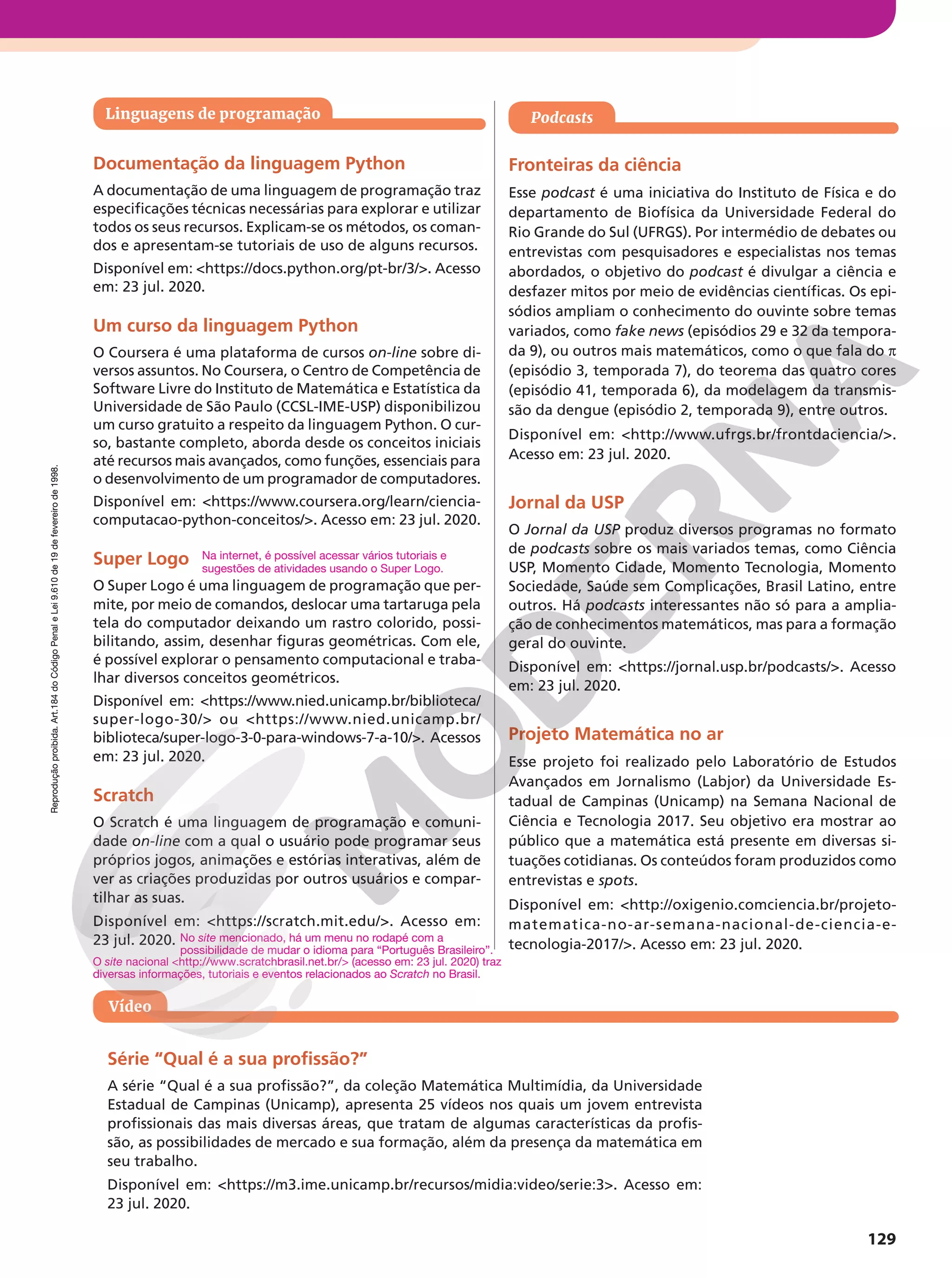 Reprodução
proibida.
Art.184
do
Código
Penal
e
Lei
9.610
de
19
de
fevereiro
de
1998.
129
Reprodução
proibida.
Art.184
do
Código
Penal
e
Lei
9.610
de
19
de
fevereiro
de
1998.
Vídeo
Série “Qual é a sua profissão?”
A série “Qual é a sua profissão?”, da coleção Matemática Multimídia, da Universidade
Estadual de Campinas (Unicamp), apresenta 25 vídeos nos quais um jovem entrevista
profissionais das mais diversas áreas, que tratam de algumas características da profis-
são, as possibilidades de mercado e sua formação, além da presença da matemática em
seu trabalho.
Disponível em: https://m3.ime.unicamp.br/recursos/midia:video/serie:3. Acesso em:
23 jul. 2020.
Podcasts
Fronteiras da ciência
Esse podcast é uma iniciativa do Instituto de Física e do
departamento de Biofísica da Universidade Federal do
Rio Grande do Sul (UFRGS). Por intermédio de debates ou
entrevistas com pesquisadores e especialistas nos temas
abordados, o objetivo do podcast é divulgar a ciência e
desfazer mitos por meio de evidências científicas. Os epi-
sódios ampliam o conhecimento do ouvinte sobre temas
variados, como fake news (episódios 29 e 32 da tempora-
da 9), ou outros mais matemáticos, como o que fala do π
(episódio 3, temporada 7), do teorema das quatro cores
(episódio 41, temporada 6), da modelagem da transmis-
são da dengue (episódio 2, temporada 9), entre outros.
Disponível em: http://www.ufrgs.br/frontdaciencia/.
Acesso em: 23 jul. 2020.
Jornal da USP
O Jornal da USP produz diversos programas no formato
de podcasts sobre os mais variados temas, como Ciência
USP, Momento Cidade, Momento Tecnologia, Momento
Sociedade, Saúde sem Complicações, Brasil Latino, entre
outros. Há podcasts interessantes não só para a amplia-
ção de conhecimentos matemáticos, mas para a formação
geral do ouvinte.
Disponível em: https://jornal.usp.br/podcasts/. Acesso
em: 23 jul. 2020.
Projeto Matemática no ar
Esse projeto foi realizado pelo Laboratório de Estudos
Avançados em Jornalismo (Labjor) da Universidade Es-
tadual de Campinas (Unicamp) na Semana Nacional de
Ciência e Tecnologia 2017. Seu objetivo era mostrar ao
público que a matemática está presente em diversas si-
tuações cotidianas. Os conteúdos foram produzidos como
entrevistas e spots.
Disponível em: http://oxigenio.comciencia.br/projeto-
matematica-no-ar-semana-nacional-de-ciencia-e-
tecnologia-2017/. Acesso em: 23 jul. 2020.
Linguagens de programação
Documentação da linguagem Python
A documentação de uma linguagem de programação traz
especificações técnicas necessárias para explorar e utilizar
todos os seus recursos. Explicam-se os métodos, os coman-
dos e apresentam-se tutoriais de uso de alguns recursos.
Disponível em: https://docs.python.org/pt-br/3/. Acesso
em: 23 jul. 2020.
Um curso da linguagem Python
O Coursera é uma plataforma de cursos on-line sobre di-
versos assuntos. No Coursera, o Centro de Competência de
Software Livre do Instituto de Matemática e Estatística da
Universidade de São Paulo (CCSL-IME-USP) disponibilizou
um curso gratuito a respeito da linguagem Python. O cur-
so, bastante completo, aborda desde os conceitos iniciais
até recursos mais avançados, como funções, essenciais para
o desenvolvimento de um programador de computadores.
Disponível em: https://www.coursera.org/learn/ciencia-
computacao-python-conceitos/. Acesso em: 23 jul. 2020.
Super Logo
O Super Logo é uma linguagem de programação que per-
mite, por meio de comandos, deslocar uma tartaruga pela
tela do computador deixando um rastro colorido, possi-
bilitando, assim, desenhar figuras geométricas. Com ele,
é possível explorar o pensamento computacional e traba-
lhar diversos conceitos geométricos.
Disponível em: https://www.nied.unicamp.br/biblioteca/
super-logo-30/ ou https://www.nied.unicamp.br/
biblioteca/super-logo-3-0-para-windows-7-a-10/. Acessos
em: 23 jul. 2020.
Scratch
O Scratch é uma linguagem de programação e comuni-
dade on-line com a qual o usuário pode programar seus
próprios jogos, animações e estórias interativas, além de
ver as criações produzidas por outros usuários e compar-
tilhar as suas.
Disponível em: https://scratch.mit.edu/. Acesso em:
23 jul. 2020.
Na internet, é possível acessar vários tutoriais e
sugestões de atividades usando o Super Logo.
No site mencionado, há um menu no rodapé com a
possibilidade de mudar o idioma para “Português Brasileiro”.
O site nacional http://www.scratchbrasil.net.br/ (acesso em: 23 jul. 2020) traz
diversas informações, tutoriais e eventos relacionados ao Scratch no Brasil.
 