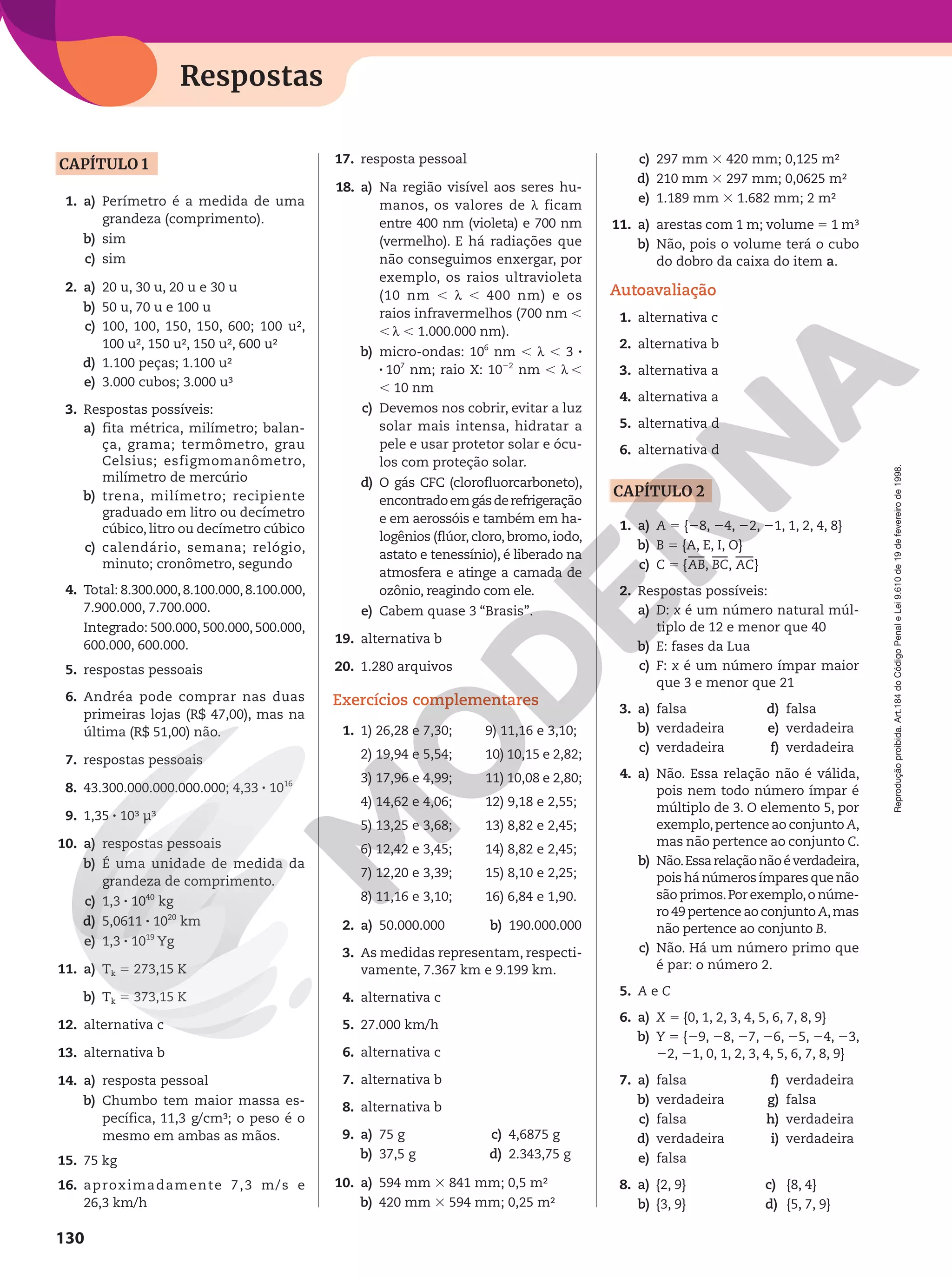 Reprodução
proibida.
Art.184
do
Código
Penal
e
Lei
9.610
de
19
de
fevereiro
de
1998.
130
Respostas
CAPÍTULO 1
1. a) Perímetro é a medida de uma
grandeza (comprimento).
b) sim
c) sim
2. a) 20 u, 30 u, 20 u e 30 u
b) 50 u, 70 u e 100 u
c) 100, 100, 150, 150, 600; 100 u²,
100 u², 150 u², 150 u², 600 u²
d) 1.100 peças; 1.100 u²
e) 3.000 cubos; 3.000 u³
3. Respostas possíveis:
a) fita métrica, milímetro; balan-
ça, grama; termômetro, grau
Celsius; esfigmomanômetro,
milímetro de mercúrio
b) trena, milímetro; recipiente
graduado em litro ou decímetro
cúbico, litro ou decímetro cúbico
c) calendário, semana; relógio,
minuto; cronômetro, segundo
4. Total: 8.300.000,8.100.000,8.100.000,
7.900.000, 7.700.000.
Integrado: 500.000, 500.000, 500.000,
600.000, 600.000.
5. respostas pessoais
6. Andréa pode comprar nas duas
primeiras lojas (R$ 47,00), mas na
última (R$ 51,00) não.
7. respostas pessoais
8. 43.300.000.000.000.000; 4,33 8 1016
9. 1,35 8 10³ µ³
10. a) respostas pessoais
b) É uma unidade de medida da
grandeza de comprimento.
c) 1,3 8 1040
kg
d) 5,0611 8 1020
km
e) 1,3 8 1019
Yg
11. a) Tk 5 273,15 K
b) Tk 5 373,15 K
12. alternativa c
13. alternativa b
14. a) resposta pessoal
b) Chumbo tem maior massa es-
pecífica, 11,3 g/cm³; o peso é o
mesmo em ambas as mãos.
15. 75 kg
16. aproximadamente 7,3 m/s e
26,3 km/h
17. resposta pessoal
18. a) Na região visível aos seres hu-
manos, os valores de h ficam
entre 400 nm (violeta) e 700 nm
(vermelho). E há radiações que
não conseguimos enxergar, por
exemplo, os raios ultravioleta
(10 nm , h , 400 nm) e os
raios infravermelhos (700 nm ,
, h , 1.000.000 nm).
b) micro-ondas: 106
nm , h , 3 8
8 107
 nm; raio X: 1022
nm , h ,
, 10 nm
c) Devemos nos cobrir, evitar a luz
solar mais intensa, hidratar a
pele e usar protetor solar e ócu-
los com proteção solar.
d) O gás CFC (clorofluorcarboneto),
encontradoemgásderefrigeração
e em aerossóis e também em ha-
logênios (flúor, cloro, bromo, iodo,
astato e tenessínio), é liberado na
atmosfera e atinge a camada de
ozônio, reagindo com ele.
e) Cabem quase 3 “Brasis”.
19. alternativa b
20. 1.280 arquivos
Exercícios complementares
1. 1) 26,28 e 7,30;
2) 19,94 e 5,54;
3) 17,96 e 4,99;
4) 14,62 e 4,06;
5) 13,25 e 3,68;
6) 12,42 e 3,45;
7) 12,20 e 3,39;
8) 11,16 e 3,10;
9) 11,16 e 3,10;
10) 10,15 e 2,82;
11) 10,08 e 2,80;
12) 9,18 e 2,55;
13) 8,82 e 2,45;
14) 8,82 e 2,45;
15) 8,10 e 2,25;
16) 6,84 e 1,90.
2. a) 50.000.000 b) 190.000.000
3. As medidas representam, respecti-
vamente, 7.367 km e 9.199 km.
4. alternativa c
5. 27.000 km/h
6. alternativa c
7. alternativa b
8. alternativa b
9. a) 75 g
b) 37,5 g
c) 4,6875 g
d) 2.343,75 g
10. a) 594 mm 3 841 mm; 0,5 m²
b) 420 mm 3 594 mm; 0,25 m²
c) 297 mm 3 420 mm; 0,125 m²
d) 210 mm 3 297 mm; 0,0625 m²
e) 1.189 mm 3 1.682 mm; 2 m²
11. a) arestas com 1 m; volume 5 1 m³
b) Não, pois o volume terá o cubo
do dobro da caixa do item a.
Autoavaliação
1. alternativa c
2. alternativa b
3. alternativa a
4. alternativa a
5. alternativa d
6. alternativa d
CAPÍTULO 2
1. a) A 5 {28, 24, 22, 21, 1, 2, 4, 8}
b) B 5 {A, E, I, O}
c) C 5 {AB, BC, AC}
2. Respostas possíveis:
a) D: x é um número natural múl-
tiplo de 12 e menor que 40
b) E: fases da Lua
c) F: x é um número ímpar maior
que 3 e menor que 21
3. a) falsa
b) verdadeira
c) verdadeira
d) falsa
e) verdadeira
f) verdadeira
4. a) Não. Essa relação não é válida,
pois nem todo número ímpar é
múltiplo de 3. O elemento 5, por
exemplo,pertence ao conjunto A,
mas não pertence ao conjunto C.
b) Não.Essarelaçãonãoéverdadeira,
poishá númerosímparesque não
são primos.Por exemplo,o núme-
ro 49 pertence ao conjunto A,mas
não pertence ao conjunto B.
c) Não. Há um número primo que
é par: o número 2.
5. A e C
6. a) X 5 {0, 1, 2, 3, 4, 5, 6, 7, 8, 9}
b) Y 5 {29, 28, 27, 26, 25, 24, 23,
22, 21, 0, 1, 2, 3, 4, 5, 6, 7, 8, 9}
7. a) falsa
b) verdadeira
c) falsa
d) verdadeira
e) falsa
f) verdadeira
g) falsa
h) verdadeira
i) verdadeira
8. a) {2, 9} c) {8, 4}
b) {3, 9} d) {5, 7, 9}
 