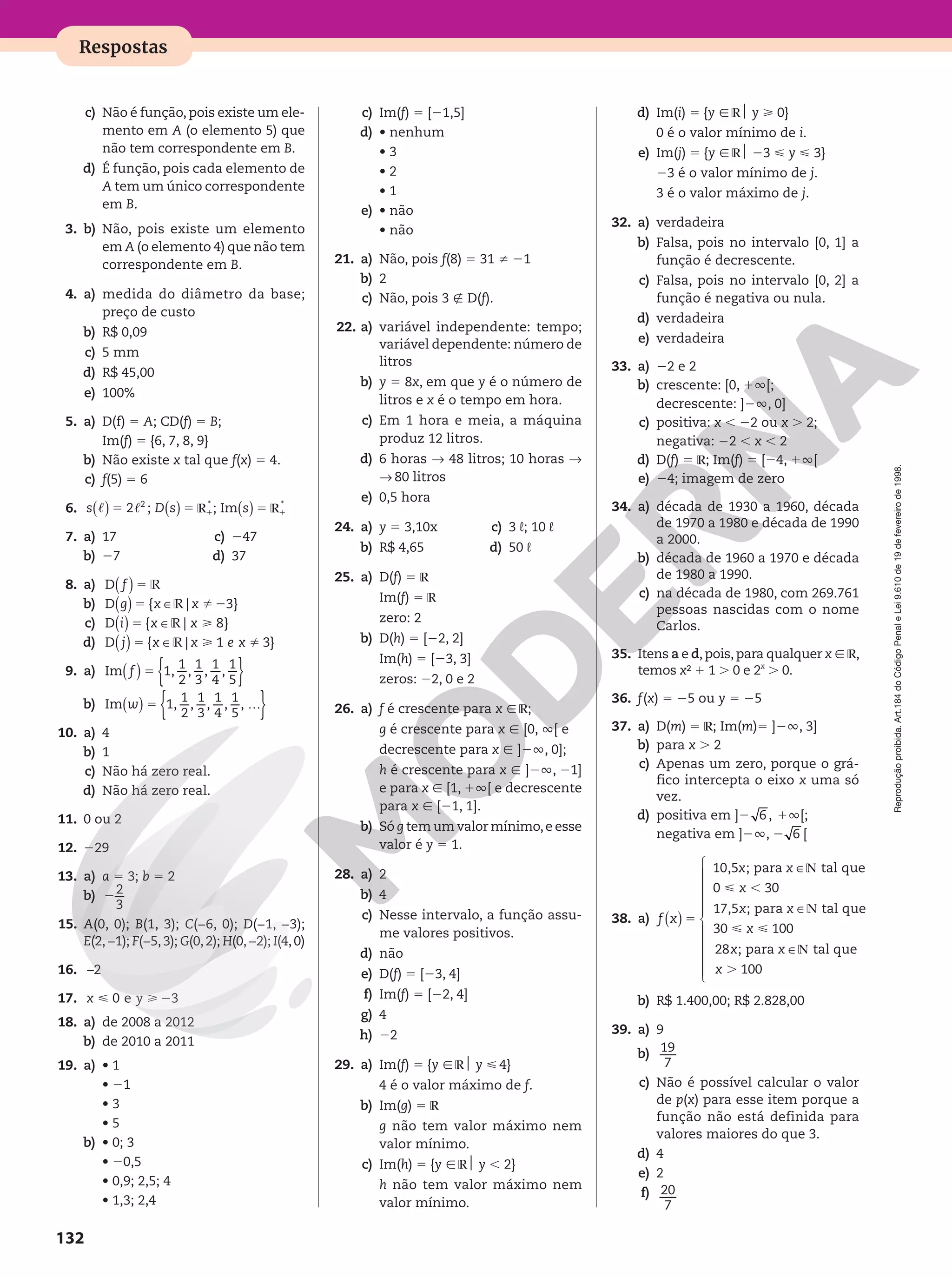 Reprodução
proibida.
Art.184
do
Código
Penal
e
Lei
9.610
de
19
de
fevereiro
de
1998.
132
Respostas
c) Não é função, pois existe um ele-
mento em A (o elemento 5) que
não tem correspondente em B.
d) É função, pois cada elemento de
A tem um único correspondente
em B.
3. b) Não, pois existe um elemento
em A (o elemento 4) que não tem
correspondente em B.
4. a) medida do diâmetro da base;
preço de custo
b) R$ 0,09
c) 5 mm
d) R$ 45,00
e) 100%
5. a) D(f) 5 A; CD(f) 5 B;
Im(f) 5 {6, 7, 8, 9}
b) Não existe x tal que f(x) 5 4.
c) f(5) 5 6
6. s D s s
5 5
c c
( ) ( )
2 ;
2
R1
*
;
s s 5
1 1
V V
( )
; Im
* *
R1
*
7. a) 17
b) 27
c) 247
d) 37
8. a) f 5 V
( )
D
b) g x x
5 2
V %
( ) ∈
D { | 3}
c) i x x
5 
V
( ) ∈
D { | 8}
d) j x x e x
= 
V %
( ) ∈
D { | 1 3}
9. a) Im 1,
1
2
,
1
3
,
1
4
,
1
5
f = { }
( )
b) { }
( ) …
Im 1,
1
2
,
1
3
,
1
4
,
1
5
, 
w =
10. a) 4
b) 1
c) Não há zero real.
d) Não há zero real.
11. 0 ou 2
12. 229
13. a) a 5 3; b 5 2
b) 2
3
2
15. A(0, 0); B(1, 3); C(−6, 0); D(−1, −3);
E(2,−1); F(−5,3); G(0,2); H(0,−2); I(4,0)
16. –2
17. x y
  2
0 e 3
18. a) de 2008 a 2012
b) de 2010 a 2011
19. a) • 1
• 21
• 3
• 5
b) • 0; 3
• 20,5
• 0,9; 2,5; 4
• 1,3; 2,4
c) Im(f) 5 [21,5]
d) • nenhum
• 3
• 2
• 1
e) • não
• não
21. a) Não, pois f(8) 5 31 i 21
b) 2
c) Não, pois 3 É D(f).
22. a) variável independente: tempo;
variável dependente: número de
litros
b) y 5 8x, em que y é o número de
litros e x é o tempo em hora.
c) Em 1 hora e meia, a máquina
produz 12 litros.
d) 6 horas ∫ 48 litros; 10 horas ∫
∫ 80 litros
e) 0,5 hora
24. a) y 5 3,10x
b) R$ 4,65
c) 3 L; 10 L
d) 50 L
25. a) D(f) 5 R
Im(f) 5 R
zero: 2
b) D(h) 5 [22, 2]
Im(h) 5 [23, 3]
zeros: 22, 0 e 2
26. a) f é crescente para x Ñ R;
g é crescente para x Ñ [0, Ü[ e
decrescente para x Ñ ]2Ü, 0];
h é crescente para x Ñ ]2Ü, 21]
e para x Ñ [1, 1Ü[ e decrescente
para x Ñ [21, 1].
b) Só g tem um valor mínimo,e esse
valor é y 5 1.
28. a) 2
b) 4
c) Nesse intervalo, a função assu-
me valores positivos.
d) não
e) D(f) 5 [23, 4]
f) Im(f) 5 [22, 4]
g) 4
h) 22
29. a) Im(f) 5 {y Ñ R$ y  4}
4 é o valor máximo de f.
b) Im(g) 5 R
g não tem valor máximo nem
valor mínimo.
c) Im(h) 5 {y Ñ R$ y , 2}
h não tem valor máximo nem
valor mínimo.
d) Im(i) 5 {y Ñ R$ y  0}
0 é o valor mínimo de i.
e) Im(j) 5 {y Ñ R$ 23  y  3}
23 é o valor mínimo de j.
3 é o valor máximo de j.
32. a) verdadeira
b) Falsa, pois no intervalo [0, 1] a
função é decrescente.
c) Falsa, pois no intervalo [0, 2] a
função é negativa ou nula.
d) verdadeira
e) verdadeira
33. a) 22 e 2
b) crescente: [0, 1Ü[;
decrescente: ]2Ü, 0]
c) positiva: x , 22 ou x . 2;
negativa: 22 , x , 2
d) D(f) 5 R; Im(f) 5 [24, 1Ü[
e) 24; imagem de zero
34. a) década de 1930 a 1960, década
de 1970 a 1980 e década de 1990
a 2000.
b) década de 1960 a 1970 e década
de 1980 a 1990.
c) na década de 1980, com 269.761
pessoas nascidas com o nome
Carlos.
35. Itens a e d,pois,para qualquer x Ñ R,
temos x² 1 1 . 0 e 2x
. 0.
36. f(x) 5 25 ou y 5 25
37. a) D(m) 5 R; Im(m)5 ]2Ü, 3]
b) para x . 2
c) Apenas um zero, porque o grá-
fico intercepta o eixo x uma só
vez.
d) positiva em ]2 6 , 1Ü[;
negativa em ]2Ü, 2 6 [
38. a) f x
x x
x
x x
x
x x
x
=
N
 ,
N
 
N
.
( )
∈
∈
∈











10,5 ; para  tal que 
0 30
17,5 ; para  tal que 
30 100
28 ; para tal que 
100
b) R$ 1.400,00; R$ 2.828,00
39. a) 9
b) 19
7
c) Não é possível calcular o valor
de p(x) para esse item porque a
função não está definida para
valores maiores do que 3.
d) 4
e) 2
f) 20
7
 