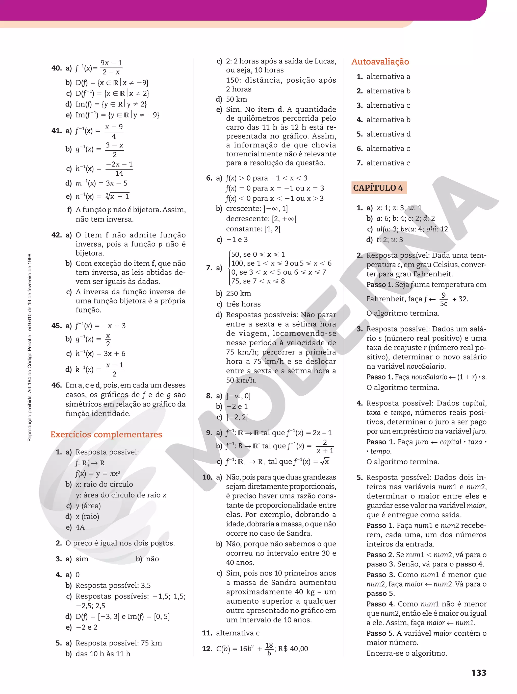 Reprodução
proibida.
Art.184
do
Código
Penal
e
Lei
9.610
de
19
de
fevereiro
de
1998.
133
40. a) f21
(x)5
9 1
2
x
x
2
2
b) D(f) 5 {x Ñ R$x i 29}
c) D(f21
) 5 {x Ñ R$x i 2}
d) Im(f) 5 {y Ñ R$y i 2}
e) Im(f21
) 5 {y Ñ R$y i 29}
41. a) f21
(x) 5
9
4
x 2
b) g21
(x) 5
x
3
2
2
c) h21
(x) 5
2 1
14
x
2 2
d) m21
(x) 5 3x 2 5
e) n21
(x) 5 1
3
x 2
f) A função p não é bijetora.Assim,
não tem inversa.
42. a) O item f não admite função
inversa, pois a função p não é
bijetora.
b) Com exceção do item f, que não
tem inversa, as leis obtidas de-
vem ser iguais às dadas.
c) A inversa da função inversa de
uma função bijetora é a própria
função.
45. a) f21
(x) 5 2x 1 3
b) g21
(x) 5
2
x
c) h21
(x) 5 3x 1 6
d) k21
(x) 5
1
2
x 2
46. Em a, c e d, pois, em cada um desses
casos, os gráficos de f e de g são
simétricos em relação ao gráfico da
função identidade.
Exercícios complementares
1. a) Resposta possível:
f: R1
Ç
∫ R
f(x) 5 y 5 πx²
b) x: raio do círculo
y: área do círculo de raio x
c) y (área)
d) x (raio)
e) 4A
2. O preço é igual nos dois postos.
3. a) sim b) não
4. a) 0
b) Resposta possível: 3,5
c) Respostas possíveis: 21,5; 1,5;
22,5; 2,5
d) D(f) 5 [23, 3] e Im(f) 5 [0, 5]
e) 22 e 2
5. a) Resposta possível: 75 km
b) das 10 h às 11 h
c) 2: 2 horas após a saída de Lucas,
ou seja, 10 horas
150: distância, posição após
2 horas
d) 50 km
e) Sim. No item d. A quantidade
de quilômetros percorrida pelo
carro das 11 h às 12 h está re-
presentada no gráfico. Assim,
a informação de que chovia
torrencialmente não é relevante
para a resolução da questão.
6. a) f(x) . 0 para 21 , x , 3
f(x) 5 0 para x 5 21 ou x 5 3
f(x) , 0 para x , 21 ou x . 3
b) crescente: ]2Ü, 1]
decrescente: [2, 1Ü[
constante: ]1, 2[
c) 21 e 3
7. a)
x
x x
x x
x
 
,   ,
, ,  
, 







50, se 0 1
100, se 1 3 ou 5 6
0, se 3 5 ou 6 7
75, se 7 8
b) 250 km
c) três horas
d) Respostas possíveis: Não parar
entre a sexta e a sétima hora
de viagem, locomovendo-se
nesse período à velocidade de
75 km/h; percorrer a primeira
hora a 75 km/h e se deslocar
entre a sexta e a sétima hora a
50 km/h.
8. a) ]2Ü, 0]
b) 22 e 1
c) ]22, 2[
9. a) f21
: R ∫ R tal que f21
(x) 5 2x – 1
b) f21
: B ∫ RÇ
tal que f21
(x) 5 2
1
x 1
c) f21
: R1 ∫ R1 tal que f21
(x) 5 x
10. a) Não,poisparaqueduasgrandezas
sejamdiretamenteproporcionais,
é preciso haver uma razão cons-
tante de proporcionalidade entre
elas. Por exemplo, dobrando a
idade,dobrariaamassa,oquenão
ocorre no caso de Sandra.
b) Não, porque não sabemos o que
ocorreu no intervalo entre 30 e
40 anos.
c) Sim, pois nos 10 primeiros anos
a massa de Sandra aumentou
aproximadamente 40 kg – um
aumento superior a qualquer
outro apresentado no gráfico em
um intervalo de 10 anos.
11. alternativa c
12. 16 18 ; R$ 40,00
2
( ) 5 1
C b b
b
Autoavaliação
1. alternativa a
2. alternativa b
3. alternativa c
4. alternativa b
5. alternativa d
6. alternativa c
7. alternativa c
CAPÍTULO 4
1. a) x: 1; z: 3; w: 1
b) a: 6; b: 4; c: 2; d: 2
c) alfa: 3; beta: 4; phi: 12
d) t: 2; u: 3
2. Resposta possível: Dada uma tem-
peratura c, em grau Celsius, conver-
ter para grau Fahrenheit.
Passo 1. Seja f uma temperatura em
Fahrenheit, faça f !
c
9
5
+ 32.
O algoritmo termina.
3. Resposta possível: Dados um salá-
rio s (número real positivo) e uma
taxa de reajuste r (número real po-
sitivo), determinar o novo salário
na variável novoSalario.
Passo 1. Faça novoSalario ! (1 1 r) 8 s.
O algoritmo termina.
4. Resposta possível: Dados capital,
taxa e tempo, números reais posi-
tivos, determinar o juro a ser pago
por um empréstimo na variável juro.
Passo 1. Faça juro ! capital 8 taxa 8
8 tempo.
O algoritmo termina.
5. Resposta possível: Dados dois in-
teiros nas variáveis num1 e num2,
determinar o maior entre eles e
guardar esse valor na variável maior,
que é entregue como saída.
Passo 1. Faça num1 e num2 recebe-
rem, cada uma, um dos números
inteiros da entrada.
Passo 2. Se num1 , num2, vá para o
passo 3. Senão, vá para o passo 4.
Passo 3. Como num1 é menor que
num2, faça maior ! num2.Vá para o
passo 5.
Passo 4. Como num1 não é menor
que num2,então ele é maior ou igual
a ele. Assim, faça maior ! num1.
Passo 5. A variável maior contém o
maior número.
Encerra-se o algoritmo.
 