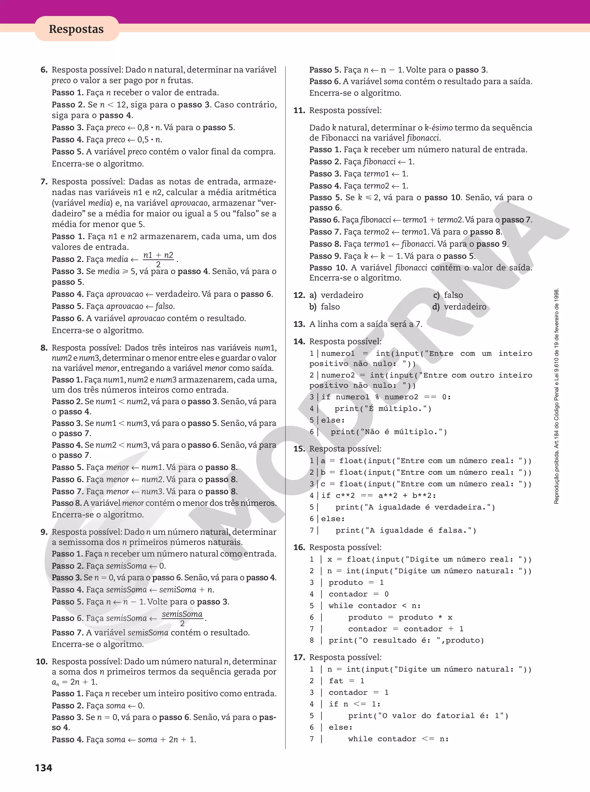 Reprodução
proibida.
Art.184
do
Código
Penal
e
Lei
9.610
de
19
de
fevereiro
de
1998.
134
Respostas
6. Resposta possível: Dado n natural, determinar na variável
preco o valor a ser pago por n frutas.
Passo 1. Faça n receber o valor de entrada.
Passo 2. Se n , 12, siga para o passo 3. Caso contrário,
siga para o passo 4.
Passo 3. Faça preco ! 0,8 8 n. Vá para o passo 5.
Passo 4. Faça preco ! 0,5 8 n.
Passo 5. A variável preco contém o valor final da compra.
Encerra-se o algoritmo.
7. Resposta possível: Dadas as notas de entrada, armaze-
nadas nas variáveis n1 e n2, calcular a média aritmética
(variável media) e, na variável aprovacao, armazenar “ver-
dadeiro” se a média for maior ou igual a 5 ou “falso” se a
média for menor que 5.
Passo 1. Faça n1 e n2 armazenarem, cada uma, um dos
valores de entrada.
Passo 2. Faça media !
n1 n2
1
2
.
Passo 3. Se media  5, vá para o passo 4. Senão, vá para o
passo 5.
Passo 4. Faça aprovacao ! verdadeiro. Vá para o passo 6.
Passo 5. Faça aprovacao ! falso.
Passo 6. A variável aprovacao contém o resultado.
Encerra-se o algoritmo.
8. Resposta possível: Dados três inteiros nas variáveis num1,
num2enum3,determinaromenorentreeleseguardarovalor
na variável menor, entregando a variável menor como saída.
Passo 1. Faça num1, num2 e num3 armazenarem, cada uma,
um dos três números inteiros como entrada.
Passo 2. Se num1 , num2, vá para o passo 3. Senão, vá para
o passo 4.
Passo 3. Se num1 , num3, vá para o passo 5. Senão, vá para
o passo 7.
Passo 4. Se num2 , num3, vá para o passo 6. Senão, vá para
o passo 7.
Passo 5. Faça menor ! num1. Vá para o passo 8.
Passo 6. Faça menor ! num2. Vá para o passo 8.
Passo 7. Faça menor ! num3. Vá para o passo 8.
Passo 8.A variável menor contém o menor dos três números.
Encerra-se o algoritmo.
9. Resposta possível: Dado n um número natural, determinar
a semissoma dos n primeiros números naturais.
Passo 1. Faça n receber um número natural como entrada.
Passo 2. Faça semisSoma ! 0.
Passo 3. Se n = 0, vá para o passo 6. Senão, vá para o passo 4.
Passo 4. Faça semisSoma ! semiSoma 1 n.
Passo 5. Faça n ! n 2 1. Volte para o passo 3.
Passo 6. Faça semisSoma !
semisSoma
2
.
Passo 7. A variável semisSoma contém o resultado.
Encerra-se o algoritmo.
10. Resposta possível: Dado um número natural n, determinar
a soma dos n primeiros termos da sequência gerada por
an 5 2n 1 1.
Passo 1. Faça n receber um inteiro positivo como entrada.
Passo 2. Faça soma ! 0.
Passo 3. Se n = 0, vá para o passo 6. Senão, vá para o pas-
so 4.
Passo 4. Faça soma ! soma 1 2n 1 1.
Passo 5. Faça n ! n 2 1. Volte para o passo 3.
Passo 6. A variável soma contém o resultado para a saída.
Encerra-se o algoritmo.
11. Resposta possível:
Dado k natural, determinar o k-ésimo termo da sequência
de Fibonacci na variável fibonacci.
Passo 1. Faça k receber um número natural de entrada.
Passo 2. Faça fibonacci ! 1.
Passo 3. Faça termo1 ! 1.
Passo 4. Faça termo2 ! 1.
Passo 5. Se k  2, vá para o passo 10. Senão, vá para o
passo 6.
Passo 6. Faça fibonacci ! termo1 1 termo2.Vá para o passo 7.
Passo 7. Faça termo2 ! termo1. Vá para o passo 8.
Passo 8. Faça termo1 ! fibonacci. Vá para o passo 9.
Passo 9. Faça k ! k 2 1. Vá para o passo 5.
Passo 10. A variável fibonacci contém o valor de saída.
Encerra-se o algoritmo.
12. a) verdadeiro
b) falso
c) falso
d) verdadeiro
13. A linha com a saída será a 7.
14. Resposta possível:
1|numero1 5 int(input(Entre com um inteiro
positivo não nulo: ))
2|numero2 5 int(input(Entre com outro inteiro
positivo não nulo: ))
3|if numero1 % numero2 55 0:
4| print(É múltiplo.)
5|else:
6| print(Não é múltiplo.)
15. Resposta possível:
1|a 5 float(input(Entre com um número real: ))
2|b 5 float(input(Entre com um número real: ))
3|c 5 float(input(Entre com um número real: ))
4|if c**2 55 a**2 + b**2:
5| print(A igualdade é verdadeira.)
6|else:
7| print(A igualdade é falsa.)
16. Resposta possível:
1 | x 5 float(input(Digite um número real: ))
2 | n 5 int(input(Digite um número natural: ))
3 | produto 5 1
4 | contador 5 0
5 | while contador  n:
6 | produto 5 produto * x
7 | contador 5 contador 1 1
8 | print(O resultado é: ,produto)
17. Resposta possível:
1 | n 5 int(input(Digite um número natural: ))
2 | fat 5 1
3 | contador 5 1
4 | if n ,5 1:
5 | print(O valor do fatorial é: 1)
6 | else:
7 | while contador ,5 n:
 
