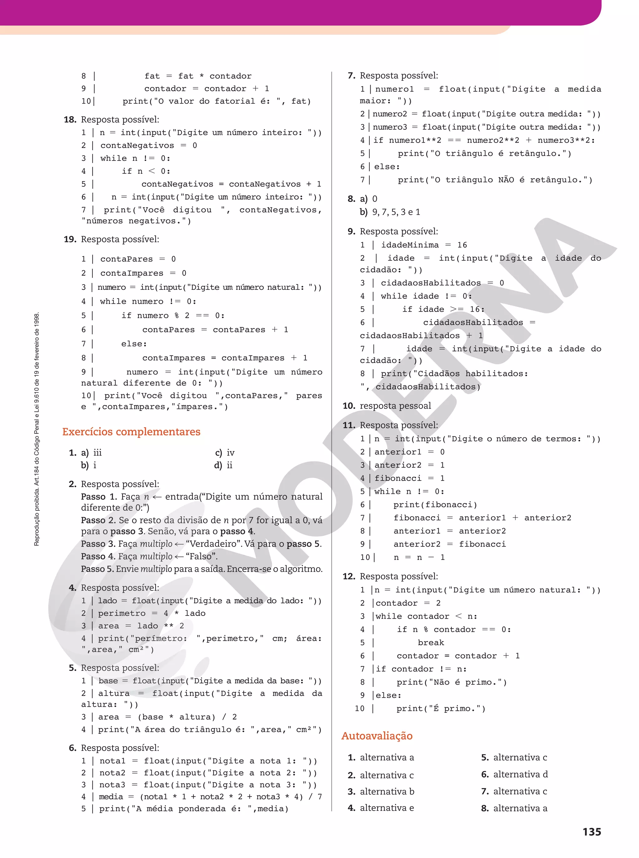 Reprodução
proibida.
Art.184
do
Código
Penal
e
Lei
9.610
de
19
de
fevereiro
de
1998.
135
8 | fat 5 fat * contador
9 | contador 5 contador 1 1
10| print(O valor do fatorial é: , fat)
18. Resposta possível:
1 | n 5 int(input(Digite um número inteiro: ))
2 | contaNegativos 5 0
3 | while n !5 0:
4 | if n , 0:
5 | contaNegativos = contaNegativos + 1
6 | n 5 int(input(Digite um número inteiro: ))
7 | print(Você digitou , contaNegativos,
números negativos.)
19. Resposta possível:
1 | contaPares 5 0
2 | contaImpares 5 0
3 | numero 5 int(input(Digite um número natural: ))
4 | while numero !5 0:
5 | if numero % 2 55 0:
6 | contaPares 5 contaPares 1 1
7 | else:
8 | contaImpares = contaImpares 1 1
9 | numero 5 int(input(Digite um número
natural diferente de 0: ))
10| print(Você digitou ,contaPares, pares
e ,contaImpares,ímpares.)
Exercícios complementares
1. a) iii
b) i
c) iv
d) ii
2. Resposta possível:
Passo 1. Faça n % entrada(“Digite um número natural
diferente de 0:”)
Passo 2. Se o resto da divisão de n por 7 for igual a 0, vá
para o passo 3. Senão, vá para o passo 4.
Passo 3. Faça multiplo % “Verdadeiro”. Vá para o passo 5.
Passo 4. Faça multiplo % “Falso”.
Passo 5. Envie multiplo para a saída.Encerra-se o algoritmo.
4. Resposta possível:
1 | lado 5 float(input(Digite a medida do lado: ))
2 | perimetro 5 4 * lado
3 | area 5 lado ** 2
4 | print(perímetro: ,perimetro, cm; área:
,area, cm²)
5. Resposta possível:
1 | base 5 float(input(Digite a medida da base: ))
2 | altura 5 float(input(Digite a medida da
altura: ))
3 | area 5 (base * altura) / 2
4 | print(A área do triângulo é: ,area, cm²)
6. Resposta possível:
1 | nota1 5 float(input(Digite a nota 1: ))
2 | nota2 5 float(input(Digite a nota 2: ))
3 | nota3 5 float(input(Digite a nota 3: ))
4 | media 5 (nota1 * 1 + nota2 * 2 + nota3 * 4) / 7
5 | print(A média ponderada é: ,media)
7. Resposta possível:
1 | numero1 5 float(input(Digite a medida
maior: ))
2|numero2 5 float(input(Digite outra medida: ))
3|numero3 5 float(input(Digite outra medida: ))
4 |if numero1**2 55 numero2**2 1 numero3**2:
5 | print(O triângulo é retângulo.)
6 | else:
7 | print(O triângulo NÃO é retângulo.)
8. a) 0
b) 9, 7, 5, 3 e 1
9. Resposta possível:
1 | idadeMinima 5 16
2 | idade 5 int(input(Digite a idade do
cidadão: ))
3 | cidadaosHabilitados 5 0
4 | while idade !5 0:
5 | if idade .5 16:
6 | cidadaosHabilitados 5
cidadaosHabilitados 1 1
7 | idade 5 int(input(Digite a idade do
cidadão: ))
8 | print(Cidadãos habilitados:
, cidadaosHabilitados)
10. resposta pessoal
11. Resposta possível:
1 | n 5 int(input(Digite o número de termos: ))
2 | anterior1 5 0
3 | anterior2 5 1
4 | fibonacci 5 1
5 | while n !5 0:
6 | print(fibonacci)
7 | fibonacci 5 anterior1 1 anterior2
8 | anterior1 5 anterior2
9 | anterior2 5 fibonacci
10| n 5 n 2 1
12. Resposta possível:
1 |n 5 int(input(Digite um número natural: ))
2 |contador 5 2
3 |while contador , n:
4 | if n % contador 55 0:
5 | break
6 | contador = contador 1 1
7 |if contador !5 n:
8 | print(Não é primo.)
9 |else:
10 | print(É primo.)
Autoavaliação
1. alternativa a
2. alternativa c
3. alternativa b
4. alternativa e
5. alternativa c
6. alternativa d
7. alternativa c
8. alternativa a
 