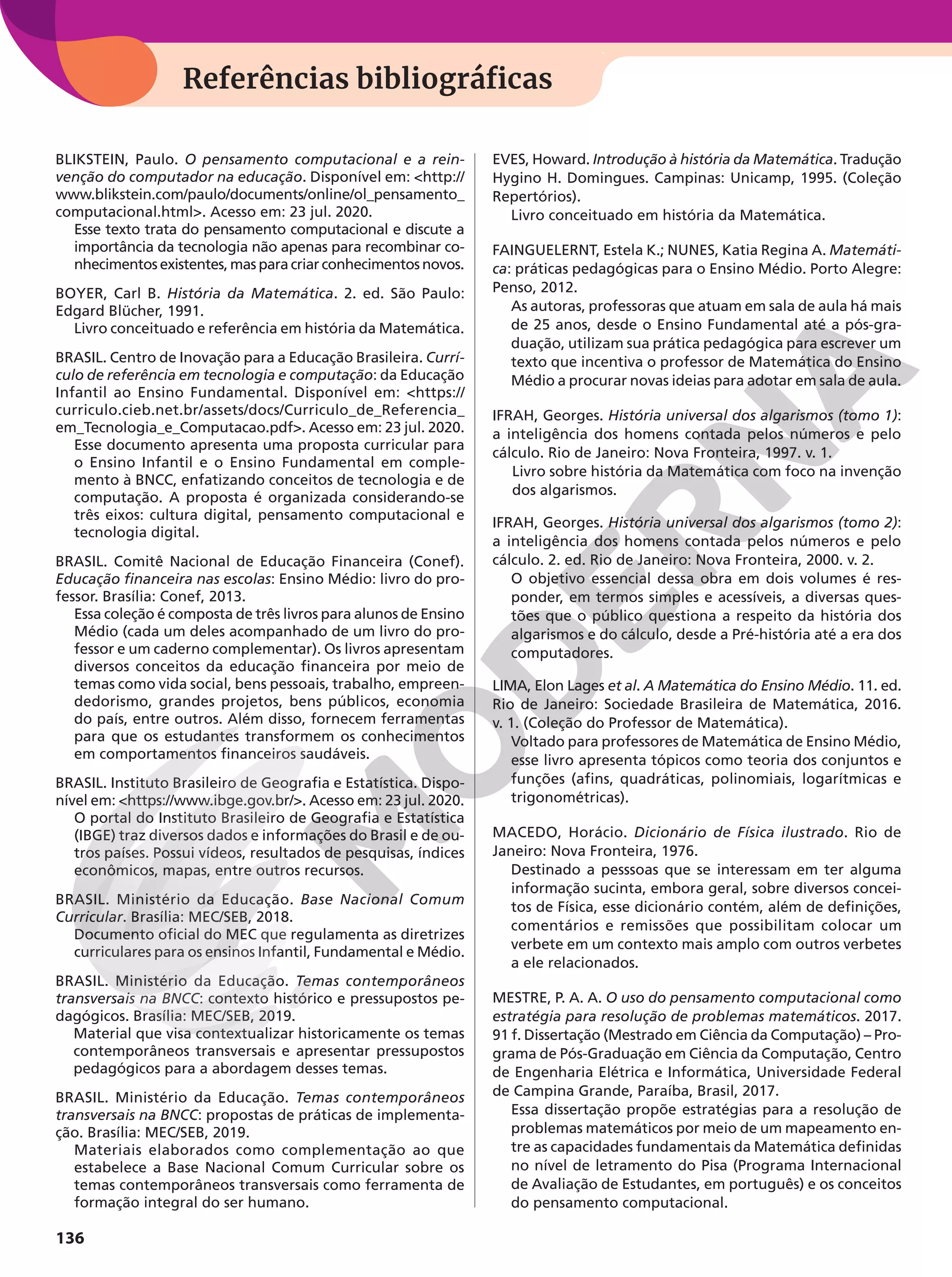 136
Referências bibliográficas
BLIKSTEIN, Paulo. O pensamento computacional e a rein-
venção do computador na educação. Disponível em: http://
www.blikstein.com/paulo/documents/online/ol_pensamento_
computacional.html. Acesso em: 23 jul. 2020.
Esse texto trata do pensamento computacional e discute a
importância da tecnologia não apenas para recombinar co-
nhecimentos existentes, mas para criar conhecimentos novos.
BOYER, Carl B. História da Matemática. 2. ed. São Paulo:
Edgard Blücher, 1991.
Livro conceituado e referência em história da Matemática.
BRASIL. Centro de Inovação para a Educação Brasileira. Currí-
culo de referência em tecnologia e computação: da Educação
Infantil ao Ensino Fundamental. Disponível em: https://
curriculo.cieb.net.br/assets/docs/Curriculo_de_Referencia_
em_Tecnologia_e_Computacao.pdf. Acesso em: 23 jul. 2020.
Esse documento apresenta uma proposta curricular para
o Ensino Infantil e o Ensino Fundamental em comple-
mento à BNCC, enfatizando conceitos de tecnologia e de
computação. A proposta é organizada considerando-se
três eixos: cultura digital, pensamento computacional e
tecnologia digital.
BRASIL. Comitê Nacional de Educação Financeira (Conef).
Educação financeira nas escolas: Ensino Médio: livro do pro-
fessor. Brasília: Conef, 2013.
Essa coleção é composta de três livros para alunos de Ensino
Médio (cada um deles acompanhado de um livro do pro-
fessor e um caderno complementar). Os livros apresentam
diversos conceitos da educação financeira por meio de
temas como vida social, bens pessoais, trabalho, empreen-
dedorismo, grandes projetos, bens públicos, economia
do país, entre outros. Além disso, fornecem ferramentas
para que os estudantes transformem os conhecimentos
em comportamentos financeiros saudáveis.
BRASIL. Instituto Brasileiro de Geografia e Estatística. Dispo-
nível em: https://www.ibge.gov.br/. Acesso em: 23 jul. 2020.
O portal do Instituto Brasileiro de Geografia e Estatística
(IBGE) traz diversos dados e informações do Brasil e de ou-
tros países. Possui vídeos, resultados de pesquisas, índices
econômicos, mapas, entre outros recursos.
BRASIL. Ministério da Educação. Base Nacional Comum
Curricular. Brasília: MEC/SEB, 2018.
Documento oficial do MEC que regulamenta as diretrizes
curriculares para os ensinos Infantil, Fundamental e Médio.
BRASIL. Ministério da Educação. Temas contemporâneos
transversais na BNCC: contexto histórico e pressupostos pe-
dagógicos. Brasília: MEC/SEB, 2019.
Material que visa contextualizar historicamente os temas
contemporâneos transversais e apresentar pressupostos
pedagógicos para a abordagem desses temas.
BRASIL. Ministério da Educação. Temas contemporâneos
transversais na BNCC: propostas de práticas de implementa-
ção. Brasília: MEC/SEB, 2019.
Materiais elaborados como complementação ao que
estabelece a Base Nacional Comum Curricular sobre os
temas contemporâneos transversais como ferramenta de
formação integral do ser humano.
EVES, Howard. Introdução à história da Matemática. Tradução
Hygino H. Domingues. Campinas: Unicamp, 1995. (Coleção
Repertórios).
Livro conceituado em história da Matemática.
FAINGUELERNT, Estela K.; NUNES, Katia Regina A. Matemáti-
ca: práticas pedagógicas para o Ensino Médio. Porto Alegre:
Penso, 2012.
As autoras, professoras que atuam em sala de aula há mais
de 25 anos, desde o Ensino Fundamental até a pós-gra-
duação, utilizam sua prática pedagógica para escrever um
texto que incentiva o professor de Matemática do Ensino
Médio a procurar novas ideias para adotar em sala de aula.
IFRAH, Georges. História universal dos algarismos (tomo 1):
a inteligência dos homens contada pelos números e pelo
cálculo. Rio de Janeiro: Nova Fronteira, 1997. v. 1.
Livro sobre história da Matemática com foco na invenção
dos algarismos.
IFRAH, Georges. História universal dos algarismos (tomo 2):
a inteligência dos homens contada pelos números e pelo
cálculo. 2. ed. Rio de Janeiro: Nova Fronteira, 2000. v. 2.
O objetivo essencial dessa obra em dois volumes é res-
ponder, em termos simples e acessíveis, a diversas ques-
tões que o público questiona a respeito da história dos
algarismos e do cálculo, desde a Pré-história até a era dos
computadores.
LIMA, Elon Lages et al. A Matemática do Ensino Médio. 11. ed.
Rio de Janeiro: Sociedade Brasileira de Matemática, 2016.
v. 1. (Coleção do Professor de Matemática).
Voltado para professores de Matemática de Ensino Médio,
esse livro apresenta tópicos como teoria dos conjuntos e
funções (afins, quadráticas, polinomiais, logarítmicas e
trigonométricas).
MACEDO, Horácio. Dicionário de Física ilustrado. Rio de
Janeiro: Nova Fronteira, 1976.
Destinado a pesssoas que se interessam em ter alguma
informação sucinta, embora geral, sobre diversos concei-
tos de Física, esse dicionário contém, além de definições,
comentários e remissões que possibilitam colocar um
verbete em um contexto mais amplo com outros verbetes
a ele relacionados.
MESTRE, P. A. A. O uso do pensamento computacional como
estratégia para resolução de problemas matemáticos. 2017.
91 f. Dissertação (Mestrado em Ciência da Computação) – Pro-
grama de Pós-Graduação em Ciência da Computação, Centro
de Engenharia Elétrica e Informática, Universidade Federal
de Campina Grande, Paraíba, Brasil, 2017.
Essa dissertação propõe estratégias para a resolução de
problemas matemáticos por meio de um mapeamento en-
tre as capacidades fundamentais da Matemática definidas
no nível de letramento do Pisa (Programa Internacional
de Avaliação de Estudantes, em português) e os conceitos
do pensamento computacional.
 