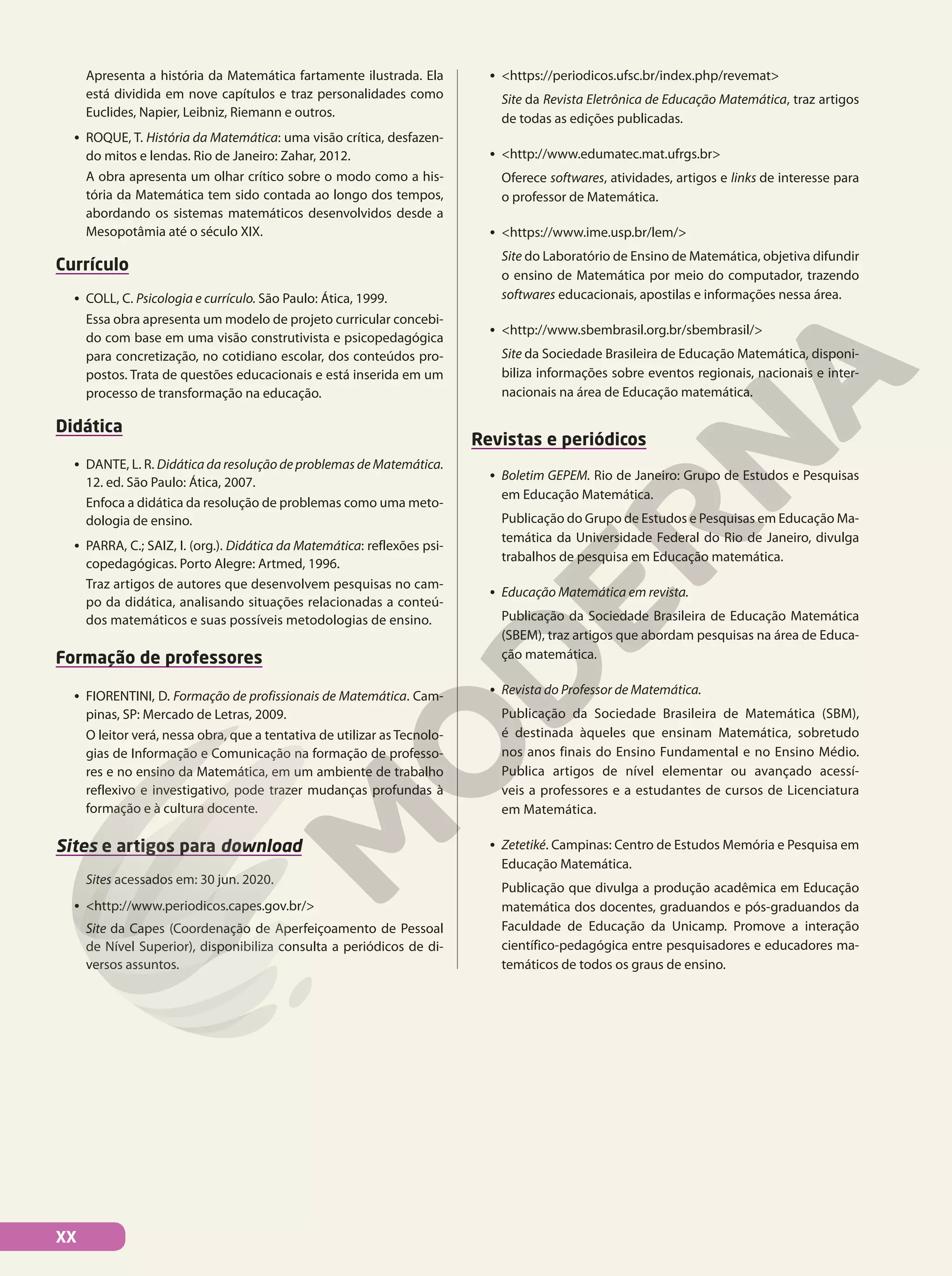 Apresenta a história da Matemática fartamente ilustrada. Ela
está dividida em nove capítulos e traz personalidades como
Euclides, Napier, Leibniz, Riemann e outros.
• ROQUE, T. História da Matemática: uma visão crítica, desfazen-
do mitos e lendas. Rio de Janeiro: Zahar, 2012.
A obra apresenta um olhar crítico sobre o modo como a his-
tória da Matemática tem sido contada ao longo dos tempos,
abordando os sistemas matemáticos desenvolvidos desde a
Mesopotâmia até o século XIX.
Currículo
• COLL, C. Psicologia e currículo. São Paulo: Ática, 1999.
Essa obra apresenta um modelo de projeto curricular concebi-
do com base em uma visão construtivista e psicopedagógica
para concretização, no cotidiano escolar, dos conteúdos pro-
postos. Trata de questões educacionais e está inserida em um
processo de transformação na educação.
Didática
• DANTE, L. R. Didática da resolução de problemas de Matemática.
12. ed. São Paulo: Ática, 2007.
Enfoca a didática da resolução de problemas como uma meto-
dologia de ensino.
• PARRA, C.; SAIZ, I. (org.). Didática da Matemática: reflexões psi-
copedagógicas. Porto Alegre: Artmed, 1996.
Traz artigos de autores que desenvolvem pesquisas no cam-
po da didática, analisando situações relacionadas a conteú-
dos matemáticos e suas possíveis metodologias de ensino.
Formação de professores
• FIORENTINI, D. Formação de profissionais de Matemática. Cam-
pinas, SP: Mercado de Letras, 2009.
O leitor verá, nessa obra, que a tentativa de utilizar as Tecnolo-
gias de Informação e Comunicação na formação de professo-
res e no ensino da Matemática, em um ambiente de trabalho
reflexivo e investigativo, pode trazer mudanças profundas à
formação e à cultura docente.
Sites e artigos para download
Sites acessados em: 30 jun. 2020.
• <http://www.periodicos.capes.gov.br/>
Site da Capes (Coordenação de Aperfeiçoamento de Pessoal
de Nível Superior), disponibiliza consulta a periódicos de di-
versos assuntos.
• <https://periodicos.ufsc.br/index.php/revemat>
Site da Revista Eletrônica de Educação Matemática, traz artigos
de todas as edições publicadas.
• <http://www.edumatec.mat.ufrgs.br>
Oferece softwares, atividades, artigos e links de interesse para
o professor de Matemática.
• <https://www.ime.usp.br/lem/>
Site do Laboratório de Ensino de Matemática, objetiva difundir
o ensino de Matemática por meio do computador, trazendo
softwares educacionais, apostilas e informações nessa área.
• <http://www.sbembrasil.org.br/sbembrasil/>
Site da Sociedade Brasileira de Educação Matemática, disponi-
biliza informações sobre eventos regionais, nacionais e inter-
nacionais na área de Educação matemática.
Revistas e periódicos
• Boletim GEPEM. Rio de Janeiro: Grupo de Estudos e Pesquisas
em Educação Matemática.
Publicação do Grupo de Estudos e Pesquisas em Educação Ma-
temática da Universidade Federal do Rio de Janeiro, divulga
trabalhos de pesquisa em Educação matemática.
• Educação Matemática em revista.
Publicação da Sociedade Brasileira de Educação Matemática
(SBEM), traz artigos que abordam pesquisas na área de Educa-
ção matemática.
• Revista do Professor de Matemática.
Publicação da Sociedade Brasileira de Matemática (SBM),
é destinada àqueles que ensinam Matemática, sobretudo
nos anos finais do Ensino Fundamental e no Ensino Médio.
Publica artigos de nível elementar ou avançado acessí-
veis a professores e a estudantes de cursos de Licenciatura
em Matemática.
• Zetetiké. Campinas: Centro de Estudos Memória e Pesquisa em
Educação Matemática.
Publicação que divulga a produção acadêmica em Educação
matemática dos docentes, graduandos e pós-graduandos da
Faculdade de Educação da Unicamp. Promove a interação
científico-pedagógica entre pesquisadores e educadores ma-
temáticos de todos os graus de ensino.
XX
 