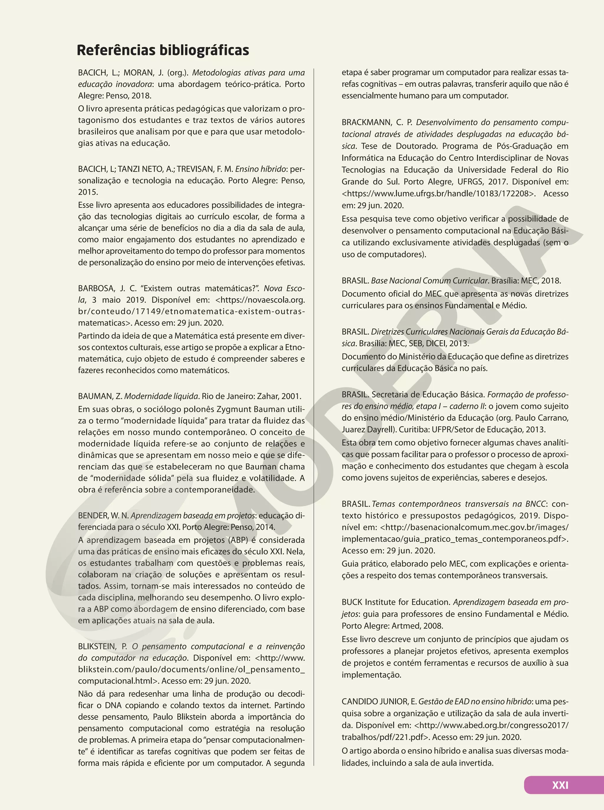 Referências bibliográficas
BACICH, L.; MORAN, J. (org.). Metodologias ativas para uma
educação inovadora: uma abordagem teórico-prática. Porto
Alegre: Penso, 2018.
O livro apresenta práticas pedagógicas que valorizam o pro-
tagonismo dos estudantes e traz textos de vários autores
brasileiros que analisam por que e para que usar metodolo-
gias ativas na educação.
BACICH, L; TANZI NETO, A.; TREVISAN, F. M. Ensino híbrido: per-
sonalização e tecnologia na educação. Porto Alegre: Penso,
2015.
Esse livro apresenta aos educadores possibilidades de integra-
ção das tecnologias digitais ao currículo escolar, de forma a
alcançar uma série de benefícios no dia a dia da sala de aula,
como maior engajamento dos estudantes no aprendizado e
melhor aproveitamento do tempo do professor para momentos
de personalização do ensino por meio de intervenções efetivas.
BARBOSA, J. C. “Existem outras matemáticas?”. Nova Esco-
la, 3 maio 2019. Disponível em: <https://novaescola.org.
br/conteudo/17149/etnomatematica-existem-outras-
matematicas>. Acesso em: 29 jun. 2020.
Partindo da ideia de que a Matemática está presente em diver-
sos contextos culturais, esse artigo se propõe a explicar a Etno-
matemática, cujo objeto de estudo é compreender saberes e
fazeres reconhecidos como matemáticos.
BAUMAN, Z. Modernidade líquida. Rio de Janeiro: Zahar, 2001.
Em suas obras, o sociólogo polonês Zygmunt Bauman utili-
za o termo “modernidade líquida” para tratar da fluidez das
relações em nosso mundo contemporâneo. O conceito de
modernidade líquida refere-se ao conjunto de relações e
dinâmicas que se apresentam em nosso meio e que se dife-
renciam das que se estabeleceram no que Bauman chama
de “modernidade sólida” pela sua fluidez e volatilidade. A
obra é referência sobre a contemporaneidade.
BENDER, W. N. Aprendizagem baseada em projetos: educação di-
ferenciada para o século XXI. Porto Alegre: Penso, 2014.
A aprendizagem baseada em projetos (ABP) é considerada
uma das práticas de ensino mais eficazes do século XXI. Nela,
os estudantes trabalham com questões e problemas reais,
colaboram na criação de soluções e apresentam os resul-
tados. Assim, tornam-se mais interessados no conteúdo de
cada disciplina, melhorando seu desempenho. O livro explo-
ra a ABP como abordagem de ensino diferenciado, com base
em aplicações atuais na sala de aula.
BLIKSTEIN, P. O pensamento computacional e a reinvenção
do computador na educação. Disponível em: <http://www.
blikstein.com/paulo/documents/online/ol_pensamento_
computacional.html>. Acesso em: 29 jun. 2020.
Não dá para redesenhar uma linha de produção ou decodi-
ficar o DNA copiando e colando textos da internet. Partindo
desse pensamento, Paulo Blikstein aborda a importância do
pensamento computacional como estratégia na resolução
de problemas. A primeira etapa do“pensar computacionalmen-
te” é identificar as tarefas cognitivas que podem ser feitas de
forma mais rápida e eficiente por um computador. A segunda
etapa é saber programar um computador para realizar essas ta-
refas cognitivas – em outras palavras, transferir aquilo que não é
essencialmente humano para um computador.
BRACKMANN, C. P. Desenvolvimento do pensamento compu-
tacional através de atividades desplugadas na educação bá-
sica. Tese de Doutorado. Programa de Pós-Graduação em
Informática na Educação do Centro Interdisciplinar de Novas
Tecnologias na Educação da Universidade Federal do Rio
Grande do Sul. Porto Alegre, UFRGS, 2017. Disponível em:
<https://www.lume.ufrgs.br/handle/10183/172208>. Acesso
em: 29 jun. 2020.
Essa pesquisa teve como objetivo verificar a possibilidade de
desenvolver o pensamento computacional na Educação Bási-
ca utilizando exclusivamente atividades desplugadas (sem o
uso de computadores).
BRASIL. Base Nacional Comum Curricular. Brasília: MEC, 2018.
Documento oficial do MEC que apresenta as novas diretrizes
curriculares para os ensinos Fundamental e Médio.
BRASIL. Diretrizes Curriculares Nacionais Gerais da Educação Bá-
sica. Brasília: MEC, SEB, DICEI, 2013.
Documento do Ministério da Educação que define as diretrizes
curriculares da Educação Básica no país.
BRASIL. Secretaria de Educação Básica. Formação de professo-
res do ensino médio, etapa I – caderno II: o jovem como sujeito
do ensino médio/Ministério da Educação (org. Paulo Carrano,
Juarez Dayrell). Curitiba: UFPR/Setor de Educação, 2013.
Esta obra tem como objetivo fornecer algumas chaves analíti-
cas que possam facilitar para o professor o processo de aproxi-
mação e conhecimento dos estudantes que chegam à escola
como jovens sujeitos de experiências, saberes e desejos.
BRASIL. Temas contemporâneos transversais na BNCC: con-
texto histórico e pressupostos pedagógicos, 2019. Dispo-
nível em: <http://basenacionalcomum.mec.gov.br/images/
implementacao/guia_pratico_temas_contemporaneos.pdf>.
Acesso em: 29 jun. 2020.
Guia prático, elaborado pelo MEC, com explicações e orienta-
ções a respeito dos temas contemporâneos transversais.
BUCK Institute for Education. Aprendizagem baseada em pro-
jetos: guia para professores de ensino Fundamental e Médio.
Porto Alegre: Artmed, 2008.
Esse livro descreve um conjunto de princípios que ajudam os
professores a planejar projetos efetivos, apresenta exemplos
de projetos e contém ferramentas e recursos de auxílio à sua
implementação.
CANDIDO JUNIOR, E. GestãodeEADnoensinohíbrido: uma pes-
quisa sobre a organização e utilização da sala de aula inverti-
da. Disponível em: <http://www.abed.org.br/congresso2017/
trabalhos/pdf/221.pdf>. Acesso em: 29 jun. 2020.
O artigo aborda o ensino híbrido e analisa suas diversas moda-
lidades, incluindo a sala de aula invertida.
XXI
 