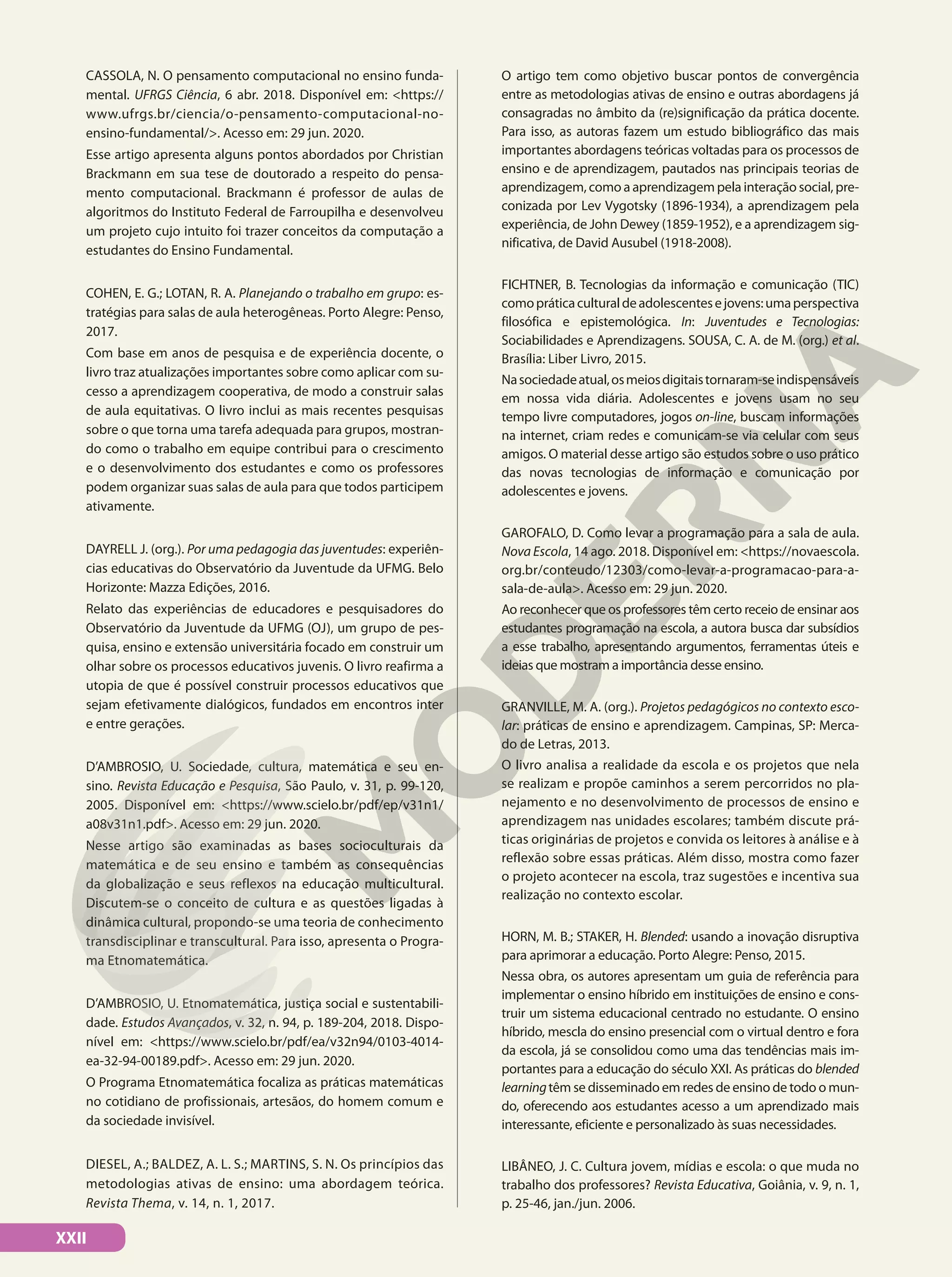 CASSOLA, N. O pensamento computacional no ensino funda-
mental. UFRGS Ciência, 6 abr. 2018. Disponível em: <https://
www.ufrgs.br/ciencia/o-pensamento-computacional-no-
ensino-fundamental/>. Acesso em: 29 jun. 2020.
Esse artigo apresenta alguns pontos abordados por Christian
Brackmann em sua tese de doutorado a respeito do pensa-
mento computacional. Brackmann é professor de aulas de
algoritmos do Instituto Federal de Farroupilha e desenvolveu
um projeto cujo intuito foi trazer conceitos da computação a
estudantes do Ensino Fundamental.
COHEN, E. G.; LOTAN, R. A. Planejando o trabalho em grupo: es-
tratégias para salas de aula heterogêneas. Porto Alegre: Penso,
2017.
Com base em anos de pesquisa e de experiência docente, o
livro traz atualizações importantes sobre como aplicar com su-
cesso a aprendizagem cooperativa, de modo a construir salas
de aula equitativas. O livro inclui as mais recentes pesquisas
sobre o que torna uma tarefa adequada para grupos, mostran-
do como o trabalho em equipe contribui para o crescimento
e o desenvolvimento dos estudantes e como os professores
podem organizar suas salas de aula para que todos participem
ativamente.
DAYRELL J. (org.). Por uma pedagogia das juventudes: experiên-
cias educativas do Observatório da Juventude da UFMG. Belo
Horizonte: Mazza Edições, 2016.
Relato das experiências de educadores e pesquisadores do
Observatório da Juventude da UFMG (OJ), um grupo de pes-
quisa, ensino e extensão universitária focado em construir um
olhar sobre os processos educativos juvenis. O livro reafirma a
utopia de que é possível construir processos educativos que
sejam efetivamente dialógicos, fundados em encontros inter
e entre gerações.
D’AMBROSIO, U. Sociedade, cultura, matemática e seu en-
sino. Revista Educação e Pesquisa, São Paulo, v. 31, p. 99-120,
2005. Disponível em: <https://www.scielo.br/pdf/ep/v31n1/
a08v31n1.pdf>. Acesso em: 29 jun. 2020.
Nesse artigo são examinadas as bases socioculturais da
matemática e de seu ensino e também as consequências
da globalização e seus reflexos na educação multicultural.
Discutem-se o conceito de cultura e as questões ligadas à
dinâmica cultural, propondo-se uma teoria de conhecimento
transdisciplinar e transcultural. Para isso, apresenta o Progra-
ma Etnomatemática.
D’AMBROSIO, U. Etnomatemática, justiça social e sustentabili-
dade. Estudos Avançados, v. 32, n. 94, p. 189-204, 2018. Dispo-
nível em: <https://www.scielo.br/pdf/ea/v32n94/0103-4014-
ea-32-94-00189.pdf>. Acesso em: 29 jun. 2020.
O Programa Etnomatemática focaliza as práticas matemáticas
no cotidiano de profissionais, artesãos, do homem comum e
da sociedade invisível.
DIESEL, A.; BALDEZ, A. L. S.; MARTINS, S. N. Os princípios das
metodologias ativas de ensino: uma abordagem teórica.
Revista Thema, v. 14, n. 1, 2017.
O artigo tem como objetivo buscar pontos de convergência
entre as metodologias ativas de ensino e outras abordagens já
consagradas no âmbito da (re)significação da prática docente.
Para isso, as autoras fazem um estudo bibliográfico das mais
importantes abordagens teóricas voltadas para os processos de
ensino e de aprendizagem, pautados nas principais teorias de
aprendizagem, como a aprendizagem pela interação social, pre-
conizada por Lev Vygotsky (1896-1934), a aprendizagem pela
experiência, de John Dewey (1859-1952), e a aprendizagem sig-
nificativa, de David Ausubel (1918-2008).
FICHTNER, B. Tecnologias da informação e comunicação (TIC)
comopráticaculturaldeadolescentesejovens:umaperspectiva
filosófica e epistemológica. In: Juventudes e Tecnologias:
Sociabilidades e Aprendizagens. SOUSA, C. A. de M. (org.) et al.
Brasília: Liber Livro, 2015.
Nasociedadeatual,osmeiosdigitaistornaram-seindispensáveis
em nossa vida diária. Adolescentes e jovens usam no seu
tempo livre computadores, jogos on-line, buscam informações
na internet, criam redes e comunicam-se via celular com seus
amigos. O material desse artigo são estudos sobre o uso prático
das novas tecnologias de informação e comunicação por
adolescentes e jovens.
GAROFALO, D. Como levar a programação para a sala de aula.
Nova Escola, 14 ago. 2018. Disponível em: <https://novaescola.
org.br/conteudo/12303/como-levar-a-programacao-para-a-
sala-de-aula>. Acesso em: 29 jun. 2020.
Ao reconhecer que os professores têm certo receio de ensinar aos
estudantes programação na escola, a autora busca dar subsídios
a esse trabalho, apresentando argumentos, ferramentas úteis e
ideias que mostram a importância desse ensino.
GRANVILLE, M. A. (org.). Projetos pedagógicos no contexto esco-
lar: práticas de ensino e aprendizagem. Campinas, SP: Merca-
do de Letras, 2013.
O livro analisa a realidade da escola e os projetos que nela
se realizam e propõe caminhos a serem percorridos no pla-
nejamento e no desenvolvimento de processos de ensino e
aprendizagem nas unidades escolares; também discute prá-
ticas originárias de projetos e convida os leitores à análise e à
reflexão sobre essas práticas. Além disso, mostra como fazer
o projeto acontecer na escola, traz sugestões e incentiva sua
realização no contexto escolar.
HORN, M. B.; STAKER, H. Blended: usando a inovação disruptiva
para aprimorar a educação. Porto Alegre: Penso, 2015.
Nessa obra, os autores apresentam um guia de referência para
implementar o ensino híbrido em instituições de ensino e cons-
truir um sistema educacional centrado no estudante. O ensino
híbrido, mescla do ensino presencial com o virtual dentro e fora
da escola, já se consolidou como uma das tendências mais im-
portantes para a educação do século XXI. As práticas do blended
learningtêm se disseminado em redes de ensino de todo o mun-
do, oferecendo aos estudantes acesso a um aprendizado mais
interessante, eficiente e personalizado às suas necessidades.
LIBÂNEO, J. C. Cultura jovem, mídias e escola: o que muda no
trabalho dos professores? Revista Educativa, Goiânia, v. 9, n. 1,
p. 25-46, jan./jun. 2006.
XXII
 