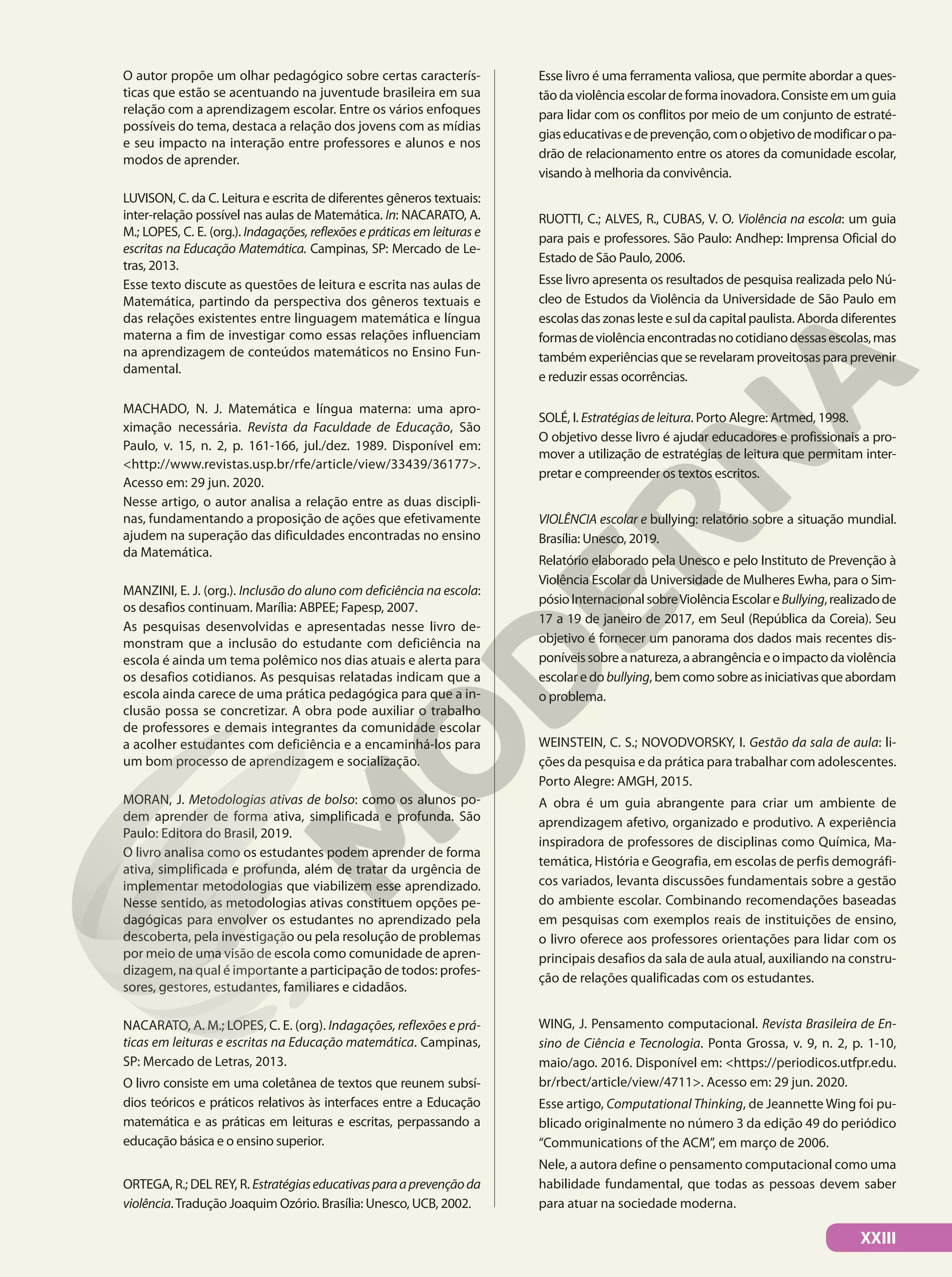 O autor propõe um olhar pedagógico sobre certas caracterís-
ticas que estão se acentuando na juventude brasileira em sua
relação com a aprendizagem escolar. Entre os vários enfoques
possíveis do tema, destaca a relação dos jovens com as mídias
e seu impacto na interação entre professores e alunos e nos
modos de aprender.
LUVISON, C. da C. Leitura e escrita de diferentes gêneros textuais:
inter-relação possível nas aulas de Matemática. In: NACARATO, A.
M.; LOPES, C. E. (org.). Indagações, reflexões e práticas em leituras e
escritas na Educação Matemática. Campinas, SP: Mercado de Le-
tras, 2013.
Esse texto discute as questões de leitura e escrita nas aulas de
Matemática, partindo da perspectiva dos gêneros textuais e
das relações existentes entre linguagem matemática e língua
materna a fim de investigar como essas relações influenciam
na aprendizagem de conteúdos matemáticos no Ensino Fun-
damental.
MACHADO, N. J. Matemática e língua materna: uma apro-
ximação necessária. Revista da Faculdade de Educação, São
Paulo, v. 15, n. 2, p. 161-166, jul./dez. 1989. Disponível em:
<http://www.revistas.usp.br/rfe/article/view/33439/36177>.
Acesso em: 29 jun. 2020.
Nesse artigo, o autor analisa a relação entre as duas discipli-
nas, fundamentando a proposição de ações que efetivamente
ajudem na superação das dificuldades encontradas no ensino
da Matemática.
MANZINI, E. J. (org.). Inclusão do aluno com deficiência na escola:
os desafios continuam. Marília: ABPEE; Fapesp, 2007.
As pesquisas desenvolvidas e apresentadas nesse livro de-
monstram que a inclusão do estudante com deficiência na
escola é ainda um tema polêmico nos dias atuais e alerta para
os desafios cotidianos. As pesquisas relatadas indicam que a
escola ainda carece de uma prática pedagógica para que a in-
clusão possa se concretizar. A obra pode auxiliar o trabalho
de professores e demais integrantes da comunidade escolar
a acolher estudantes com deficiência e a encaminhá-los para
um bom processo de aprendizagem e socialização.
MORAN, J. Metodologias ativas de bolso: como os alunos po-
dem aprender de forma ativa, simplificada e profunda. São
Paulo: Editora do Brasil, 2019.
O livro analisa como os estudantes podem aprender de forma
ativa, simplificada e profunda, além de tratar da urgência de
implementar metodologias que viabilizem esse aprendizado.
Nesse sentido, as metodologias ativas constituem opções pe-
dagógicas para envolver os estudantes no aprendizado pela
descoberta, pela investigação ou pela resolução de problemas
por meio de uma visão de escola como comunidade de apren-
dizagem, na qual é importante a participação de todos: profes-
sores, gestores, estudantes, familiares e cidadãos.
NACARATO, A. M.; LOPES, C. E. (org). Indagações, reflexões e prá-
ticas em leituras e escritas na Educação matemática. Campinas,
SP: Mercado de Letras, 2013.
O livro consiste em uma coletânea de textos que reunem subsí-
dios teóricos e práticos relativos às interfaces entre a Educação
matemática e as práticas em leituras e escritas, perpassando a
educação básica e o ensino superior.
ORTEGA, R.; DEL REY, R. Estratégiaseducativasparaaprevençãoda
violência.Tradução Joaquim Ozório. Brasília: Unesco, UCB, 2002.
Esse livro é uma ferramenta valiosa, que permite abordar a ques-
tãodaviolênciaescolardeformainovadora.Consisteemumguia
para lidar com os conflitos por meio de um conjunto de estraté-
giaseducativasedeprevenção,comoobjetivodemodificaropa-
drão de relacionamento entre os atores da comunidade escolar,
visando à melhoria da convivência.
RUOTTI, C.; ALVES, R., CUBAS, V. O. Violência na escola: um guia
para pais e professores. São Paulo: Andhep: Imprensa Oficial do
Estado de São Paulo, 2006.
Esse livro apresenta os resultados de pesquisa realizada pelo Nú-
cleo de Estudos da Violência da Universidade de São Paulo em
escolas das zonas leste e sul da capital paulista. Aborda diferentes
formasdeviolênciaencontradasnocotidianodessasescolas,mas
também experiências que se revelaram proveitosas para prevenir
e reduzir essas ocorrências.
SOLÉ, I. Estratégiasdeleitura. Porto Alegre: Artmed, 1998.
O objetivo desse livro é ajudar educadores e profissionais a pro-
mover a utilização de estratégias de leitura que permitam inter-
pretar e compreender os textos escritos.
VIOLÊNCIA escolar e bullying: relatório sobre a situação mundial.
Brasília: Unesco, 2019.
Relatório elaborado pela Unesco e pelo Instituto de Prevenção à
Violência Escolar da Universidade de Mulheres Ewha, para o Sim-
pósioInternacionalsobreViolênciaEscolareBullying,realizadode
17 a 19 de janeiro de 2017, em Seul (República da Coreia). Seu
objetivo é fornecer um panorama dos dados mais recentes dis-
poníveissobreanatureza,aabrangênciaeoimpactodaviolência
escolar e do bullying, bem como sobre as iniciativas que abordam
o problema.
WEINSTEIN, C. S.; NOVODVORSKY, I. Gestão da sala de aula: li-
ções da pesquisa e da prática para trabalhar com adolescentes.
Porto Alegre: AMGH, 2015.
A obra é um guia abrangente para criar um ambiente de
aprendizagem afetivo, organizado e produtivo. A experiência
inspiradora de professores de disciplinas como Química, Ma-
temática, História e Geografia, em escolas de perfis demográfi-
cos variados, levanta discussões fundamentais sobre a gestão
do ambiente escolar. Combinando recomendações baseadas
em pesquisas com exemplos reais de instituições de ensino,
o livro oferece aos professores orientações para lidar com os
principais desafios da sala de aula atual, auxiliando na constru-
ção de relações qualificadas com os estudantes.
WING, J. Pensamento computacional. Revista Brasileira de En-
sino de Ciência e Tecnologia. Ponta Grossa, v. 9, n. 2, p. 1-10,
maio/ago. 2016. Disponível em: <https://periodicos.utfpr.edu.
br/rbect/article/view/4711>. Acesso em: 29 jun. 2020.
Esse artigo, Computational Thinking, de Jeannette Wing foi pu-
blicado originalmente no número 3 da edição 49 do periódico
“Communications of the ACM”, em março de 2006.
Nele, a autora define o pensamento computacional como uma
habilidade fundamental, que todas as pessoas devem saber
para atuar na sociedade moderna.
XXIII
 