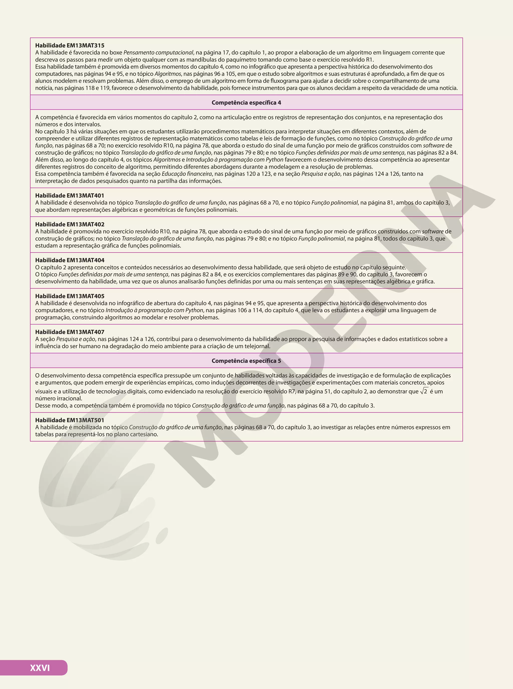 XXVI
Habilidade EM13MAT315
A habilidade é favorecida no boxe Pensamento computacional, na página 17, do capítulo 1, ao propor a elaboração de um algoritmo em linguagem corrente que
descreva os passos para medir um objeto qualquer com as mandíbulas do paquímetro tomando como base o exercício resolvido R1.
Essa habilidade também é promovida em diversos momentos do capítulo 4, como no infográfico que apresenta a perspectiva histórica do desenvolvimento dos
computadores, nas páginas 94 e 95, e no tópico Algoritmos, nas páginas 96 a 105, em que o estudo sobre algoritmos e suas estruturas é aprofundado, a fim de que os
alunos modelem e resolvam problemas. Além disso, o emprego de um algoritmo em forma de fluxograma para ajudar a decidir sobre o compartilhamento de uma
notícia, nas páginas 118 e 119, favorece o desenvolvimento da habilidade, pois fornece instrumentos para que os alunos decidam a respeito da veracidade de uma notícia.
Competência específica 4
A competência é favorecida em vários momentos do capítulo 2, como na articulação entre os registros de representação dos conjuntos, e na representação dos
números e dos intervalos.
No capítulo 3 há várias situações em que os estudantes utilizarão procedimentos matemáticos para interpretar situações em diferentes contextos, além de
compreender e utilizar diferentes registros de representação matemáticos como tabelas e leis de formação de funções, como no tópico Construção do gráfico de uma
função, nas páginas 68 a 70; no exercício resolvido R10, na página 78, que aborda o estudo do sinal de uma função por meio de gráficos construídos com software de
construção de gráficos; no tópico Translação do gráfico de uma função, nas páginas 79 e 80; e no tópico Funções definidas por mais de uma sentença, nas páginas 82 a 84.
Além disso, ao longo do capítulo 4, os tópicos Algoritmos e Introdução à programação com Python favorecem o desenvolvimento dessa competência ao apresentar
diferentes registros do conceito de algoritmo, permitindo diferentes abordagens durante a modelagem e a resolução de problemas.
Essa competência também é favorecida na seção Educação financeira, nas páginas 120 a 123, e na seção Pesquisa e ação, nas páginas 124 a 126, tanto na
interpretação de dados pesquisados quanto na partilha das informações.
Habilidade EM13MAT401
A habilidade é desenvolvida no tópico Translação do gráfico de uma função, nas páginas 68 a 70, e no tópico Função polinomial, na página 81, ambos do capítulo 3,
que abordam representações algébricas e geométricas de funções polinomiais.
Habilidade EM13MAT402
A habilidade é promovida no exercício resolvido R10, na página 78, que aborda o estudo do sinal de uma função por meio de gráficos construídos com software de
construção de gráficos; no tópico Translação do gráfico de uma função, nas páginas 79 e 80; e no tópico Função polinomial, na página 81, todos do capítulo 3, que
estudam a representação gráfica de funções polinomiais.
Habilidade EM13MAT404
O capítulo 2 apresenta conceitos e conteúdos necessários ao desenvolvimento dessa habilidade, que será objeto de estudo no capítulo seguinte.
O tópico Funções definidas por mais de uma sentença, nas páginas 82 a 84, e os exercícios complementares das páginas 89 e 90, do capítulo 3, favorecem o
desenvolvimento da habilidade, uma vez que os alunos analisarão funções definidas por uma ou mais sentenças em suas representações algébrica e gráfica.
Habilidade EM13MAT405
A habilidade é desenvolvida no infográfico de abertura do capítulo 4, nas páginas 94 e 95, que apresenta a perspectiva histórica do desenvolvimento dos
computadores, e no tópico Introdução à programação com Python, nas páginas 106 a 114, do capítulo 4, que leva os estudantes a explorar uma linguagem de
programação, construindo algoritmos ao modelar e resolver problemas.
Habilidade EM13MAT407
A seção Pesquisa e ação, nas páginas 124 a 126, contribui para o desenvolvimento da habilidade ao propor a pesquisa de informações e dados estatísticos sobre a
influência do ser humano na degradação do meio ambiente para a criação de um telejornal.
Competência específica 5
O desenvolvimento dessa competência específica pressupõe um conjunto de habilidades voltadas às capacidades de investigação e de formulação de explicações
e argumentos, que podem emergir de experiências empíricas, como induções decorrentes de investigações e experimentações com materiais concretos, apoios
visuais e a utilização de tecnologias digitais, como evidenciado na resolução do exercício resolvido R7, na página 51, do capítulo 2, ao demonstrar que 2 é um
número irracional.
Desse modo, a competência também é promovida no tópico Construção do gráfico de uma função, nas páginas 68 a 70, do capítulo 3.
Habilidade EM13MAT501
A habilidade é mobilizada no tópico Construção do gráfico de uma função, nas páginas 68 a 70, do capítulo 3, ao investigar as relações entre números expressos em
tabelas para representá-los no plano cartesiano.
 