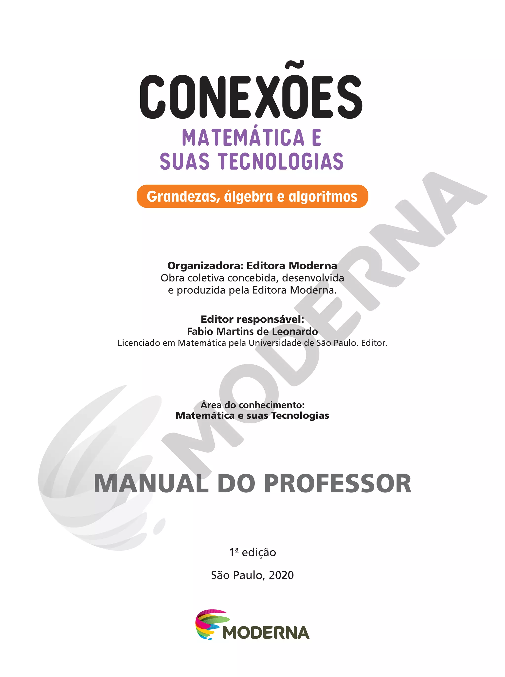 1a
edição
São Paulo, 2020
Grandezas, álgebra e algoritmos
MATEMÁTICA E
SUAS TECNOLOGIAS
Organizadora: Editora Moderna
Obra coletiva concebida, desenvolvida
e produzida pela Editora Moderna.
Editor responsável:
Fabio Martins de Leonardo
Licenciado em Matemática pela Universidade de São Paulo. Editor.
Área do conhecimento:
Matemática e suas Tecnologias
MANUAL DO PROFESSOR
 