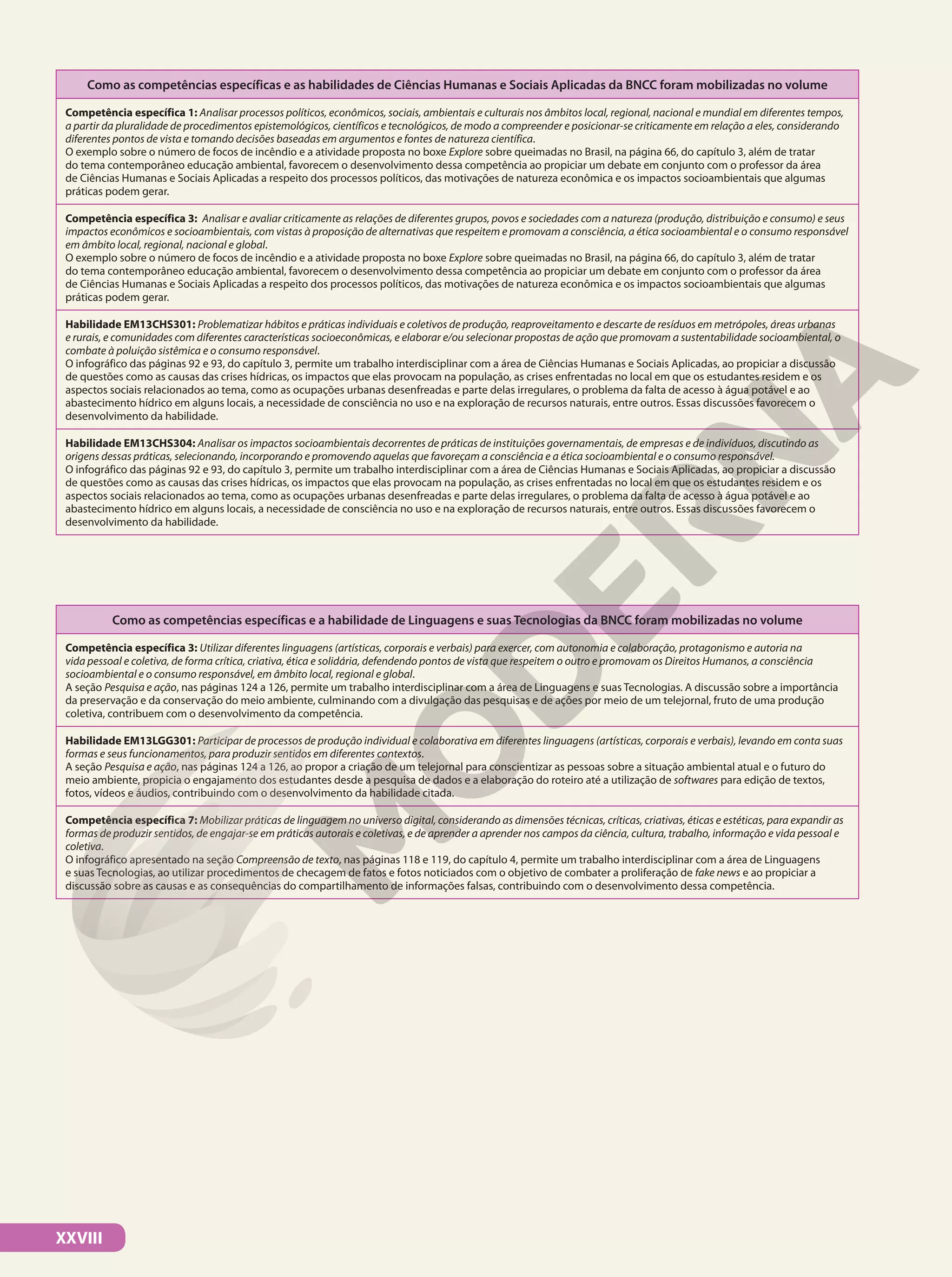 XXVIII
Como as competências específicas e as habilidades de Ciências Humanas e Sociais Aplicadas da BNCC foram mobilizadas no volume
Competência específica 1: Analisar processos políticos, econômicos, sociais, ambientais e culturais nos âmbitos local, regional, nacional e mundial em diferentes tempos,
a partir da pluralidade de procedimentos epistemológicos, científicos e tecnológicos, de modo a compreender e posicionar-se criticamente em relação a eles, considerando
diferentes pontos de vista e tomando decisões baseadas em argumentos e fontes de natureza científica.
O exemplo sobre o número de focos de incêndio e a atividade proposta no boxe Explore sobre queimadas no Brasil, na página 66, do capítulo 3, além de tratar
do tema contemporâneo educação ambiental, favorecem o desenvolvimento dessa competência ao propiciar um debate em conjunto com o professor da área
de Ciências Humanas e Sociais Aplicadas a respeito dos processos políticos, das motivações de natureza econômica e os impactos socioambientais que algumas
práticas podem gerar.
Competência específica 3: Analisar e avaliar criticamente as relações de diferentes grupos, povos e sociedades com a natureza (produção, distribuição e consumo) e seus
impactos econômicos e socioambientais, com vistas à proposição de alternativas que respeitem e promovam a consciência, a ética socioambiental e o consumo responsável
em âmbito local, regional, nacional e global.
O exemplo sobre o número de focos de incêndio e a atividade proposta no boxe Explore sobre queimadas no Brasil, na página 66, do capítulo 3, além de tratar
do tema contemporâneo educação ambiental, favorecem o desenvolvimento dessa competência ao propiciar um debate em conjunto com o professor da área
de Ciências Humanas e Sociais Aplicadas a respeito dos processos políticos, das motivações de natureza econômica e os impactos socioambientais que algumas
práticas podem gerar.
Habilidade EM13CHS301: Problematizar hábitos e práticas individuais e coletivos de produção, reaproveitamento e descarte de resíduos em metrópoles, áreas urbanas
e rurais, e comunidades com diferentes características socioeconômicas, e elaborar e/ou selecionar propostas de ação que promovam a sustentabilidade socioambiental, o
combate à poluição sistêmica e o consumo responsável.
O infográfico das páginas 92 e 93, do capítulo 3, permite um trabalho interdisciplinar com a área de Ciências Humanas e Sociais Aplicadas, ao propiciar a discussão
de questões como as causas das crises hídricas, os impactos que elas provocam na população, as crises enfrentadas no local em que os estudantes residem e os
aspectos sociais relacionados ao tema, como as ocupações urbanas desenfreadas e parte delas irregulares, o problema da falta de acesso à água potável e ao
abastecimento hídrico em alguns locais, a necessidade de consciência no uso e na exploração de recursos naturais, entre outros. Essas discussões favorecem o
desenvolvimento da habilidade.
Habilidade EM13CHS304: Analisar os impactos socioambientais decorrentes de práticas de instituições governamentais, de empresas e de indivíduos, discutindo as
origens dessas práticas, selecionando, incorporando e promovendo aquelas que favoreçam a consciência e a ética socioambiental e o consumo responsável.
O infográfico das páginas 92 e 93, do capítulo 3, permite um trabalho interdisciplinar com a área de Ciências Humanas e Sociais Aplicadas, ao propiciar a discussão
de questões como as causas das crises hídricas, os impactos que elas provocam na população, as crises enfrentadas no local em que os estudantes residem e os
aspectos sociais relacionados ao tema, como as ocupações urbanas desenfreadas e parte delas irregulares, o problema da falta de acesso à água potável e ao
abastecimento hídrico em alguns locais, a necessidade de consciência no uso e na exploração de recursos naturais, entre outros. Essas discussões favorecem o
desenvolvimento da habilidade.
Como as competências específicas e a habilidade de Linguagens e suas Tecnologias da BNCC foram mobilizadas no volume
Competência específica 3: Utilizar diferentes linguagens (artísticas, corporais e verbais) para exercer, com autonomia e colaboração, protagonismo e autoria na
vida pessoal e coletiva, de forma crítica, criativa, ética e solidária, defendendo pontos de vista que respeitem o outro e promovam os Direitos Humanos, a consciência
socioambiental e o consumo responsável, em âmbito local, regional e global.
A seção Pesquisa e ação, nas páginas 124 a 126, permite um trabalho interdisciplinar com a área de Linguagens e suas Tecnologias. A discussão sobre a importância
da preservação e da conservação do meio ambiente, culminando com a divulgação das pesquisas e de ações por meio de um telejornal, fruto de uma produção
coletiva, contribuem com o desenvolvimento da competência.
Habilidade EM13LGG301: Participar de processos de produção individual e colaborativa em diferentes linguagens (artísticas, corporais e verbais), levando em conta suas
formas e seus funcionamentos, para produzir sentidos em diferentes contextos.
A seção Pesquisa e ação, nas páginas 124 a 126, ao propor a criação de um telejornal para conscientizar as pessoas sobre a situação ambiental atual e o futuro do
meio ambiente, propicia o engajamento dos estudantes desde a pesquisa de dados e a elaboração do roteiro até a utilização de softwares para edição de textos,
fotos, vídeos e áudios, contribuindo com o desenvolvimento da habilidade citada.
Competência específica 7: Mobilizar práticas de linguagem no universo digital, considerando as dimensões técnicas, críticas, criativas, éticas e estéticas, para expandir as
formas de produzir sentidos, de engajar-se em práticas autorais e coletivas, e de aprender a aprender nos campos da ciência, cultura, trabalho, informação e vida pessoal e
coletiva.
O infográfico apresentado na seção Compreensão de texto, nas páginas 118 e 119, do capítulo 4, permite um trabalho interdisciplinar com a área de Linguagens
e suas Tecnologias, ao utilizar procedimentos de checagem de fatos e fotos noticiados com o objetivo de combater a proliferação de fake news e ao propiciar a
discussão sobre as causas e as consequências do compartilhamento de informações falsas, contribuindo com o desenvolvimento dessa competência.
 