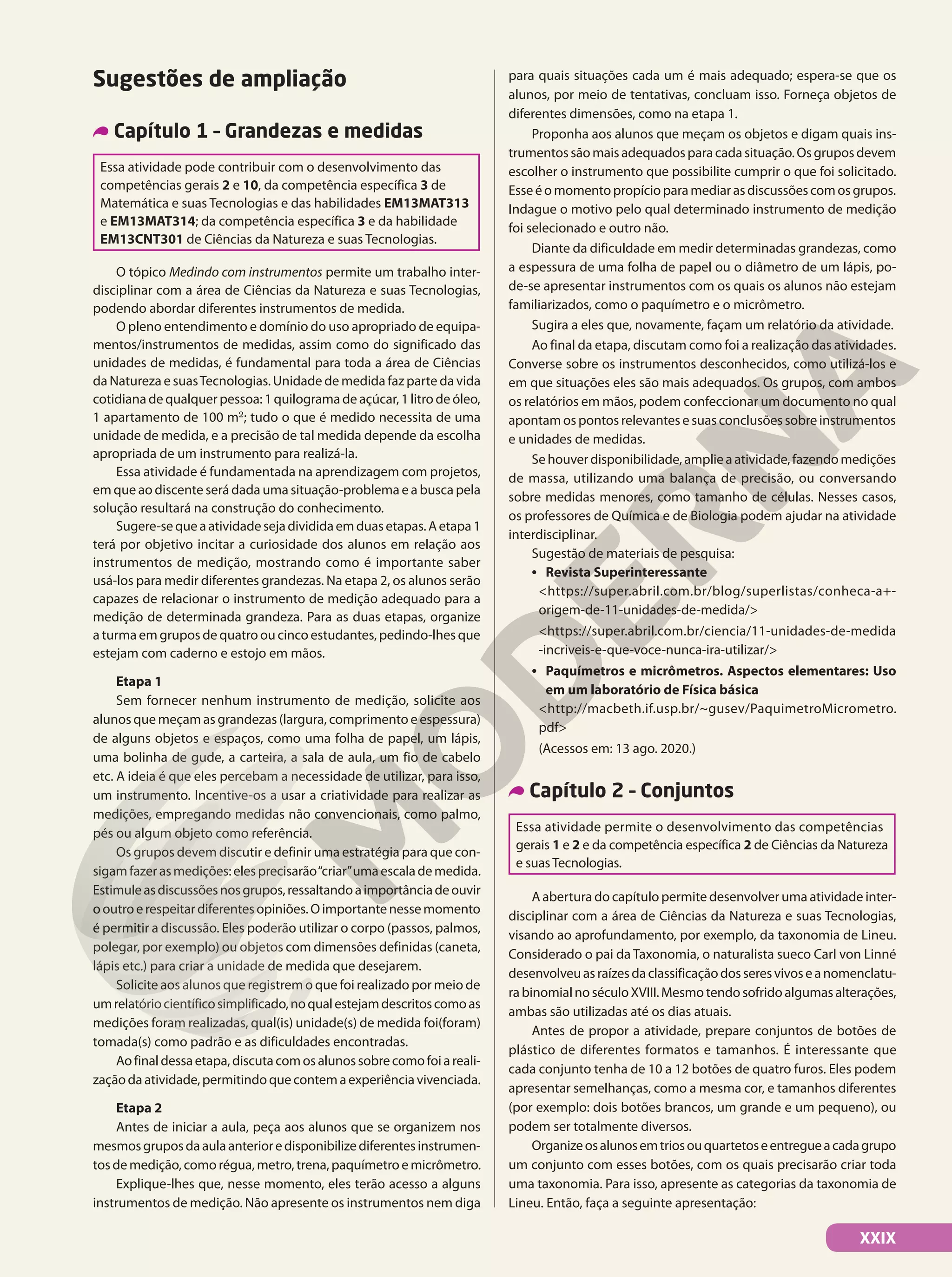 XXIX
Sugestões de ampliação
Capítulo 1 – Grandezas e medidas
Essa atividade pode contribuir com o desenvolvimento das
competências gerais 2 e 10, da competência específica 3 de
Matemática e suas Tecnologias e das habilidades EM13MAT313
e EM13MAT314; da competência específica 3 e da habilidade
EM13CNT301 de Ciências da Natureza e suas Tecnologias.
O tópico Medindo com instrumentos permite um trabalho inter-
disciplinar com a área de Ciências da Natureza e suas Tecnologias,
podendo abordar diferentes instrumentos de medida.
O pleno entendimento e domínio do uso apropriado de equipa-
mentos/instrumentos de medidas, assim como do significado das
unidades de medidas, é fundamental para toda a área de Ciências
da Natureza e suasTecnologias. Unidade de medida faz parte da vida
cotidiana de qualquer pessoa: 1 quilograma de açúcar, 1 litro de óleo,
1 apartamento de 100 m2
; tudo o que é medido necessita de uma
unidade de medida, e a precisão de tal medida depende da escolha
apropriada de um instrumento para realizá-la.
Essa atividade é fundamentada na aprendizagem com projetos,
em que ao discente será dada uma situação-problema e a busca pela
solução resultará na construção do conhecimento.
Sugere-sequeaatividadesejadivididaemduasetapas.Aetapa1
terá por objetivo incitar a curiosidade dos alunos em relação aos
instrumentos de medição, mostrando como é importante saber
usá-los para medir diferentes grandezas. Na etapa 2, os alunos serão
capazes de relacionar o instrumento de medição adequado para a
medição de determinada grandeza. Para as duas etapas, organize
a turma em grupos de quatro ou cinco estudantes, pedindo-lhes que
estejam com caderno e estojo em mãos.
Etapa 1
Sem fornecer nenhum instrumento de medição, solicite aos
alunos que meçam as grandezas (largura, comprimento e espessura)
de alguns objetos e espaços, como uma folha de papel, um lápis,
uma bolinha de gude, a carteira, a sala de aula, um fio de cabelo
etc. A ideia é que eles percebam a necessidade de utilizar, para isso,
um instrumento. Incentive-os a usar a criatividade para realizar as
medições, empregando medidas não convencionais, como palmo,
pés ou algum objeto como referência.
Os grupos devem discutir e definir uma estratégia para que con-
sigamfazerasmedições:elesprecisarão“criar”umaescalademedida.
Estimuleasdiscussõesnosgrupos,ressaltandoaimportânciadeouvir
ooutroerespeitardiferentesopiniões.Oimportantenessemomento
é permitir a discussão. Eles poderão utilizar o corpo (passos, palmos,
polegar, por exemplo) ou objetos com dimensões definidas (caneta,
lápis etc.) para criar a unidade de medida que desejarem.
Solicite aos alunos que registrem o que foi realizado por meio de
umrelatóriocientíficosimplificado,noqualestejamdescritoscomoas
medições foram realizadas, qual(is) unidade(s) de medida foi(foram)
tomada(s) como padrão e as dificuldades encontradas.
Aofinaldessaetapa,discutacomosalunossobrecomofoiareali-
zaçãodaatividade,permitindoquecontemaexperiênciavivenciada.
Etapa 2
Antes de iniciar a aula, peça aos alunos que se organizem nos
mesmosgruposdaaulaanterioredisponibilizediferentesinstrumen-
tosdemedição,comorégua,metro,trena,paquímetroemicrômetro.
Explique-lhes que, nesse momento, eles terão acesso a alguns
instrumentos de medição. Não apresente os instrumentos nem diga
para quais situações cada um é mais adequado; espera-se que os
alunos, por meio de tentativas, concluam isso. Forneça objetos de
diferentes dimensões, como na etapa 1.
Proponha aos alunos que meçam os objetos e digam quais ins-
trumentossãomaisadequadosparacadasituação.Osgruposdevem
escolher o instrumento que possibilite cumprir o que foi solicitado.
Esseéomomentopropícioparamediarasdiscussõescomosgrupos.
Indague o motivo pelo qual determinado instrumento de medição
foi selecionado e outro não.
Diante da dificuldade em medir determinadas grandezas, como
a espessura de uma folha de papel ou o diâmetro de um lápis, po-
de-se apresentar instrumentos com os quais os alunos não estejam
familiarizados, como o paquímetro e o micrômetro.
Sugira a eles que, novamente, façam um relatório da atividade.
Ao final da etapa, discutam como foi a realização das atividades.
Converse sobre os instrumentos desconhecidos, como utilizá-los e
em que situações eles são mais adequados. Os grupos, com ambos
os relatórios em mãos, podem confeccionar um documento no qual
apontam os pontos relevantes e suas conclusões sobre instrumentos
e unidades de medidas.
Sehouverdisponibilidade,amplieaatividade,fazendomedições
de massa, utilizando uma balança de precisão, ou conversando
sobre medidas menores, como tamanho de células. Nesses casos,
os professores de Química e de Biologia podem ajudar na atividade
interdisciplinar.
Sugestão de materiais de pesquisa:
• Revista Superinteressante
<https://super.abril.com.br/blog/superlistas/conheca-a+-
origem-de-11-unidades-de-medida/>
<https://super.abril.com.br/ciencia/11-unidades-de-medida
-incriveis-e-que-voce-nunca-ira-utilizar/>
• Paquímetros e micrômetros. Aspectos elementares: Uso
em um laboratório de Física básica
<http://macbeth.if.usp.br/~gusev/PaquimetroMicrometro.
pdf>
(Acessos em: 13 ago. 2020.)
Capítulo 2 – Conjuntos
Essa atividade permite o desenvolvimento das competências
gerais 1 e 2 e da competência específica 2 de Ciências da Natureza
e suasTecnologias.
A abertura do capítulo permite desenvolver uma atividade inter-
disciplinar com a área de Ciências da Natureza e suas Tecnologias,
visando ao aprofundamento, por exemplo, da taxonomia de Lineu.
Considerado o pai da Taxonomia, o naturalista sueco Carl von Linné
desenvolveuasraízesdaclassificaçãodosseresvivoseanomenclatu-
rabinomialnoséculoXVIII.Mesmotendosofridoalgumasalterações,
ambas são utilizadas até os dias atuais.
Antes de propor a atividade, prepare conjuntos de botões de
plástico de diferentes formatos e tamanhos. É interessante que
cada conjunto tenha de 10 a 12 botões de quatro furos. Eles podem
apresentar semelhanças, como a mesma cor, e tamanhos diferentes
(por exemplo: dois botões brancos, um grande e um pequeno), ou
podem ser totalmente diversos.
Organizeosalunosemtriosouquartetoseentregueacadagrupo
um conjunto com esses botões, com os quais precisarão criar toda
uma taxonomia. Para isso, apresente as categorias da taxonomia de
Lineu. Então, faça a seguinte apresentação:
 