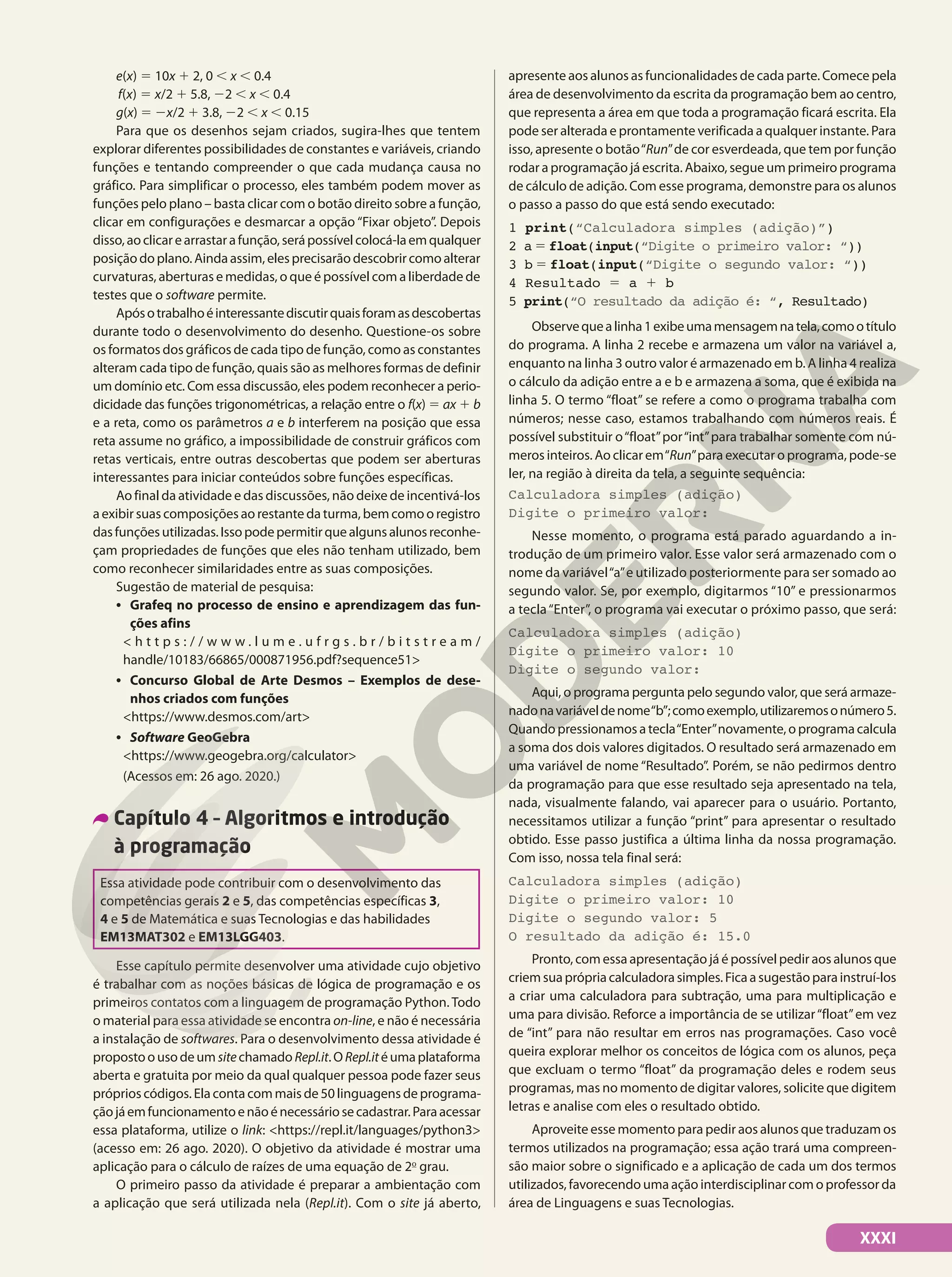 XXXI
e(x) 5 10x 1 2, 0 , x , 0.4
f(x) 5 x/2 1 5.8, 22 , x , 0.4
g(x) 5 2x/2 1 3.8, 22 , x , 0.15
Para que os desenhos sejam criados, sugira-lhes que tentem
explorar diferentes possibilidades de constantes e variáveis, criando
funções e tentando compreender o que cada mudança causa no
gráfico. Para simplificar o processo, eles também podem mover as
funções pelo plano – basta clicar com o botão direito sobre a função,
clicar em configurações e desmarcar a opção “Fixar objeto”. Depois
disso,aoclicarearrastarafunção,serápossívelcolocá-laemqualquer
posiçãodoplano.Aindaassim,elesprecisarãodescobrircomoalterar
curvaturas, aberturas e medidas, o que é possível com a liberdade de
testes que o software permite.
Apósotrabalhoéinteressantediscutirquaisforamasdescobertas
durante todo o desenvolvimento do desenho. Questione-os sobre
os formatos dos gráficos de cada tipo de função, como as constantes
alteram cada tipo de função, quais são as melhores formas de definir
um domínio etc. Com essa discussão, eles podem reconhecer a perio-
dicidade das funções trigonométricas, a relação entre o f(x) 5 ax 1 b
e a reta, como os parâmetros a e b interferem na posição que essa
reta assume no gráfico, a impossibilidade de construir gráficos com
retas verticais, entre outras descobertas que podem ser aberturas
interessantes para iniciar conteúdos sobre funções específicas.
Ao final da atividade e das discussões, não deixe de incentivá-los
a exibir suas composições ao restante da turma, bem como o registro
dasfunçõesutilizadas.Issopodepermitirquealgunsalunosreconhe-
çam propriedades de funções que eles não tenham utilizado, bem
como reconhecer similaridades entre as suas composições.
Sugestão de material de pesquisa:
• Grafeq no processo de ensino e aprendizagem das fun-
ções afins
< h t t p s : / / w w w . l u m e . u f r g s . b r / b i t s t r e a m /
handle/10183/66865/000871956.pdf?sequence51>
• Concurso Global de Arte Desmos – Exemplos de dese-
nhos criados com funções
<https://www.desmos.com/art>
• Software GeoGebra
<https://www.geogebra.org/calculator>
(Acessos em: 26 ago. 2020.)
Capítulo 4 – Algoritmos e introdução
à programação
Essa atividade pode contribuir com o desenvolvimento das
competências gerais 2 e 5, das competências específicas 3,
4 e 5 de Matemática e suas Tecnologias e das habilidades
EM13MAT302 e EM13LGG403.
Esse capítulo permite desenvolver uma atividade cujo objetivo
é trabalhar com as noções básicas de lógica de programação e os
primeiros contatos com a linguagem de programação Python. Todo
o material para essa atividade se encontra on-line, e não é necessária
a instalação de softwares. Para o desenvolvimento dessa atividade é
propostoousodeum sitechamado Repl.it.ORepl.itéumaplataforma
aberta e gratuita por meio da qual qualquer pessoa pode fazer seus
próprios códigos. Ela conta com mais de 50 linguagens de programa-
çãojáemfuncionamentoenãoénecessáriosecadastrar.Paraacessar
essa plataforma, utilize o link: <https://repl.it/languages/python3>
(acesso em: 26 ago. 2020). O objetivo da atividade é mostrar uma
aplicação para o cálculo de raízes de uma equação de 2o
grau.
O primeiro passo da atividade é preparar a ambientação com
a aplicação que será utilizada nela (Repl.it). Com o site já aberto,
apresente aos alunos as funcionalidades de cada parte. Comece pela
área de desenvolvimento da escrita da programação bem ao centro,
que representa a área em que toda a programação ficará escrita. Ela
pode ser alterada e prontamente verificada a qualquer instante. Para
isso, apresente o botão“Run”de cor esverdeada, que tem por função
rodar a programação já escrita. Abaixo, segue um primeiro programa
de cálculo de adição. Com esse programa, demonstre para os alunos
o passo a passo do que está sendo executado:
1 print(“Calculadora simples (adição)”)
2 a 5 float(input(“Digite o primeiro valor: “))
3 b 5 float(input(“Digite o segundo valor: “))
4 Resultado 5 a 1 b
5 print(“O resultado da adição é: “, Resultado)
Observequealinha1exibeumamensagemnatela,comootítulo
do programa. A linha 2 recebe e armazena um valor na variável a,
enquanto na linha 3 outro valor é armazenado em b. A linha 4 realiza
o cálculo da adição entre a e b e armazena a soma, que é exibida na
linha 5. O termo “float” se refere a como o programa trabalha com
números; nesse caso, estamos trabalhando com números reais. É
possível substituir o“float”por“int”para trabalhar somente com nú-
meros inteiros. Ao clicar em“Run”para executar o programa, pode-se
ler, na região à direita da tela, a seguinte sequência:
Calculadora simples (adição)
Digite o primeiro valor:
Nesse momento, o programa está parado aguardando a in-
trodução de um primeiro valor. Esse valor será armazenado com o
nome da variável“a”e utilizado posteriormente para ser somado ao
segundo valor. Se, por exemplo, digitarmos “10” e pressionarmos
a tecla“Enter”, o programa vai executar o próximo passo, que será:
Calculadora simples (adição)
Digite o primeiro valor: 10
Digite o segundo valor:
Aqui, o programa pergunta pelo segundo valor, que será armaze-
nadonavariáveldenome“b”;comoexemplo,utilizaremosonúmero5.
Quandopressionamosatecla“Enter”novamente,oprogramacalcula
a soma dos dois valores digitados. O resultado será armazenado em
uma variável de nome “Resultado”. Porém, se não pedirmos dentro
da programação para que esse resultado seja apresentado na tela,
nada, visualmente falando, vai aparecer para o usuário. Portanto,
necessitamos utilizar a função “print” para apresentar o resultado
obtido. Esse passo justifica a última linha da nossa programação.
Com isso, nossa tela final será:
Calculadora simples (adição)
Digite o primeiro valor: 10
Digite o segundo valor: 5
O resultado da adição é: 15.0
Pronto, com essa apresentação já é possível pedir aos alunos que
criemsuaprópriacalculadorasimples.Ficaasugestãoparainstruí-los
a criar uma calculadora para subtração, uma para multiplicação e
uma para divisão. Reforce a importância de se utilizar“float”em vez
de “int” para não resultar em erros nas programações. Caso você
queira explorar melhor os conceitos de lógica com os alunos, peça
que excluam o termo “float” da programação deles e rodem seus
programas, mas no momento de digitar valores, solicite que digitem
letras e analise com eles o resultado obtido.
Aproveite esse momento para pedir aos alunos que traduzam os
termos utilizados na programação; essa ação trará uma compreen-
são maior sobre o significado e a aplicação de cada um dos termos
utilizados, favorecendo uma ação interdisciplinar com o professor da
área de Linguagens e suas Tecnologias.
 
