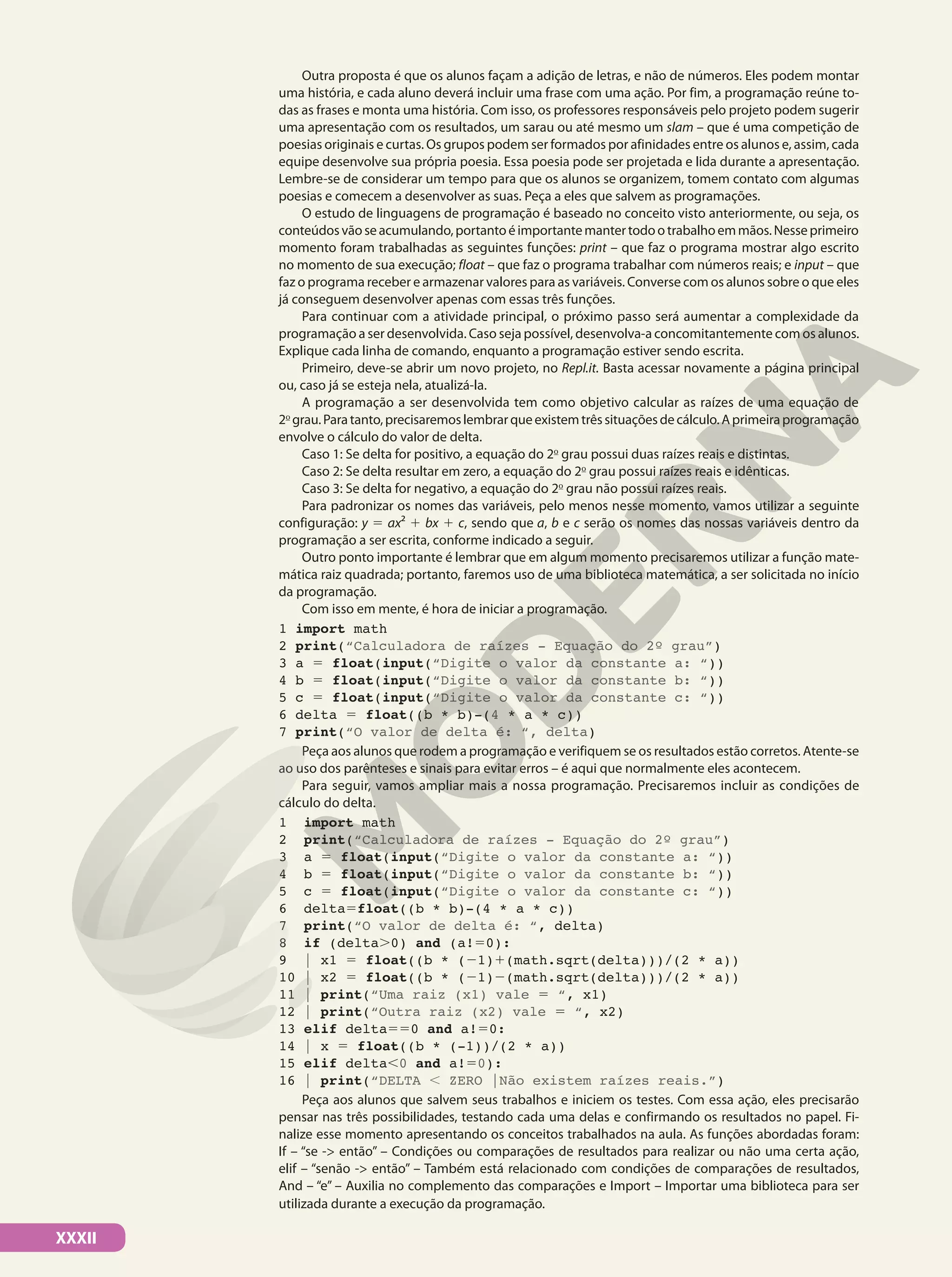 XXXII
Outra proposta é que os alunos façam a adição de letras, e não de números. Eles podem montar
uma história, e cada aluno deverá incluir uma frase com uma ação. Por fim, a programação reúne to-
das as frases e monta uma história. Com isso, os professores responsáveis pelo projeto podem sugerir
uma apresentação com os resultados, um sarau ou até mesmo um slam – que é uma competição de
poesias originais e curtas. Os grupos podem ser formados por afinidades entre os alunos e, assim, cada
equipe desenvolve sua própria poesia. Essa poesia pode ser projetada e lida durante a apresentação.
Lembre-se de considerar um tempo para que os alunos se organizem, tomem contato com algumas
poesias e comecem a desenvolver as suas. Peça a eles que salvem as programações.
O estudo de linguagens de programação é baseado no conceito visto anteriormente, ou seja, os
conteúdosvãoseacumulando,portantoéimportantemantertodootrabalhoemmãos.Nesseprimeiro
momento foram trabalhadas as seguintes funções: print – que faz o programa mostrar algo escrito
no momento de sua execução; float – que faz o programa trabalhar com números reais; e input – que
faz o programa receber e armazenar valores para as variáveis. Converse com os alunos sobre o que eles
já conseguem desenvolver apenas com essas três funções.
Para continuar com a atividade principal, o próximo passo será aumentar a complexidade da
programação a ser desenvolvida. Caso seja possível, desenvolva-a concomitantemente com os alunos.
Explique cada linha de comando, enquanto a programação estiver sendo escrita.
Primeiro, deve-se abrir um novo projeto, no Repl.it. Basta acessar novamente a página principal
ou, caso já se esteja nela, atualizá-la.
A programação a ser desenvolvida tem como objetivo calcular as raízes de uma equação de
2o
grau.Paratanto,precisaremoslembrarqueexistemtrêssituaçõesdecálculo.Aprimeiraprogramação
envolve o cálculo do valor de delta.
Caso 1: Se delta for positivo, a equação do 2o
grau possui duas raízes reais e distintas.
Caso 2: Se delta resultar em zero, a equação do 2o
grau possui raízes reais e idênticas.
Caso 3: Se delta for negativo, a equação do 2o
grau não possui raízes reais.
Para padronizar os nomes das variáveis, pelo menos nesse momento, vamos utilizar a seguinte
configuração: y 5 ax² 1 bx 1 c, sendo que a, b e c serão os nomes das nossas variáveis dentro da
programação a ser escrita, conforme indicado a seguir.
Outro ponto importante é lembrar que em algum momento precisaremos utilizar a função mate-
mática raiz quadrada; portanto, faremos uso de uma biblioteca matemática, a ser solicitada no início
da programação.
Com isso em mente, é hora de iniciar a programação.
1 import math
2 print(“Calculadora de raízes - Equação do 2º grau”)
3 a 5 float(input(“Digite o valor da constante a: “))
4 b 5 float(input(“Digite o valor da constante b: “))
5 c 5 float(input(“Digite o valor da constante c: “))
6 delta 5 float((b * b)-(4 * a * c))
7 print(“O valor de delta é: “, delta)
Peça aos alunos que rodem a programação e verifiquem se os resultados estão corretos. Atente-se
ao uso dos parênteses e sinais para evitar erros – é aqui que normalmente eles acontecem.
Para seguir, vamos ampliar mais a nossa programação. Precisaremos incluir as condições de
cálculo do delta.
1 import math
2 print(“Calculadora de raízes - Equação do 2º grau”)
3 a 5 float(input(“Digite o valor da constante a: “))
4 b 5 float(input(“Digite o valor da constante b: “))
5 c 5 float(input(“Digite o valor da constante c: “))
6 delta5float((b * b)-(4 * a * c))
7 print(“O valor de delta é: “, delta)
8 if (delta.0) and (a!50):
9 | x1 5 float((b * (21)1(math.sqrt(delta)))/(2 * a))
10 | x2 5 float((b * (21)2(math.sqrt(delta)))/(2 * a))
11 | print(“Uma raiz (x1) vale 5 “, x1)
12 | print(“Outra raiz (x2) vale 5 “, x2)
13 elif delta550 and a!50:
14 | x 5 float((b * (-1))/(2 * a))
15 elif delta,0 and a!50):
16 | print(“DELTA , ZERO |Não existem raízes reais.”)
Peça aos alunos que salvem seus trabalhos e iniciem os testes. Com essa ação, eles precisarão
pensar nas três possibilidades, testando cada uma delas e confirmando os resultados no papel. Fi-
nalize esse momento apresentando os conceitos trabalhados na aula. As funções abordadas foram:
If – “se -> então” – Condições ou comparações de resultados para realizar ou não uma certa ação,
elif – “senão -> então” – Também está relacionado com condições de comparações de resultados,
And – “e” – Auxilia no complemento das comparações e Import – Importar uma biblioteca para ser
utilizada durante a execução da programação.
 