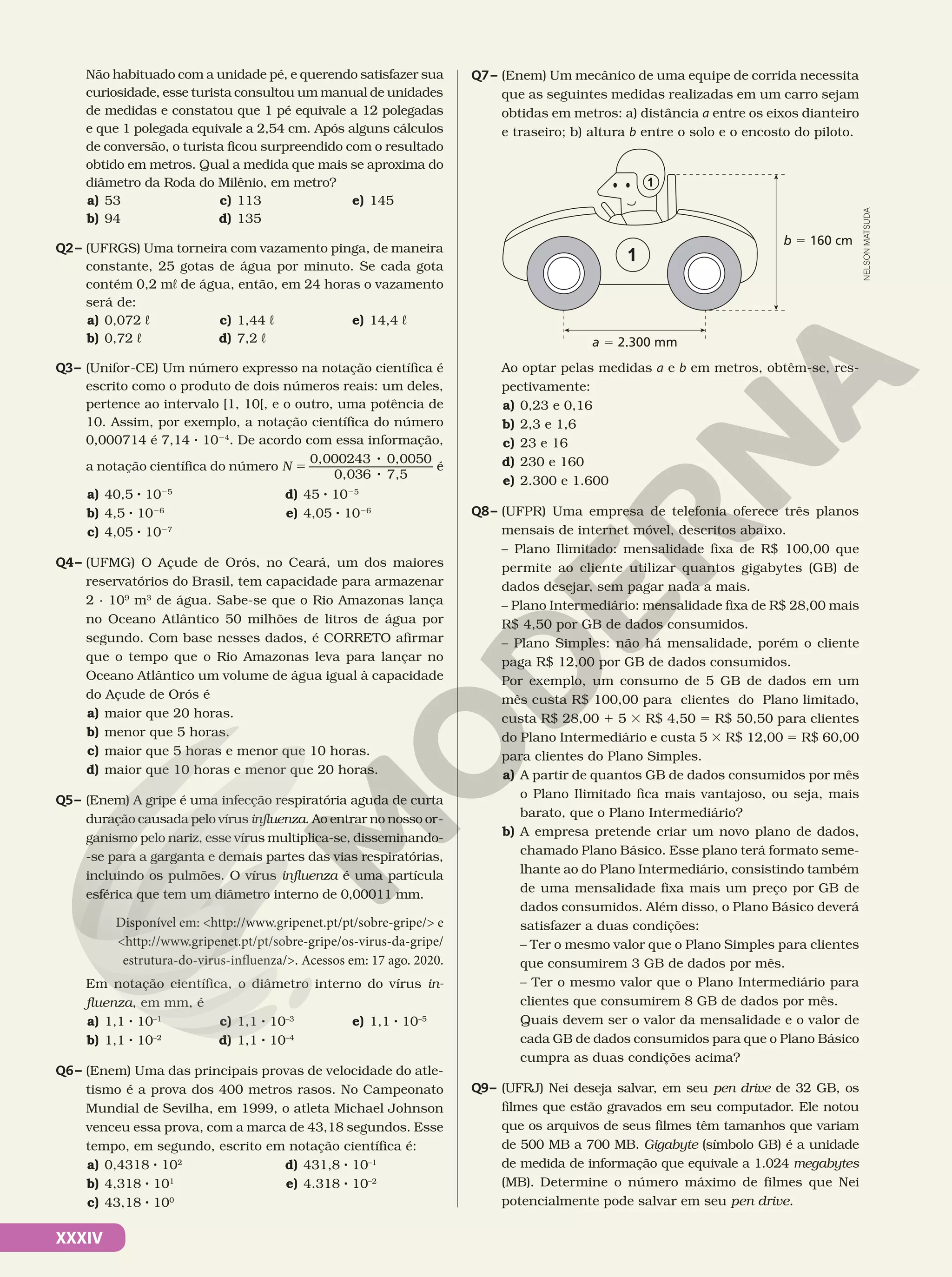 XXXIV
Não habituado com a unidade pé, e querendo satisfazer sua
curiosidade, esse turista consultou um manual de unidades
de medidas e constatou que 1 pé equivale a 12 polegadas
e que 1 polegada equivale a 2,54 cm. Após alguns cálculos
de conversão, o turista ficou surpreendido com o resultado
obtido em metros. Qual a medida que mais se aproxima do
diâmetro da Roda do Milênio, em metro?
a) 53
b) 94
c) 113
d) 135
e) 145
Q2– (UFRGS) Uma torneira com vazamento pinga, de maneira
constante, 25 gotas de água por minuto. Se cada gota
contém 0,2 mL de água, então, em 24 horas o vazamento
será de:
a) 0,072 L
b) 0,72 L
c) 1,44 L
d) 7,2 L
e) 14,4 L
Q3– (Unifor-CE) Um número expresso na notação científica é
escrito como o produto de dois números reais: um deles,
pertence ao intervalo [1, 10[, e o outro, uma potência de
10. Assim, por exemplo, a notação científica do número
0,000714 é 7,14 3 1024
. De acordo com essa informação,
a notação científica do número 5
8
8
N
0,000243 0,0050
0,036 7,5
é
a) 40,5 8 1025
b) 4,5 8 1026
c) 4,05 8 1027
d) 45 8 1025
e) 4,05 8 1026
Q4– (UFMG) O Açude de Orós, no Ceará, um dos maiores
reservatórios do Brasil, tem capacidade para armazenar
2 · 109
m3
de água. Sabe-se que o Rio Amazonas lança
no Oceano Atlântico 50 milhões de litros de água por
segundo. Com base nesses dados, é CORRETO afirmar
que o tempo que o Rio Amazonas leva para lançar no
Oceano Atlântico um volume de água igual à capacidade
do Açude de Orós é
a) maior que 20 horas.
b) menor que 5 horas.
c) maior que 5 horas e menor que 10 horas.
d) maior que 10 horas e menor que 20 horas.
Q5– (Enem) A gripe é uma infecção respiratória aguda de curta
duração causada pelo vírus influenza. Ao entrar no nosso or-
ganismo pelo nariz, esse vírus multiplica-se, disseminando-
-se para a garganta e demais partes das vias respiratórias,
incluindo os pulmões. O vírus influenza é uma partícula
esférica que tem um diâmetro interno de 0,00011 mm.
Disponível em: <http://www.gripenet.pt/pt/sobre-gripe/> e
<http://www.gripenet.pt/pt/sobre-gripe/os-virus-da-gripe/
estrutura-do-virus-influenza/>. Acessos em: 17 ago. 2020.
Em notação científica, o diâmetro interno do vírus in-
fluenza, em mm, é
a) 1,1 8 10–1
b) 1,1 8 10–2
c) 1,1 8 10–3
d) 1,1 8 10–4
e) 1,1 8 10–5
Q6– (Enem) Uma das principais provas de velocidade do atle-
tismo é a prova dos 400 metros rasos. No Campeonato
Mundial de Sevilha, em 1999, o atleta Michael Johnson
venceu essa prova, com a marca de 43,18 segundos. Esse
tempo, em segundo, escrito em notação científica é:
a) 0,4318 8 102
b) 4,318 8 101
c) 43,18 8 100
d) 431,8 8 10–1
e) 4.318 8 10–2
Q7– (Enem) Um mecânico de uma equipe de corrida necessita
que as seguintes medidas realizadas em um carro sejam
obtidas em metros: a) distância a entre os eixos dianteiro
e traseiro; b) altura b entre o solo e o encosto do piloto.
b 5 160 cm
a 5 2.300 mm
Ao optar pelas medidas a e b em metros, obtêm-se, res-
pectivamente:
a) 0,23 e 0,16
b) 2,3 e 1,6
c) 23 e 16
d) 230 e 160
e) 2.300 e 1.600
Q8– (UFPR) Uma empresa de telefonia oferece três planos
mensais de internet móvel, descritos abaixo.
– Plano Ilimitado: mensalidade fixa de R$ 100,00 que
permite ao cliente utilizar quantos gigabytes (GB) de
dados desejar, sem pagar nada a mais.
– Plano Intermediário: mensalidade fixa de R$ 28,00 mais
R$ 4,50 por GB de dados consumidos.
– Plano Simples: não há mensalidade, porém o cliente
paga R$ 12,00 por GB de dados consumidos.
Por exemplo, um consumo de 5 GB de dados em um
mês custa R$ 100,00 para clientes do Plano limitado,
custa R$ 28,00 1 5 3 R$ 4,50 5 R$ 50,50 para clientes
do Plano Intermediário e custa 5 3 R$ 12,00 5 R$ 60,00
para clientes do Plano Simples.
a) A partir de quantos GB de dados consumidos por mês
o Plano Ilimitado fica mais vantajoso, ou seja, mais
barato, que o Plano Intermediário?
b) A empresa pretende criar um novo plano de dados,
chamado Plano Básico. Esse plano terá formato seme-
lhante ao do Plano Intermediário, consistindo também
de uma mensalidade fixa mais um preço por GB de
dados consumidos. Além disso, o Plano Básico deverá
satisfazer a duas condições:
– Ter o mesmo valor que o Plano Simples para clientes
que consumirem 3 GB de dados por mês.
– Ter o mesmo valor que o Plano Intermediário para
clientes que consumirem 8 GB de dados por mês.
Quais devem ser o valor da mensalidade e o valor de
cada GB de dados consumidos para que o Plano Básico
cumpra as duas condições acima?
Q9– (UFRJ) Nei deseja salvar, em seu pen drive de 32 GB, os
filmes que estão gravados em seu computador. Ele notou
que os arquivos de seus filmes têm tamanhos que variam
de 500 MB a 700 MB. Gigabyte (símbolo GB) é a unidade
de medida de informação que equivale a 1.024 megabytes
(MB). Determine o número máximo de filmes que Nei
potencialmente pode salvar em seu pen drive.
NELSON
MATSUDA
 