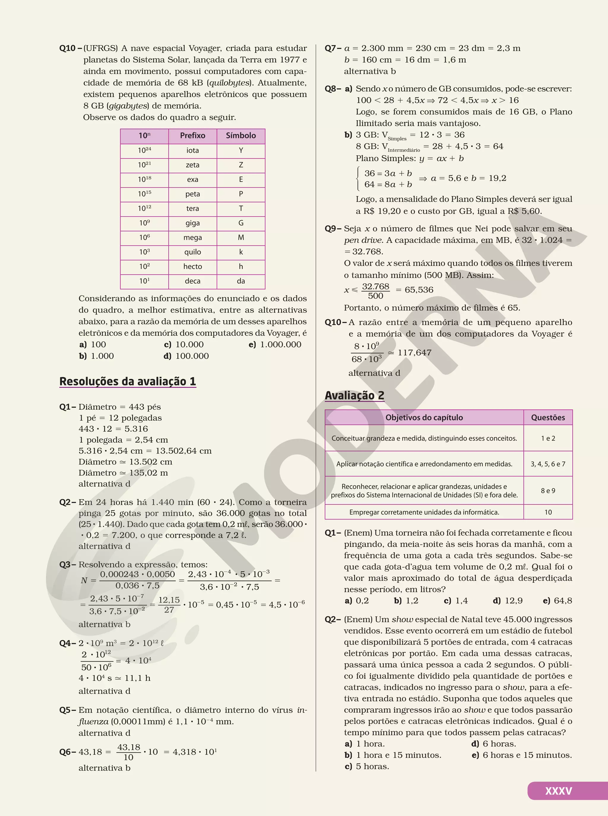 XXXV
Q10 – (UFRGS) A nave espacial Voyager, criada para estudar
planetas do Sistema Solar, lançada da Terra em 1977 e
ainda em movimento, possui computadores com capa-
cidade de memória de 68 kB (quilobytes). Atualmente,
existem pequenos aparelhos eletrônicos que possuem
8 GB (gigabytes) de memória.
Observe os dados do quadro a seguir.
10n
Prefixo Símbolo
1024
iota Y
1021
zeta Z
1018
exa E
1015
peta P
1012
tera T
109
giga G
106
mega M
103
quilo k
102
hecto h
101
deca da
Considerando as informações do enunciado e os dados
do quadro, a melhor estimativa, entre as alternativas
abaixo, para a razão da memória de um desses aparelhos
eletrônicos e da memória dos computadores da Voyager, é
a) 100
b) 1.000
c) 10.000
d) 100.000
e) 1.000.000
Resoluções da avaliação 1
Q1– Diâmetro 5 443 pés
1 pé 5 12 polegadas
443 8 12 5 5.316
1 polegada 5 2,54 cm
5.316 8 2,54 cm 5 13.502,64 cm
Diâmetro q 13.502 cm
Diâmetro q 135,02 m
alternativa d
Q2– Em 24 horas há 1.440 min (60 8 24). Como a torneira
pinga 25 gotas por minuto, são 36.000 gotas no total
(25 8 1.440). Dado que cada gota tem 0,2 mL, serão 36.000 8
8 0,2 5 7.200, o que corresponde a 7,2 L.
alternativa d
Q3– Resolvendo a expressão, temos:
5
8
8
5
8 8 8
8 8
5
2 2
2
N
0,000243 0,0050
0,036 7,5
2,43 10 5 10
3,6 10 7,5
4 3
2
5
8 8
8 8
5 8 5 8 5 8
2
2
2 2 2
2,43 5 10
3,6 7,5 10
12,15
27
10 0,45 10 4,5 10
7
2
5 5 6
alternativa b
Q4– 2 8109
m3
5 2 8 1012
L
8
8
2 10
50 10
12
6
= 4 8 104
4 8 104
s q 11,1 h
alternativa d
Q5– Em notação científica, o diâmetro interno do vírus in-
fluenza (0,00011mm) é 1,1 8 1024
mm.
alternativa d
Q6– 43,18 5 8
43,18
10
10 5 4,318 8 101
alternativa b
Q7– a 5 2.300 mm 5 230 cm 5 23 dm 5 2,3 m
b 5 160 cm 5 16 dm 5 1,6 m
alternativa b
Q8– a) Sendo x o número de GB consumidos, pode-se escrever:
100 , 28 1 4,5x V 72 , 4,5x V x . 16
Logo, se forem consumidos mais de 16 GB, o Plano
Ilimitado seria mais vantajoso.
b) 3 GB: VSimples
5 12 8 3 5 36
8 GB: VIntermediário
5 28 1 4,5 8 3 5 64
Plano Simples: y 5 ax 1 b
1
1
a b
a b
36 3
64 8
=
=





⇒ a 5 5,6 e b 5 19,2
Logo, a mensalidade do Plano Simples deverá ser igual
a R$ 19,20 e o custo por GB, igual a R$ 5,60.
Q9– Seja x o número de filmes que Nei pode salvar em seu
pen drive. A capacidade máxima, em MB, é 32 8 1.024 5
5 32.768.
O valor de x será máximo quando todos os filmes tiverem
o tamanho mínimo (500 MB). Assim:
x < 32 768
500
. 5 65,536
Portanto, o número máximo de filmes é 65.
Q10– A razão entre a memória de um pequeno aparelho
e a memória de um dos computadores da Voyager é
8
8
8 10
68 10
9
3
q 117,647
alternativa d
Avaliação 2
Objetivos do capítulo Questões
Conceituar grandeza e medida, distinguindo esses conceitos. 1 e 2
Aplicar notação científica e arredondamento em medidas. 3, 4, 5, 6 e 7
Reconhecer, relacionar e aplicar grandezas, unidades e
prefixos do Sistema Internacional de Unidades (SI) e fora dele.
8 e 9
Empregar corretamente unidades da informática. 10
Q1– (Enem) Uma torneira não foi fechada corretamente e ficou
pingando, da meia-noite às seis horas da manhã, com a
frequência de uma gota a cada três segundos. Sabe-se
que cada gota-d’agua tem volume de 0,2 mL. Qual foi o
valor mais aproximado do total de água desperdiçada
nesse período, em litros?
a) 0,2 b) 1,2 c) 1,4 d) 12,9 e) 64,8
Q2– (Enem) Um show especial de Natal teve 45.000 ingressos
vendidos. Esse evento ocorrerá em um estádio de futebol
que disponibilizará 5 portões de entrada, com 4 catracas
eletrônicas por portão. Em cada uma dessas catracas,
passará uma única pessoa a cada 2 segundos. O públi-
co foi igualmente dividido pela quantidade de portões e
catracas, indicados no ingresso para o show, para a efe-
tiva entrada no estádio. Suponha que todos aqueles que
compraram ingressos irão ao show e que todos passarão
pelos portões e catracas eletrônicas indicados. Qual é o
tempo mínimo para que todos passem pelas catracas?
a) 1 hora.
b) 1 hora e 15 minutos.
c) 5 horas.
d) 6 horas.
e) 6 horas e 15 minutos.
 