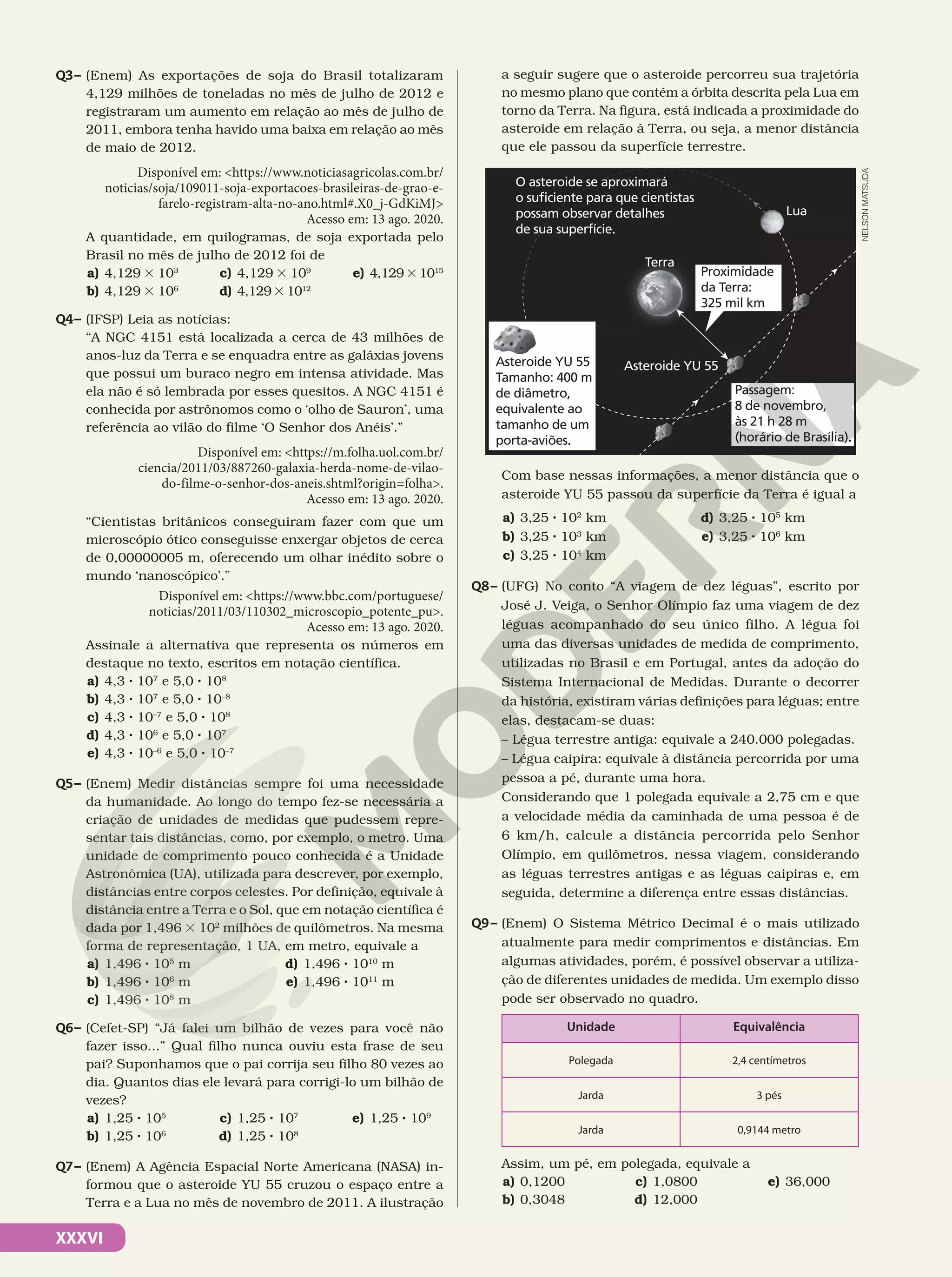 XXXVI
Q3– (Enem) As exportações de soja do Brasil totalizaram
4,129 milhões de toneladas no mês de julho de 2012 e
registraram um aumento em relação ao mês de julho de
2011, embora tenha havido uma baixa em relação ao mês
de maio de 2012.
Disponível em: <https://www.noticiasagricolas.com.br/
noticias/soja/109011-soja-exportacoes-brasileiras-de-grao-e-
farelo-registram-alta-no-ano.html#.X0_j-GdKiMJ>
Acesso em: 13 ago. 2020.
A quantidade, em quilogramas, de soja exportada pelo
Brasil no mês de julho de 2012 foi de
a) 4,129 3 103
b) 4,129 3 106
c) 4,129 3 109
d) 4,1293 1012
e) 4,1293 1015
Q4– (IFSP) Leia as notícias:
“A NGC 4151 está localizada a cerca de 43 milhões de
anos-luz da Terra e se enquadra entre as galáxias jovens
que possui um buraco negro em intensa atividade. Mas
ela não é só lembrada por esses quesitos. A NGC 4151 é
conhecida por astrônomos como o ‘olho de Sauron’, uma
referência ao vilão do filme ‘O Senhor dos Anéis’.”
Disponível em: <https://m.folha.uol.com.br/
ciencia/2011/03/887260-galaxia-herda-nome-de-vilao-
do-filme-o-senhor-dos-aneis.shtml?origin=folha>.
Acesso em: 13 ago. 2020.
“Cientistas britânicos conseguiram fazer com que um
microscópio ótico conseguisse enxergar objetos de cerca
de 0,00000005 m, oferecendo um olhar inédito sobre o
mundo ‘nanoscópico’.”
Disponível em: <https://www.bbc.com/portuguese/
noticias/2011/03/110302_microscopio_potente_pu>.
Acesso em: 13 ago. 2020.
Assinale a alternativa que representa os números em
destaque no texto, escritos em notação científica.
a) 4,3 8 107
e 5,0 8 108
b) 4,3 8 107
e 5,0 8 10–8
c) 4,3 8 10–7
e 5,0 8 108
d) 4,3 8 106
e 5,0 8 107
e) 4,3 8 10–6
e 5,0 8 10–7
Q5– (Enem) Medir distâncias sempre foi uma necessidade
da humanidade. Ao longo do tempo fez-se necessária a
criação de unidades de medidas que pudessem repre-
sentar tais distâncias, como, por exemplo, o metro. Uma
unidade de comprimento pouco conhecida é a Unidade
Astronômica (UA), utilizada para descrever, por exemplo,
distâncias entre corpos celestes. Por definição, equivale à
distância entre a Terra e o Sol, que em notação científica é
dada por 1,496 3 102
milhões de quilômetros. Na mesma
forma de representação, 1 UA, em metro, equivale a
a) 1,496 8 105
m
b) 1,496 8 106
m
c) 1,496 8 108
m
d) 1,496 8 1010
m
e) 1,496 8 1011
m
Q6– (Cefet-SP) “Já falei um bilhão de vezes para você não
fazer isso...” Qual filho nunca ouviu esta frase de seu
pai? Suponhamos que o pai corrija seu filho 80 vezes ao
dia. Quantos dias ele levará para corrigi-lo um bilhão de
vezes?
a) 1,25 8 105
b) 1,25 8 106
c) 1,25 8 107
d) 1,25 8 108
e) 1,25 8 109
Q7– (Enem) A Agência Espacial Norte Americana (NASA) in-
formou que o asteroide YU 55 cruzou o espaço entre a
Terra e a Lua no mês de novembro de 2011. A ilustração
a seguir sugere que o asteroide percorreu sua trajetória
no mesmo plano que contém a órbita descrita pela Lua em
torno da Terra. Na figura, está indicada a proximidade do
asteroide em relação à Terra, ou seja, a menor distância
que ele passou da superfície terrestre.
Asteroide YU 55
Tamanho: 400 m
de diâmetro,
equivalente ao
tamanho de um
porta-aviões.
Passagem:
8 de novembro,
às 21 h 28 m
(horário de Brasília).
Asteroide YU 55
Terra
Lua
O asteroide se aproximará
o suficiente para que cientistas
possam observar detalhes
de sua superfície.
Proximidade
da Terra:
325 mil km
Com base nessas informações, a menor distância que o
asteroide YU 55 passou da superfície da Terra é igual a
a) 3,25 8 102
km
b) 3,25 8 103
km
c) 3,25 8 104
km
d) 3,25 8 105
km
e) 3,25 8 106
km
Q8– (UFG) No conto “A viagem de dez léguas”, escrito por
José J. Veiga, o Senhor Olímpio faz uma viagem de dez
léguas acompanhado do seu único filho. A légua foi
uma das diversas unidades de medida de comprimento,
utilizadas no Brasil e em Portugal, antes da adoção do
Sistema Internacional de Medidas. Durante o decorrer
da história, existiram várias definições para léguas; entre
elas, destacam-se duas:
– Légua terrestre antiga: equivale a 240.000 polegadas.
– Légua caipira: equivale à distância percorrida por uma
pessoa a pé, durante uma hora.
Considerando que 1 polegada equivale a 2,75 cm e que
a velocidade média da caminhada de uma pessoa é de
6 km/h, calcule a distância percorrida pelo Senhor
Olímpio, em quilômetros, nessa viagem, considerando
as léguas terrestres antigas e as léguas caipiras e, em
seguida, determine a diferença entre essas distâncias.
Q9– (Enem) O Sistema Métrico Decimal é o mais utilizado
atualmente para medir comprimentos e distâncias. Em
algumas atividades, porém, é possível observar a utiliza-
ção de diferentes unidades de medida. Um exemplo disso
pode ser observado no quadro.
Unidade Equivalência
Polegada 2,4 centímetros
Jarda 3 pés
Jarda 0,9144 metro
Assim, um pé, em polegada, equivale a
a) 0,1200
b) 0,3048
c) 1,0800
d) 12,000
e) 36,000
NELSON
MATSUDA
 