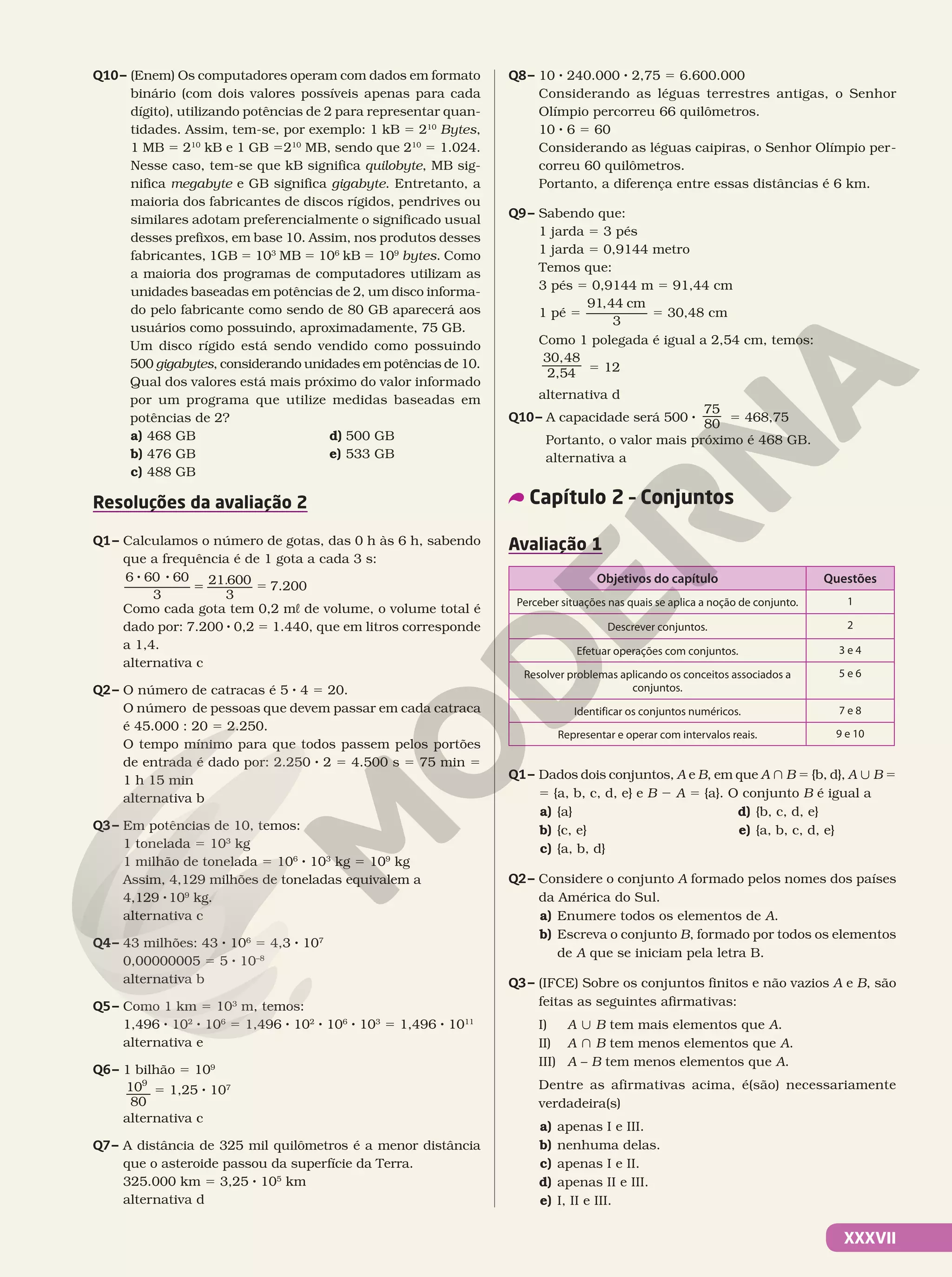 XXXVII
Q10– (Enem) Os computadores operam com dados em formato
binário (com dois valores possíveis apenas para cada
dígito), utilizando potências de 2 para representar quan-
tidades. Assim, tem-se, por exemplo: 1 kB 5 210
 Bytes,
1 MB 5 210
 kB e 1 GB 5210
 MB, sendo que 210
 5 1.024.
Nesse caso, tem-se que kB significa quilobyte, MB sig-
nifica megabyte e GB significa gigabyte. Entretanto, a
maioria dos fabricantes de discos rígidos, pendrives ou
similares adotam preferencialmente o significado usual
desses prefixos, em base 10. Assim, nos produtos desses
fabricantes, 1GB 5 103
 MB 5 106
 kB 5 109
 bytes. Como
a maioria dos programas de computadores utilizam as
unidades baseadas em potências de 2, um disco informa-
do pelo fabricante como sendo de 80 GB aparecerá aos
usuários como possuindo, aproximadamente, 75 GB.
Um disco rígido está sendo vendido como possuindo
500 gigabytes, considerando unidades em potências de 10.
Qual dos valores está mais próximo do valor informado
por um programa que utilize medidas baseadas em
potências de 2?
a) 468 GB
b) 476 GB
c) 488 GB
d) 500 GB
e) 533 GB
Resoluções da avaliação 2
Q1– Calculamos o número de gotas, das 0 h às 6 h, sabendo
que a frequência é de 1 gota a cada 3 s:
6 60 60
3
21 600
3
.
5
5
8 8
5 7.200
Como cada gota tem 0,2 mL de volume, o volume total é
dado por: 7.200 8 0,2 5 1.440, que em litros corresponde
a 1,4.
alternativa c
Q2– O número de catracas é 5 8 4 5 20.
O número de pessoas que devem passar em cada catraca
é 45.000 : 20 5 2.250.
O tempo mínimo para que todos passem pelos portões
de entrada é dado por: 2.250 8 2 5 4.500 s 5 75 min 5
1 h 15 min
alternativa b
Q3– Em potências de 10, temos:
1 tonelada 5 103
kg
1 milhão de tonelada 5 106
8 103
kg 5 109
kg
Assim, 4,129 milhões de toneladas equivalem a
4,129 8109
kg.
alternativa c
Q4– 43 milhões: 43 8 106
5 4,3 8 107
0,00000005 5 5 8 10–8
alternativa b
Q5– Como 1 km 5 103
m, temos:
1,496 8 102
8 106
5 1,496 8 102
8 106
8 103
5 1,496 8 1011
alternativa e
Q6– 1 bilhão 5 109
10
80
9
5 1,25 8 107
alternativa c
Q7– A distância de 325 mil quilômetros é a menor distância
que o asteroide passou da superfície da Terra.
325.000 km 5 3,25 8 105
 km
alternativa d
Q8– 10 8 240.000 8 2,75 5 6.600.000
Considerando as léguas terrestres antigas, o Senhor
Olímpio percorreu 66 quilômetros.
10 8 6 5 60
Considerando as léguas caipiras, o Senhor Olímpio per-
correu 60 quilômetros.
Portanto, a diferença entre essas distâncias é 6 km.
Q9– Sabendo que:
1 jarda 5 3 pés
1 jarda 5 0,9144 metro
Temos que:
3 pés 5 0,9144 m 5 91,44 cm
1 pé 5
91,44
3
cm
5 30,48 cm
Como 1 polegada é igual a 2,54 cm, temos:
30,48
2,54 5 12
alternativa d
Q10– A capacidade será 500 8
75
80 5 468,75
Portanto, o valor mais próximo é 468 GB.
alternativa a
Capítulo 2 – Conjuntos
Avaliação 1
Objetivos do capítulo Questões
Perceber situações nas quais se aplica a noção de conjunto. 1
Descrever conjuntos. 2
Efetuar operações com conjuntos. 3 e 4
Resolver problemas aplicando os conceitos associados a
conjuntos.
5 e 6
Identificar os conjuntos numéricos. 7 e 8
Representar e operar com intervalos reais. 9 e 10
Q1– Dados dois conjuntos, A e B, em que A } B 5 {b, d}, A | B 5
5 {a, b, c, d, e} e B 2 A 5 {a}. O conjunto B é igual a
a) {a}
b) {c, e}
c) {a, b, d}
d) {b, c, d, e}
e) {a, b, c, d, e}
Q2– Considere o conjunto A formado pelos nomes dos países
da América do Sul.
a) Enumere todos os elementos de A.
b) Escreva o conjunto B, formado por todos os elementos
de A que se iniciam pela letra B.
Q3– (IFCE) Sobre os conjuntos finitos e não vazios A e B, são
feitas as seguintes afirmativas:
I) A | B tem mais elementos que A.
II) A } B tem menos elementos que A.
III) A – B tem menos elementos que A.
Dentre as afirmativas acima, é(são) necessariamente
verdadeira(s)
a) apenas I e III.
b) nenhuma delas.
c) apenas I e II.
d) apenas II e III.
e) I, II e III.
 