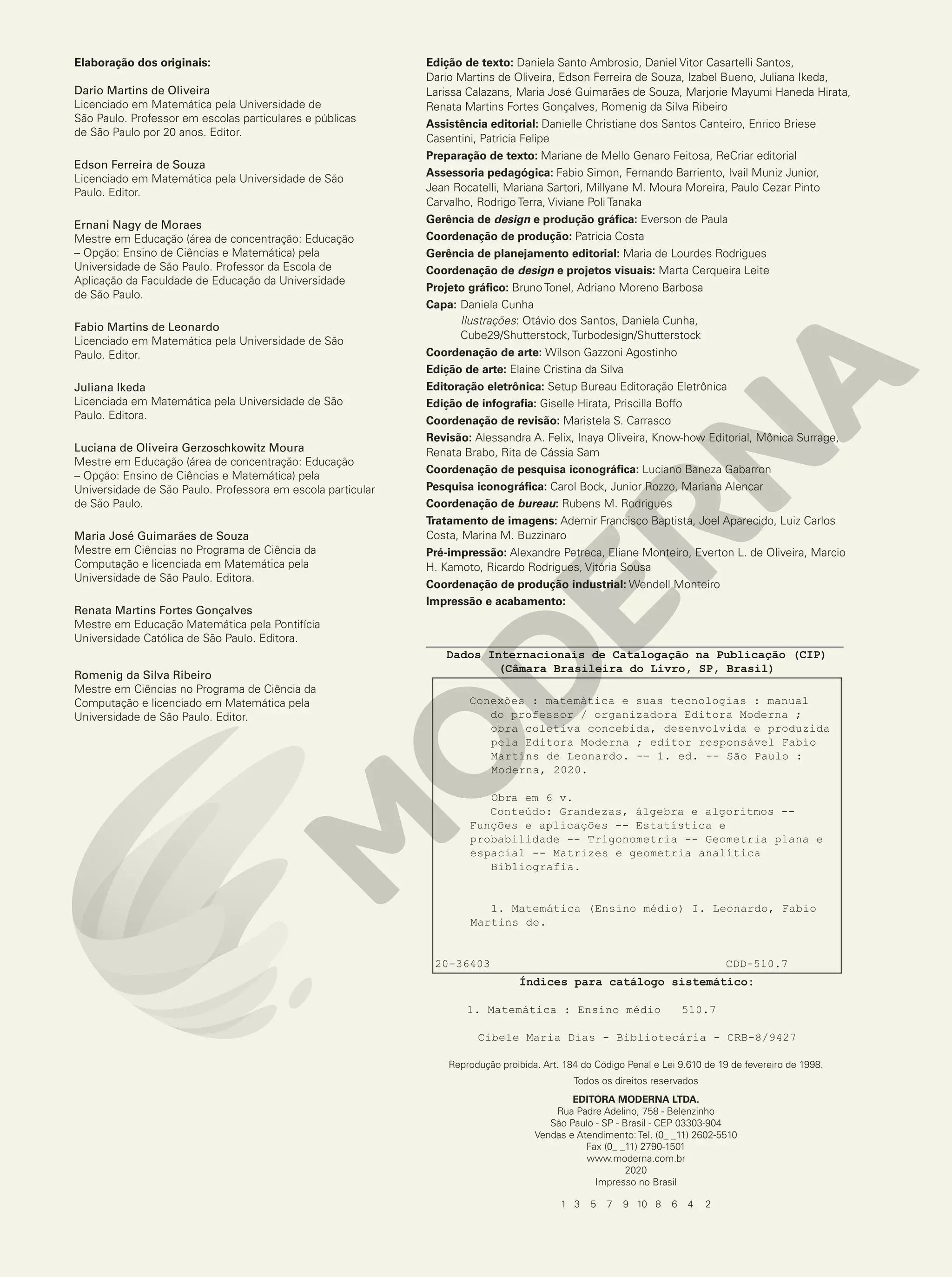 Elaboração dos originais:
Dario Martins de Oliveira
Licenciado em Matemática pela Universidade de
São Paulo. Professor em escolas particulares e públicas
de São Paulo por 20 anos. Editor.
Edson Ferreira de Souza
Licenciado em Matemática pela Universidade de São
Paulo. Editor.
Ernani Nagy de Moraes
Mestre em Educação (área de concentração: Educação
– Opção: Ensino de Ciências e Matemática) pela
Universidade de São Paulo. Professor da Escola de
Aplicação da Faculdade de Educação da Universidade
de São Paulo.
Fabio Martins de Leonardo
Licenciado em Matemática pela Universidade de São
Paulo. Editor.
Juliana Ikeda
Licenciada em Matemática pela Universidade de São
Paulo. Editora.
Luciana de Oliveira Gerzoschkowitz Moura
Mestre em Educação (área de concentração: Educação
– Opção: Ensino de Ciências e Matemática) pela
Universidade de São Paulo. Professora em escola particular
de São Paulo.
Maria José Guimarães de Souza
Mestre em Ciências no Programa de Ciência da
Computação e licenciada em Matemática pela
Universidade de São Paulo. Editora.
Renata Martins Fortes Gonçalves
Mestre em Educação Matemática pela Pontifícia
Universidade Católica de São Paulo. Editora.
Romenig da Silva Ribeiro
Mestre em Ciências no Programa de Ciência da
Computação e licenciado em Matemática pela
Universidade de São Paulo. Editor.
Edição de texto: Daniela Santo Ambrosio, Daniel Vitor Casartelli Santos,
Dario Martins de Oliveira, Edson Ferreira de Souza, Izabel Bueno, Juliana Ikeda,
Larissa Calazans, Maria José Guimarães de Souza, Marjorie Mayumi Haneda Hirata,
Renata Martins Fortes Gonçalves, Romenig da Silva Ribeiro
Assistência editorial: Danielle Christiane dos Santos Canteiro, Enrico Briese
Casentini, Patricia Felipe
Preparação de texto: Mariane de Mello Genaro Feitosa, ReCriar editorial
Assessoria pedagógica: Fabio Simon, Fernando Barriento, Ivail Muniz Junior,
Jean Rocatelli, Mariana Sartori, Millyane M. Moura Moreira, Paulo Cezar Pinto
Carvalho, Rodrigo Terra, Viviane Poli Tanaka
Gerência de design e produção gráfica: Everson de Paula
Coordenação de produção: Patricia Costa
Gerência de planejamento editorial: Maria de Lourdes Rodrigues
Coordenação de design e projetos visuais: Marta Cerqueira Leite
Projeto gráfico: Bruno Tonel, Adriano Moreno Barbosa
Capa: Daniela Cunha
Ilustrações: Otávio dos Santos, Daniela Cunha,
Cube29/Shutterstock, Turbodesign/Shutterstock
Coordenação de arte: Wilson Gazzoni Agostinho
Edição de arte: Elaine Cristina da Silva
Editoração eletrônica: Setup Bureau Editoração Eletrônica
Edição de infografia: Giselle Hirata, Priscilla Boffo
Coordenação de revisão: Maristela S. Carrasco
Revisão: Alessandra A. Felix, Inaya Oliveira, Know-how Editorial, Mônica Surrage,
Renata Brabo, Rita de Cássia Sam
Coordenação de pesquisa iconográfica: Luciano Baneza Gabarron
Pesquisa iconográfica: Carol Bock, Junior Rozzo, Mariana Alencar
Coordenação de bureau: Rubens M. Rodrigues
Tratamento de imagens: Ademir Francisco Baptista, Joel Aparecido, Luiz Carlos
Costa, Marina M. Buzzinaro
Pré-impressão: Alexandre Petreca, Eliane Monteiro, Everton L. de Oliveira, Marcio
H. Kamoto, Ricardo Rodrigues, Vitória Sousa
Coordenação de produção industrial: Wendell Monteiro
Impressão e acabamento:
1 3 5 7 9 10 8 6 4 2
Reprodução proibida. Art. 184 do Código Penal e Lei 9.610 de 19 de fevereiro de 1998.
Todos os direitos reservados
EDITORA MODERNA LTDA.
Rua Padre Adelino, 758 - Belenzinho
São Paulo - SP - Brasil - CEP 03303-904
Vendas e Atendimento: Tel. (0_ _11) 2602-5510
Fax (0_ _11) 2790-1501
www.moderna.com.br
2020
Impresso no Brasil
20-36403 CDD-510.7
Dados Internacionais de Catalogação na Publicação (CIP)
(Câmara Brasileira do Livro, SP, Brasil)
Conexões : matemática e suas tecnologias : manual
do professor / organizadora Editora Moderna ;
obra coletiva concebida, desenvolvida e produzida
pela Editora Moderna ; editor responsável Fabio
Martins de Leonardo. -- 1. ed. -- São Paulo :
Moderna, 2020.
Obra em 6 v.
Conteúdo: Grandezas, álgebra e algoritmos --
Funções e aplicações -- Estatística e
probabilidade -- Trigonometria -- Geometria plana e
espacial -- Matrizes e geometria analítica
Bibliografia.
1. Matemática (Ensino médio) I. Leonardo, Fabio
Martins de.
Índices para catálogo sistemático:
1. Matemática : Ensino médio 510.7
Cibele Maria Dias - Bibliotecária - CRB-8/9427
 