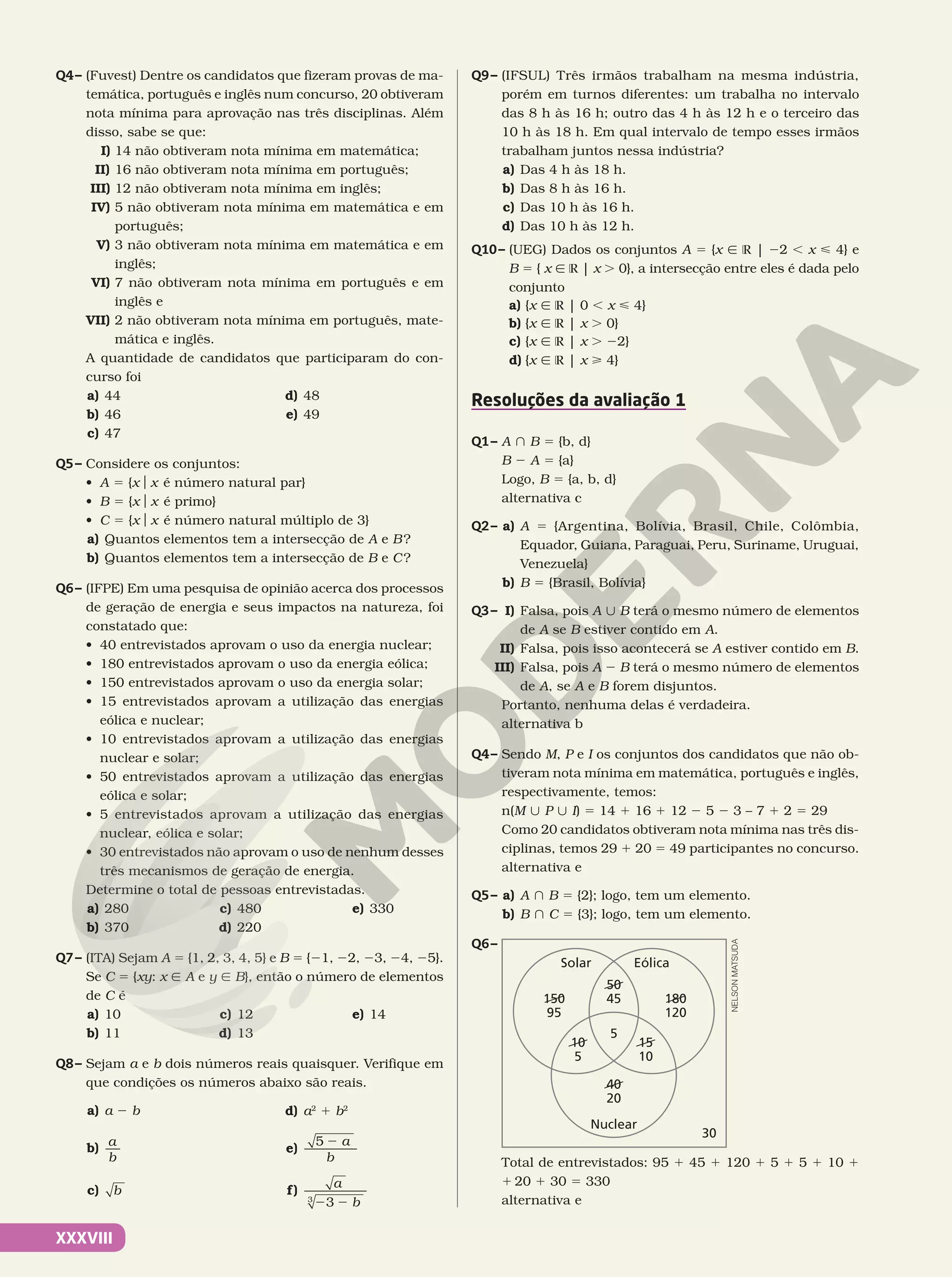 XXXVIII
Q4– (Fuvest) Dentre os candidatos que fizeram provas de ma-
temática, português e inglês num concurso, 20 obtiveram
nota mínima para aprovação nas três disciplinas. Além
disso, sabe se que:
I) 14 não obtiveram nota mínima em matemática;
II) 16 não obtiveram nota mínima em português;
III) 12 não obtiveram nota mínima em inglês;
IV) 5 não obtiveram nota mínima em matemática e em
português;
V) 3 não obtiveram nota mínima em matemática e em
inglês;
VI) 7 não obtiveram nota mínima em português e em
inglês e
VII) 2 não obtiveram nota mínima em português, mate-
mática e inglês.
A quantidade de candidatos que participaram do con-
curso foi
a) 44
b) 46
c) 47
d) 48
e) 49
Q5– Considere os conjuntos:
• A 5 {xox é número natural par}
• B 5 {xox é primo}
• C 5 {xox é número natural múltiplo de 3}
a) Quantos elementos tem a intersecção de A e B?
b) Quantos elementos tem a intersecção de B e C?
Q6– (IFPE) Em uma pesquisa de opinião acerca dos processos
de geração de energia e seus impactos na natureza, foi
constatado que:
• 40 entrevistados aprovam o uso da energia nuclear;
• 180 entrevistados aprovam o uso da energia eólica;
• 150 entrevistados aprovam o uso da energia solar;
• 15 entrevistados aprovam a utilização das energias
eólica e nuclear;
• 10 entrevistados aprovam a utilização das energias
nuclear e solar;
• 50 entrevistados aprovam a utilização das energias
eólica e solar;
• 5 entrevistados aprovam a utilização das energias
nuclear, eólica e solar;
• 30 entrevistados não aprovam o uso de nenhum desses
três mecanismos de geração de energia.
Determine o total de pessoas entrevistadas.
a) 280
b) 370
c) 480
d) 220
e) 330
Q7– (ITA) Sejam A 5 {1, 2, 3, 4, 5} e B 5 {21, 22, 23, 24, 25}.
Se C 5 {xy: x Ñ A e y Ñ B}, então o número de elementos
de C é
a) 10
b) 11
c) 12
d) 13
e) 14
Q8– Sejam a e b dois números reais quaisquer. Verifique em
que condições os números abaixo são reais.
a) a 2 b
b) a
b
c) b
d) a2
1 b2
e)
5 2 a
b
f)
a
b
2 2
3
3
Q9– (IFSUL) Três irmãos trabalham na mesma indústria,
porém em turnos diferentes: um trabalha no intervalo
das 8 h às 16 h; outro das 4 h às 12 h e o terceiro das
10 h às 18 h. Em qual intervalo de tempo esses irmãos
trabalham juntos nessa indústria?
a) Das 4 h às 18 h.
b) Das 8 h às 16 h.
c) Das 10 h às 16 h.
d) Das 10 h às 12 h.
Q10– (UEG) Dados os conjuntos A 5 {x Ñ R | 22 , x < 4} e
B 5 { x Ñ R | x . 0}, a intersecção entre eles é dada pelo
conjunto
a) {x Ñ R | 0 , x < 4}
b) {x Ñ R | x . 0}
c) {x Ñ R | x . 22}
d) {x Ñ R | x > 4}
Resoluções da avaliação 1
Q1– A } B 5 {b, d}
B 2 A 5 {a}
Logo, B 5 {a, b, d}
alternativa c
Q2– a) A 5 {Argentina, Bolívia, Brasil, Chile, Colômbia,
Equador, Guiana, Paraguai, Peru, Suriname, Uruguai,
Venezuela}
b) B 5 {Brasil, Bolívia}
Q3– I) Falsa, pois A | B terá o mesmo número de elementos
de A se B estiver contido em A.
II) Falsa, pois isso acontecerá se A estiver contido em B.
III) Falsa, pois A 2 B terá o mesmo número de elementos
de A, se A e B forem disjuntos.
Portanto, nenhuma delas é verdadeira.
alternativa b
Q4– Sendo M, P e I os conjuntos dos candidatos que não ob-
tiveram nota mínima em matemática, português e inglês,
respectivamente, temos:
n(M | P | I) 5 14 1 16 1 12 2 5 2 3 – 7 1 2 5 29
Como 20 candidatos obtiveram nota mínima nas três dis-
ciplinas, temos 29 1 20 5 49 participantes no concurso.
alternativa e
Q5– a) A } B 5 {2}; logo, tem um elemento.
b) B } C 5 {3}; logo, tem um elemento.
Q6–
Solar Eólica
Nuclear
5
50
45
40
20
10
5
15
10
30
180
120
150
95
Total de entrevistados: 95 1 45 1 120 1 5 1 5 1 10 1
1 20 1 30 5 330
alternativa e
NELSON
MATSUDA
 