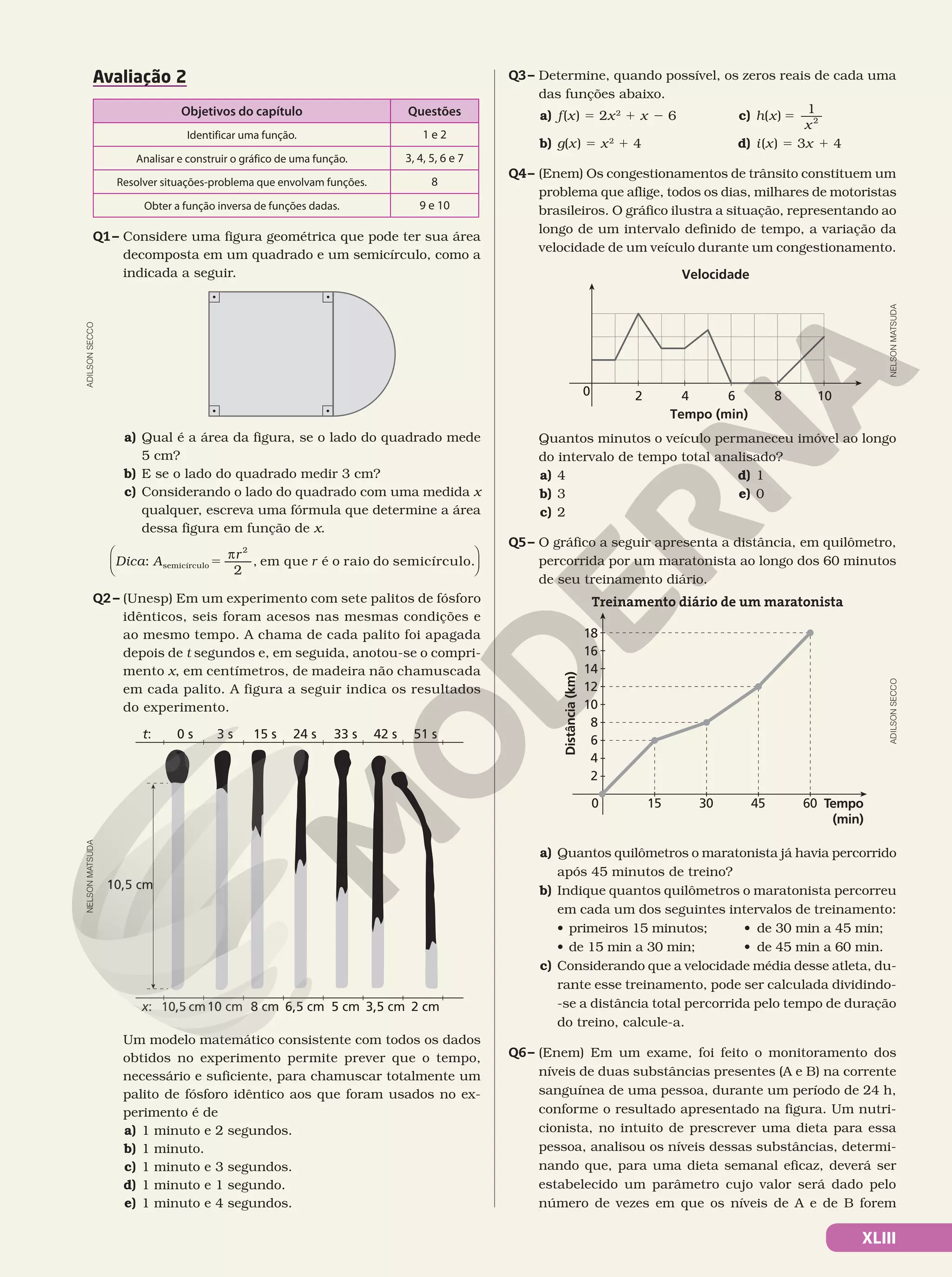 XLIII
Avaliação 2
Objetivos do capítulo Questões
Identificar uma função. 1 e 2
Analisar e construir o gráfico de uma função. 3, 4, 5, 6 e 7
Resolver situações-problema que envolvam funções. 8
Obter a função inversa de funções dadas. 9 e 10
Q1– Considere uma figura geométrica que pode ter sua área
decomposta em um quadrado e um semicírculo, como a
indicada a seguir.
a) Qual é a área da figura, se o lado do quadrado mede
5 cm?
b) E se o lado do quadrado medir 3 cm?
c) Considerando o lado do quadrado com uma medida x
qualquer, escreva uma fórmula que determine a área
dessa figura em função de x.
:
2
, em que é o raio do semicírculo.
semicírculo
2
5
π
Dica A
r
r






Q2 – (Unesp) Em um experimento com sete palitos de fósforo
idênticos, seis foram acesos nas mesmas condições e
ao mesmo tempo. A chama de cada palito foi apagada
depois de t segundos e, em seguida, anotou-se o compri-
mento x, em centímetros, de madeira não chamuscada
em cada palito. A figura a seguir indica os resultados
do experimento.
0 s
t: 3 s 15 s 24 s 33 s 42 s 51 s
10,5 cm
10,5 cm
x: 10 cm 8 cm 6,5 cm 5 cm 3,5 cm 2 cm
Um modelo matemático consistente com todos os dados
obtidos no experimento permite prever que o tempo,
necessário e suficiente, para chamuscar totalmente um
palito de fósforo idêntico aos que foram usados no ex-
perimento é de 
a) 1 minuto e 2 segundos.
b) 1 minuto.
c) 1 minuto e 3 segundos.
d) 1 minuto e 1 segundo.
e) 1 minuto e 4 segundos.
ADILSON
SECCO
NELSON
MATSUDA
Q3– Determine, quando possível, os zeros reais de cada uma
das funções abaixo.
a) f(x) 5 2x2
1 x 2 6
b) g(x) 5 x2
1 4
c) h x
x
( ) 5
1
2
d) i(x) 5 3x 1 4
Q4– (Enem) Os congestionamentos de trânsito constituem um
problema que aflige, todos os dias, milhares de motoristas
brasileiros. O gráfico ilustra a situação, representando ao
longo de um intervalo definido de tempo, a variação da
velocidade de um veículo durante um congestionamento.
Velocidade
0 2 4 6 8 10
Tempo (min)
Quantos minutos o veículo permaneceu imóvel ao longo
do intervalo de tempo total analisado?
a) 4
b) 3
c) 2
d) 1
e) 0
Q5– O gráfico a seguir apresenta a distância, em quilômetro,
percorrida por um maratonista ao longo dos 60 minutos
de seu treinamento diário.
Tempo
(min)
Distância
(km)
15 30 45 60
18
16
14
12
10
8
6
4
2
0
Treinamento diário de um maratonista
a) Quantos quilômetros o maratonista já havia percorrido
após 45 minutos de treino?
b) Indique quantos quilômetros o maratonista percorreu
em cada um dos seguintes intervalos de treinamento:
• primeiros 15 minutos; • de 30 min a 45 min;
• de 15 min a 30 min; • de 45 min a 60 min.
c) Considerando que a velocidade média desse atleta, du-
rante esse treinamento, pode ser calculada dividindo-
-se a distância total percorrida pelo tempo de duração
do treino, calcule-a.
Q6– (Enem) Em um exame, foi feito o monitoramento dos
níveis de duas substâncias presentes (A e B) na corrente
sanguínea de uma pessoa, durante um período de 24 h,
conforme o resultado apresentado na figura. Um nutri-
cionista, no intuito de prescrever uma dieta para essa
pessoa, analisou os níveis dessas substâncias, determi-
nando que, para uma dieta semanal eficaz, deverá ser
estabelecido um parâmetro cujo valor será dado pelo
número de vezes em que os níveis de A e de B forem
NELSON
MATSUDA
ADILSON
SECCO
 