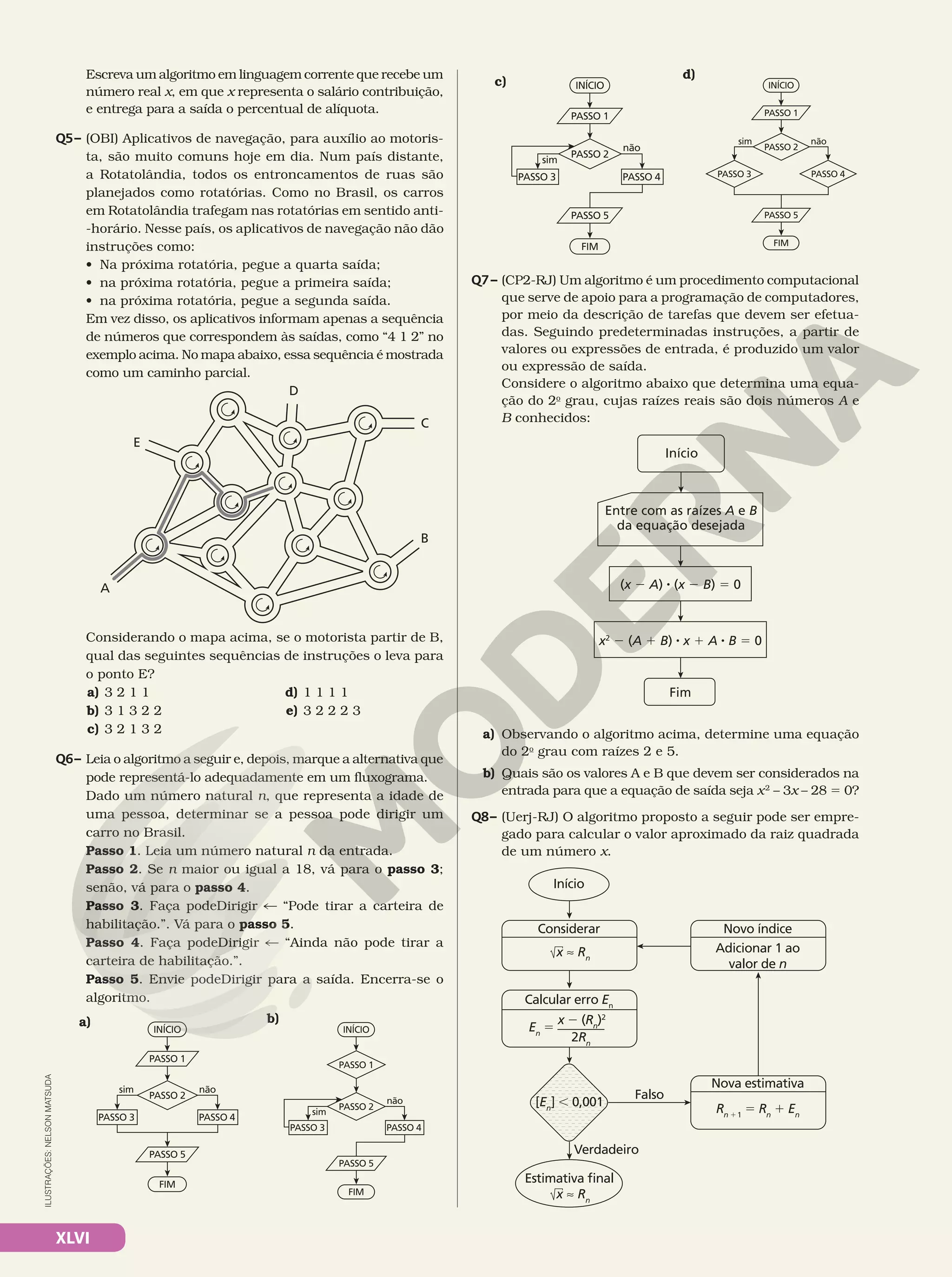 XLVI
Escreva um algoritmo em linguagem corrente que recebe um
número real x, em que x representa o salário contribuição,
e entrega para a saída o percentual de alíquota.
Q5– (OBI) Aplicativos de navegação, para auxílio ao motoris-
ta, são muito comuns hoje em dia. Num país distante,
a Rotatolândia, todos os entroncamentos de ruas são
planejados como rotatórias. Como no Brasil, os carros
em Rotatolândia trafegam nas rotatórias em sentido anti-
-horário. Nesse país, os aplicativos de navegação não dão
instruções como:
• Na próxima rotatória, pegue a quarta saída;
• na próxima rotatória, pegue a primeira saída;
• na próxima rotatória, pegue a segunda saída.
Em vez disso, os aplicativos informam apenas a sequência
de números que correspondem às saídas, como “4 1 2” no
exemplo acima. No mapa abaixo, essa sequência é mostrada
como um caminho parcial.
D
C
B
A
E
Considerando o mapa acima, se o motorista partir de B,
qual das seguintes sequências de instruções o leva para
o ponto E?
a) 3 2 1 1
b) 3 1 3 2 2
c) 3 2 1 3 2
d) 1 1 1 1
e) 3 2 2 2 3
Q6– Leia o algoritmo a seguir e, depois, marque a alternativa que
pode representá-lo adequadamente em um fluxograma.
Dado um número natural n, que representa a idade de
uma pessoa, determinar se a pessoa pode dirigir um
carro no Brasil.
Passo 1. Leia um número natural n da entrada.
Passo 2. Se n maior ou igual a 18, vá para o passo 3;
senão, vá para o passo 4.
Passo 3. Faça podeDirigir % “Pode tirar a carteira de
habilitação.”. Vá para o passo 5.
Passo 4. Faça podeDirigir % “Ainda não pode tirar a
carteira de habilitação.”.
Passo 5. Envie podeDirigir para a saída. Encerra-se o
algoritmo.
INÍCIO
FIM
PASSO 1
PASSO 2
PASSO 5
PASSO 3 PASSO 4
sim não
a)
INÍCIO
FIM
PASSO 2
PASSO 5
PASSO 3
sim
não
PASSO 4
PASSO 1
b)
INÍCIO
FIM
PASSO 1
PASSO 2
PASSO 5
PASSO 3
sim
não
PASSO 4
c) INÍCIO
FIM
PASSO 1
PASSO 2
PASSO 5
sim não
PASSO 4
PASSO 3
d)
Q7– (CP2-RJ) Um algoritmo é um procedimento computacional
que serve de apoio para a programação de computadores,
por meio da descrição de tarefas que devem ser efetua-
das. Seguindo predeterminadas instruções, a partir de
valores ou expressões de entrada, é produzido um valor
ou expressão de saída.
Considere o algoritmo abaixo que determina uma equa-
ção do 2o
grau, cujas raízes reais são dois números A e
B conhecidos:
Início
Fim
Entre com as raízes A e B
da equação desejada
(x 2 A) 8 (x 2 B) 5 0
x2
2 (A 1 B) 8 x 1 A 8 B 5 0
a) Observando o algoritmo acima, determine uma equação
do 2o
grau com raízes 2 e 5.
b) Quais são os valores A e B que devem ser considerados na
entrada para que a equação de saída seja x2
 – 3x – 28 5 0?
Q8– (Uerj-RJ) O algoritmo proposto a seguir pode ser empre-
gado para calcular o valor aproximado da raiz quadrada
de um número x.
Início
Falso
[En
] , 0,001
Verdadeiro
Estimativa final
Considerar Novo índice
Adicionar 1 ao
valor de n
Rn 11
5 Rn
1 En
Nova estimativa
Calcular erro En
x ≈ Rn
x ≈ Rn
En
5
x 2 (Rn
)2
2Rn
ILUSTRAÇÕES:
NELSON
MATSUDA
 