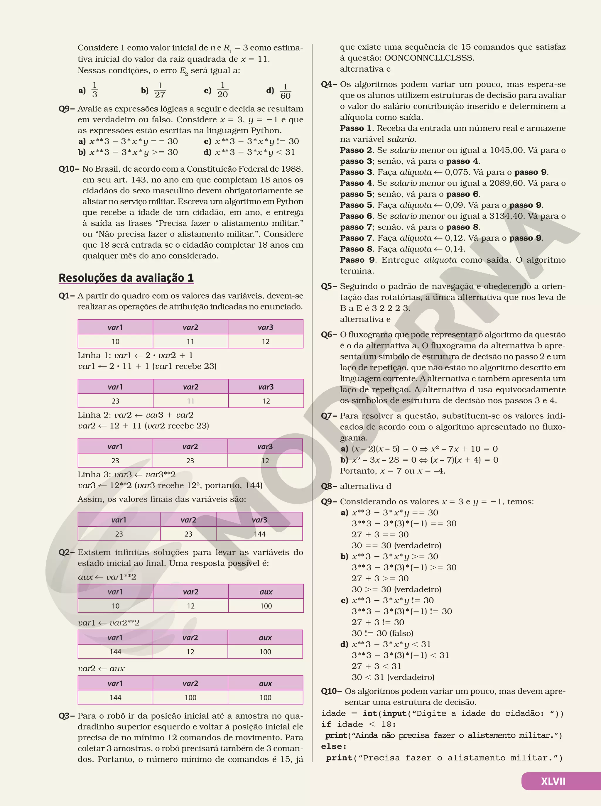 XLVII
Considere 1 como valor inicial de n e R1
5 3 como estima-
tiva inicial do valor da raiz quadrada de x 5 11.
Nessas condições, o erro E2
será igual a:
a)
1
3 b)
1
27
c)
1
20 d) 1
60
Q9– Avalie as expressões lógicas a seguir e decida se resultam
em verdadeiro ou falso. Considere x 5 3, y 5 21 e que
as expressões estão escritas na linguagem Python.
a) x **3 2 3*x *y 55 30
b) x **3 2 3*x *y .5 30
c) x **3 2 3*x *y !5 30
d) x **3 2 3*x *y , 31
Q10– No Brasil, de acordo com a Constituição Federal de 1988,
em seu art. 143, no ano em que completam 18 anos os
cidadãos do sexo masculino devem obrigatoriamente se
alistar no serviço militar. Escreva um algoritmo em Python
que recebe a idade de um cidadão, em ano, e entrega
à saída as frases “Precisa fazer o alistamento militar.”
ou “Não precisa fazer o alistamento militar.”. Considere
que 18 será entrada se o cidadão completar 18 anos em
qualquer mês do ano considerado.
Resoluções da avaliação 1
Q1– A partir do quadro com os valores das variáveis, devem-se
realizar as operações de atribuição indicadas no enunciado.
var1 var2 var3
10 11 12
Linha 1: var1 ! 2 8 var2 1 1
var1 % 2 8 11 1 1 (var1 recebe 23)
var1 var2 var3
23 11 12
Linha 2: var2 ! var3 1 var2
var2 % 12 1 11 (var2 recebe 23)
var1 var2 var3
23 23 12
Linha 3: var3 ! var3**2
var3 % 12**2 (var3 recebe 122
, portanto, 144)
Assim, os valores finais das variáveis são:
var1 var2 var3
23 23 144
Q2– Existem infinitas soluções para levar as variáveis do
estado inicial ao final. Uma resposta possível é:
aux % var1**2
var1 var2 aux
10 12 100
var1 % var2**2
var1 var2 aux
144 12 100
var2 % aux
var1 var2 aux
144 100 100
Q3– Para o robô ir da posição inicial até a amostra no qua-
dradinho superior esquerdo e voltar à posição inicial ele
precisa de no mínimo 12 comandos de movimento. Para
coletar 3 amostras, o robô precisará também de 3 coman-
dos. Portanto, o número mínimo de comandos é 15, já
que existe uma sequência de 15 comandos que satisfaz
à questão: OONCONNCLLCLSSS.
alternativa e
Q4– Os algoritmos podem variar um pouco, mas espera-se
que os alunos utilizem estruturas de decisão para avaliar
o valor do salário contribuição inserido e determinem a
alíquota como saída.
Passo 1. Receba da entrada um número real e armazene
na variável salario.
Passo 2. Se salario menor ou igual a 1045,00. Vá para o
passo 3; senão, vá para o passo 4.
Passo 3. Faça aliquota % 0,075. Vá para o passo 9.
Passo 4. Se salario menor ou igual a 2089,60. Vá para o
passo 5; senão, vá para o passo 6.
Passo 5. Faça aliquota % 0,09. Vá para o passo 9.
Passo 6. Se salario menor ou igual a 3134,40. Vá para o
passo 7; senão, vá para o passo 8.
Passo 7. Faça aliquota % 0,12. Vá para o passo 9.
Passo 8. Faça aliquota % 0,14.
Passo 9. Entregue aliquota como saída. O algoritmo
termina.
Q5– Seguindo o padrão de navegação e obedecendo a orien-
tação das rotatórias, a única alternativa que nos leva de
B a E é 3 2 2 2 3.
alternativa e
Q6– O fluxograma que pode representar o algoritmo da questão
é o da alternativa a. O fluxograma da alternativa b apre-
senta um símbolo de estrutura de decisão no passo 2 e um
laço de repetição, que não estão no algoritmo descrito em
linguagem corrente. A alternativa c também apresenta um
laço de repetição. A alternativa d usa equivocadamente
os símbolos de estrutura de decisão nos passos 3 e 4.
Q7– Para resolver a questão, substituem-se os valores indi-
cados de acordo com o algoritmo apresentado no fluxo-
grama.
a) (x – 2)(x – 5) 5 0 V x2
– 7x 1 10 5 0
b) x² – 3x – 28 5 0 X (x – 7)(x 1 4) 5 0
Portanto, x 5 7 ou x 5 –4.
Q8– alternativa d
Q9– Considerando os valores x 5 3 e y 5 21, temos:
a) x**3 2 3*x*y 55 30
3**3 2 3*(3)*(21) 55 30
27 1 3 55 30
30 55 30 (verdadeiro)
b) x**3 2 3*x*y .5 30
3**3 2 3*(3)*(21) .5 30
27 1 3 .5 30
30 .5 30 (verdadeiro)
c) x**3 2 3*x*y !5 30
3**3 2 3*(3)*(21) !5 30
27 1 3 !5 30
30 !5 30 (falso)
d) x**3 2 3*x*y , 31
3**3 2 3*(3)*(21) , 31
27 1 3 , 31
30 , 31 (verdadeiro)
Q10– Os algoritmos podem variar um pouco, mas devem apre-
sentar uma estrutura de decisão.
idade 5 int(input(“Digite a idade do cidadão: “))
if idade , 18:
print(“Ainda não precisa fazer o alistamento militar.”)
else:
print(“Precisa fazer o alistamento militar.”)
 