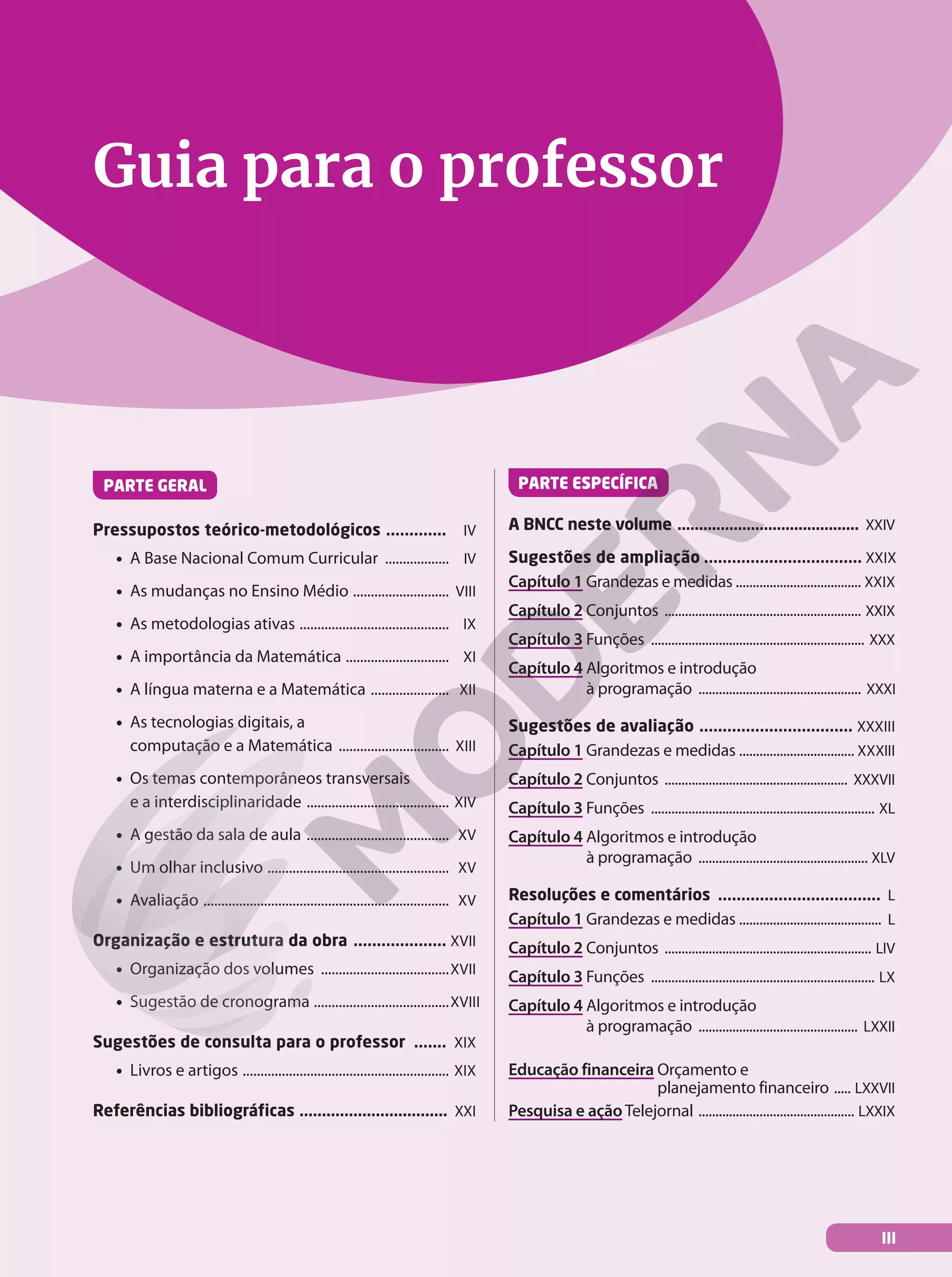 Guia para o professor
PARTE GERAL
Pressupostos teórico-metodológicos ............. IV
• A Base Nacional Comum Curricular .................. IV
• As mudanças no Ensino Médio ........................... VIII
• As metodologias ativas .......................................... IX
• A importância da Matemática ............................. XI
• A língua materna e a Matemática ...................... XII
• As tecnologias digitais, a
computação e a Matemática ............................... XIII
• Os temas contemporâneos transversais
e a interdisciplinaridade ........................................ XIV
• A gestão da sala de aula ........................................ XV
• Um olhar inclusivo ................................................... XV
• Avaliação ..................................................................... XV
Organização e estrutura da obra .................... XVII
• Organização dos volumes ....................................XVII
• Sugestão de cronograma ......................................XVIII
Sugestões de consulta para o professor ....... XIX
• Livros e artigos .......................................................... XIX
Referências bibliográficas ................................. XXI
PARTE ESPECÍFICA
A BNCC neste volume .......................................... XXIV
Sugestões de ampliação .................................. XXIX
Capítulo 1 Grandezas e medidas ..................................... XXIX
Capítulo 2 Conjuntos .......................................................... XXIX
Capítulo 3 Funções ............................................................... XXX
Capítulo 4 Algoritmos e introdução
à programação ................................................ XXXI
Sugestões de avaliação ................................. XXXIII
Capítulo 1 Grandezas e medidas .................................. XXXIII
Capítulo 2 Conjuntos ...................................................... XXXVII
Capítulo 3 Funções .................................................................. XL
Capítulo 4 Algoritmos e introdução
à programação .................................................. XLV
Resoluções e comentários ................................... L
Capítulo 1 Grandezas e medidas .......................................... L
Capítulo 2 Conjuntos ............................................................. LIV
Capítulo 3 Funções .................................................................. LX
Capítulo 4 Algoritmos e introdução
à programação ............................................... LXXII
Educação financeira Orçamento e
planejamento financeiro ..... LXXVII
Pesquisa e ação Telejornal .............................................. LXXIX
III
 