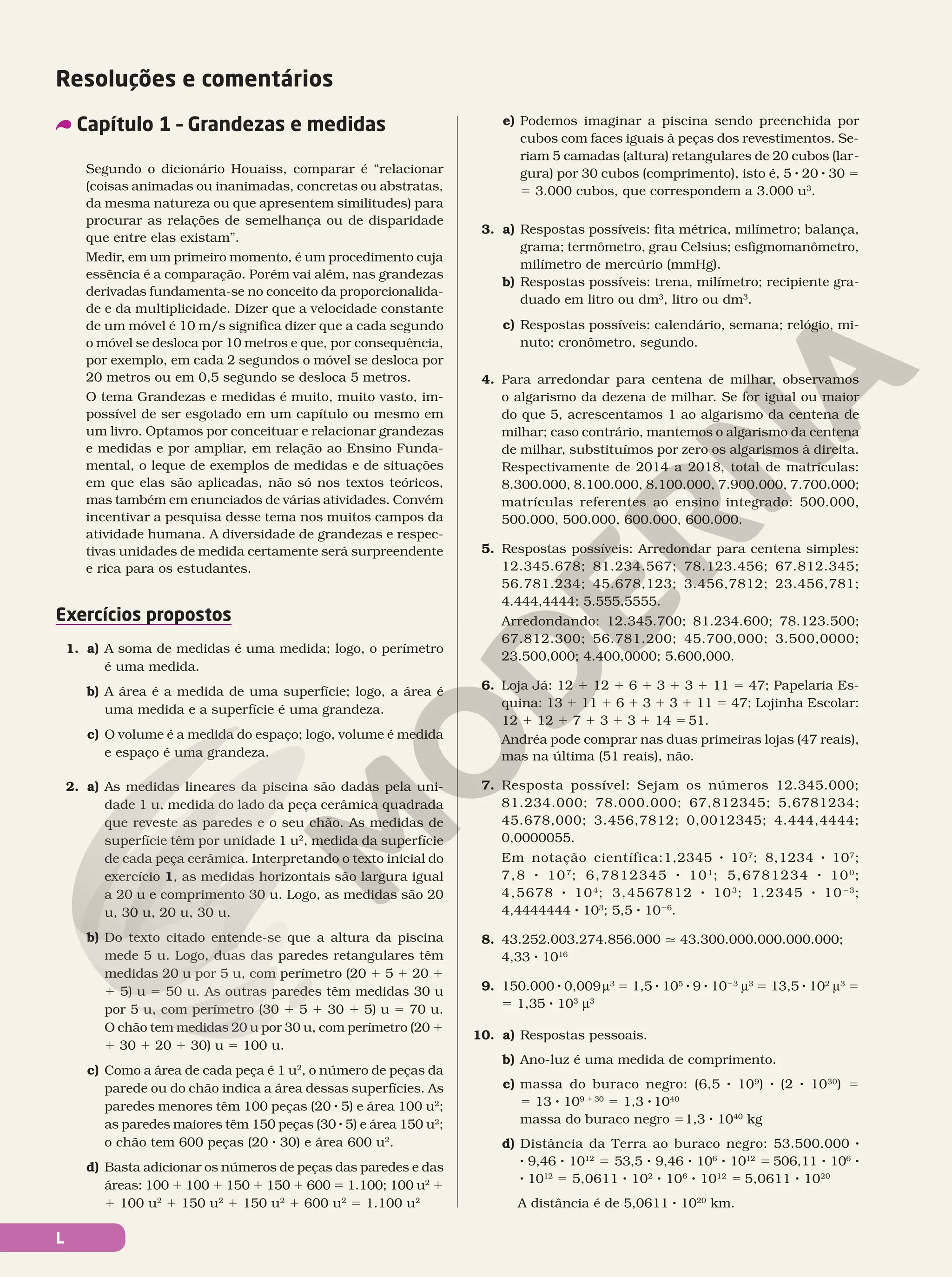 L
Segundo o dicionário Houaiss, comparar é “relacionar
(coisas animadas ou inanimadas, concretas ou abstratas,
da mesma natureza ou que apresentem similitudes) para
procurar as relações de semelhança ou de disparidade
que entre elas existam”.
Medir, em um primeiro momento, é um procedimento cuja
essência é a comparação. Porém vai além, nas grandezas
derivadas fundamenta-se no conceito da proporcionalida-
de e da multiplicidade. Dizer que a velocidade constante
de um móvel é 10 m/s significa dizer que a cada segundo
o móvel se desloca por 10 metros e que, por consequência,
por exemplo, em cada 2 segundos o móvel se desloca por
20 metros ou em 0,5 segundo se desloca 5 metros.
O tema Grandezas e medidas é muito, muito vasto, im-
possível de ser esgotado em um capítulo ou mesmo em
um livro. Optamos por conceituar e relacionar grandezas
e medidas e por ampliar, em relação ao Ensino Funda-
mental, o leque de exemplos de medidas e de situações
em que elas são aplicadas, não só nos textos teóricos,
mas também em enunciados de várias atividades. Convém
incentivar a pesquisa desse tema nos muitos campos da
atividade humana. A diversidade de grandezas e respec-
tivas unidades de medida certamente será surpreendente
e rica para os estudantes.
Exercícios propostos
1. a) A soma de medidas é uma medida; logo, o perímetro
é uma medida.
b) A área é a medida de uma superfície; logo, a área é
uma medida e a superfície é uma grandeza.
c) O volume é a medida do espaço; logo, volume é medida
e espaço é uma grandeza.
2. a) As medidas lineares da piscina são dadas pela uni-
dade 1 u, medida do lado da peça cerâmica quadrada
que reveste as paredes e o seu chão. As medidas de
superfície têm por unidade 1 u2
, medida da superfície
de cada peça cerâmica. Interpretando o texto inicial do
exercício 1, as medidas horizontais são largura igual
a 20 u e comprimento 30 u. Logo, as medidas são 20
u, 30 u, 20 u, 30 u.
b) Do texto citado entende-se que a altura da piscina
mede 5 u. Logo, duas das paredes retangulares têm
medidas 20 u por 5 u, com perímetro (20 1 5 1 20 1
1 5) u 5 50 u. As outras paredes têm medidas 30 u
por 5 u, com perímetro (30 1 5 1 30 1 5) u 5 70 u.
O chão tem medidas 20 u por 30 u, com perímetro (20 1
1 30 1 20 1 30) u 5 100 u.
c) Como a área de cada peça é 1 u2
, o número de peças da
parede ou do chão indica a área dessas superfícies. As
paredes menores têm 100 peças (20 8 5) e área 100 u2
;
as paredes maiores têm 150 peças (30 8 5) e área 150 u2
;
o chão tem 600 peças (20 8 30) e área 600 u2
.
d) Basta adicionar os números de peças das paredes e das
áreas: 100 1 100 1 150 1 150 1 600 5 1.100; 100 u2
1
1 100 u2
1 150 u2
1 150 u2
1 600 u2
5 1.100 u2
e) Podemos imaginar a piscina sendo preenchida por
cubos com faces iguais à peças dos revestimentos. Se-
riam 5 camadas (altura) retangulares de 20 cubos (lar-
gura) por 30 cubos (comprimento), isto é, 5 8 20 8 30 5
5 3.000 cubos, que correspondem a 3.000 u3
.
3. a) Respostas possíveis: fita métrica, milímetro; balança,
grama; termômetro, grau Celsius; esfigmomanômetro,
milímetro de mercúrio (mmHg).
b) Respostas possíveis: trena, milímetro; recipiente gra-
duado em litro ou dm3
, litro ou dm3
.
c) Respostas possíveis: calendário, semana; relógio, mi-
nuto; cronômetro, segundo.
4. Para arredondar para centena de milhar, observamos
o algarismo da dezena de milhar. Se for igual ou maior
do que 5, acrescentamos 1 ao algarismo da centena de
milhar; caso contrário, mantemos o algarismo da centena
de milhar, substituímos por zero os algarismos à direita.
Respectivamente de 2014 a 2018, total de matrículas:
8.300.000, 8.100.000, 8.100.000, 7.900.000, 7.700.000;
matrículas referentes ao ensino integrado: 500.000,
500.000, 500.000, 600.000, 600.000.
5. Respostas possíveis: Arredondar para centena simples:
12.345.678; 81.234.567; 78.123.456; 67.812.345;
56.781.234; 45.678,123; 3.456,7812; 23.456,781;
4.444,4444; 5.555,5555.
Arredondando: 12.345.700; 81.234.600; 78.123.500;
67.812.300; 56.781.200; 45.700,000; 3.500,0000;
23.500,000; 4.400,0000; 5.600,000.
6. Loja Já: 12 1 12 1 6 1 3 1 3 1 11 5 47; Papelaria Es-
quina: 13 1 11 1 6 1 3 1 3 1 11 5 47; Lojinha Escolar:
12 1 12 1 7 1 3 1 3 1 14 5 51.
Andréa pode comprar nas duas primeiras lojas (47 reais),
mas na última (51 reais), não.
7. Resposta possível: Sejam os números 12.345.000;
81.234.000; 78.000.000; 67,812345; 5,6781234;
45.678,000; 3.456,7812; 0,0012345; 4.444,4444;
0,0000055.
Em notação científica:1,2345 8 107
; 8,1234 8 107
;
7,8 8 107
; 6,7812345 8 101
; 5,6781234 8 100
;
4,5678 8 104
; 3,4567812 8 103
; 1,2345 8 1023
;
4,4444444 8 103
; 5,5 8 1026
.
8. 43.252.003.274.856.000 q 43.300.000.000.000.000;
4,33 8 1016
9. 150.000 8 0,009u3
5 1,5 8 105
8 9 8 1023
u3
5 13,5 8 102
u3
5
5 1,35 8 103
u3
10. a) Respostas pessoais.
b) Ano-luz é uma medida de comprimento.
c) massa do buraco negro: (6,5 8 109
) 8 (2 8 1030
) 5
5 13 8 109 1 30
5 1,3 8 1040
massa do buraco negro 51,3 8 1040
kg
d) Distância da Terra ao buraco negro: 53.500.000 8
8 9,46 8 1012
5 53,5 8 9,46 8 106
8 1012
5 506,11 8 106
8
8 1012
5 5,0611 8 102
8 106
8 1012
5 5,0611 8 1020
A distância é de 5,0611 8 1020
km.
Resoluções e comentários
Capítulo 1 – Grandezas e medidas
 