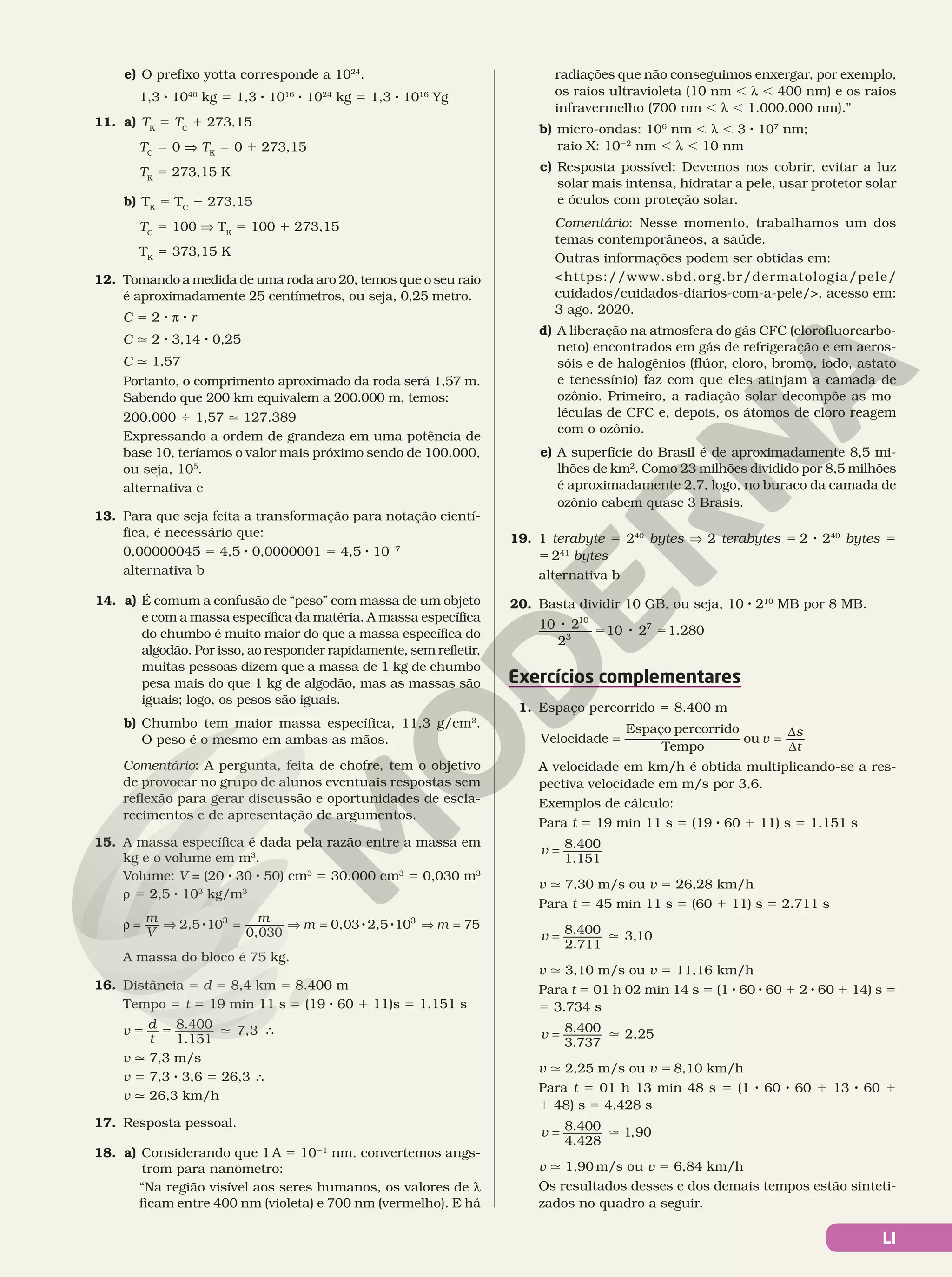 LI
e) O prefixo yotta corresponde a 1024
.
1,3 8 1040
kg 5 1,3 8 1016
8 1024
kg 5 1,3 8 1016
Yg
11. a) TK
5 TC
1 273,15
TC
5 0 V TK
5 0 1 273,15
TK
5 273,15 K
b) TK
5 TC
1 273,15
TC
5 100 V TK
5 100 1 273,15
TK
5 373,15 K
12. Tomando a medida de uma roda aro 20, temos que o seu raio
é aproximadamente 25 centímetros, ou seja, 0,25 metro.
C = 2 8 π 8 r
C q 2 8 3,14 8 0,25
C q 1,57
Portanto, o comprimento aproximado da roda será 1,57 m.
Sabendo que 200 km equivalem a 200.000 m, temos:
200.000 4 1,57 q 127.389
Expressando a ordem de grandeza em uma potência de
base 10, teríamos o valor mais próximo sendo de 100.000,
ou seja, 105
.
alternativa c
13. Para que seja feita a transformação para notação cientí-
fica, é necessário que:
0,00000045 = 4,5 8 0,0000001 = 4,5 8 1027
alternativa b
14. a) É comum a confusão de “peso” com massa de um objeto
e com a massa específica da matéria. A massa específica
do chumbo é muito maior do que a massa específica do
algodão. Por isso, ao responder rapidamente, sem refletir,
muitas pessoas dizem que a massa de 1 kg de chumbo
pesa mais do que 1 kg de algodão, mas as massas são
iguais; logo, os pesos são iguais.
b) Chumbo tem maior massa específica, 11,3 g/cm3
.
O peso é o mesmo em ambas as mãos.
Comentário: A pergunta, feita de chofre, tem o objetivo
de provocar no grupo de alunos eventuais respostas sem
reflexão para gerar discussão e oportunidades de escla-
recimentos e de apresentação de argumentos.
15. A massa específica é dada pela razão entre a massa em
kg e o volume em m3
.
Volume: V = (20 8 30 8 50) cm3
5 30.000 cm3
5 0,030 m3
ú 5 2,5 8 103
kg/m3
8 8 8
2,5 10
0,030
0,03 2,5 10 75
3 3
ρ = ⇒ = ⇒ = ⇒ =
m
V
m
m m
A massa do bloco é 75 kg.
16. Distância 5 d 5 8,4 km 5 8.400 m
Tempo 5 t 5 19 min 11 s 5 (19 8 60 1 11)s 5 1.151 s
= = q
v d
t
8.400
1.151
7,3 s
v q 7,3 m/s
v 5 7,3 8 3,6 5 26,3 s
v q 26,3 km/h
17. Resposta pessoal.
18. a) Considerando que 1 A 5 1021
nm, convertemos angs-
trom para nanômetro:
“Na região visível aos seres humanos, os valores de h
ficam entre 400 nm (violeta) e 700 nm (vermelho). E há
radiações que não conseguimos enxergar, por exemplo,
os raios ultravioleta (10 nm , h , 400 nm) e os raios
infravermelho (700 nm , h , 1.000.000 nm).”
b) micro-ondas: 106
nm , h , 3 8 107
nm;
raio X: 1022
nm , h , 10 nm
c) Resposta possível: Devemos nos cobrir, evitar a luz
solar mais intensa, hidratar a pele, usar protetor solar
e óculos com proteção solar.
Comentário: Nesse momento, trabalhamos um dos
temas contemporâneos, a saúde.
Outras informações podem ser obtidas em:
https://www.sbd.org.br/dermatologia/pele/
cuidados/cuidados-diarios-com-a-pele/, acesso em:
3 ago. 2020.
d) A liberação na atmosfera do gás CFC (clorofluorcarbo-
neto) encontrados em gás de refrigeração e em aeros-
sóis e de halogênios (flúor, cloro, bromo, iodo, astato
e tenessínio) faz com que eles atinjam a camada de
ozônio. Primeiro, a radiação solar decompõe as mo-
léculas de CFC e, depois, os átomos de cloro reagem
com o ozônio.
e) A superfície do Brasil é de aproximadamente 8,5 mi-
lhões de km2
. Como 23 milhões dividido por 8,5 milhões
é aproximadamente 2,7, logo, no buraco da camada de
ozônio cabem quase 3 Brasis.
19. 1 terabyte 5 240
bytes V 2 terabytes 5 2 8 240
bytes 5
5 241
bytes
alternativa b
20. Basta dividir 10 GB, ou seja, 10 8 210
MB por 8 MB.
8 = 8 =
10 2
2
10 2 1.280
10
3
7
Exercícios complementares
1. Espaço percorrido 5 8.400 m
v
s
t
= =
∆
∆
Velocidade
Espaço percorrido
Tempo
ou
A velocidade em km/h é obtida multiplicando-se a res-
pectiva velocidade em m/s por 3,6.
Exemplos de cálculo:
Para t 5 19 min 11 s 5 (19 8 60 1 11) s 5 1.151 s
=
v 8.400
1.151
v q 7,30 m/s ou v 5 26,28 km/h
Para t 5 45 min 11 s 5 (60 1 11) s 5 2.711 s
q
=
v 8.400
2.711
3,10
v q 3,10 m/s ou v 5 11,16 km/h
Para t 5 01 h 02 min 14 s 5 (1 8 60 8 60 1 2 8 60 1 14) s 5
5 3.734 s
q
=
v 8.400
3.737
2,25
v q 2,25 m/s ou v 5 8,10 km/h
Para t 5 01 h 13 min 48 s 5 (1 8 60 8 60 1 13 8 60 1
1 48) s 5 4.428 s
q
=
v 8.400
4.428
1,90
v q 1,90 m/s ou v = 6,84 km/h
Os resultados desses e dos demais tempos estão sinteti-
zados no quadro a seguir.
 