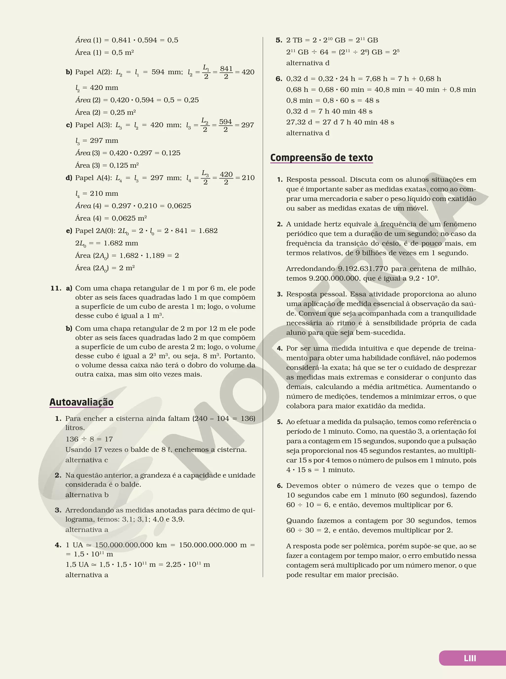 LIII
Área (1) 5 0,841 8 0,594 5 0,5
Área (1) 5 0,5 m2
b) Papel A(2): L2
5 l1
5 594 mm; = = =
l
L
2
841
2
420
2
1
l2
5 420 mm
Área (2) 5 0,420 8 0,594 5 0,5 5 0,25
Área (2) 5 0,25 m2
c) Papel A(3): L3
5 l2
5 420 mm; = = =
l
L
2
594
2
297
3
2
l3
5 297 mm
Área (3) 5 0,420 8 0,297 5 0,125
Área (3) 5 0,125 m2
d) Papel A(4): L4
5 l3
5 297 mm; = = =
l
L
2
420
2
210
4
3
l4
5 210 mm
Área (4) 5 0,297 8 0,210 5 0,0625
Área (4) 5 0,0625 m2
e) Papel 2A(0): 2L0
5 2 8 l0
5 2 8 841 5 1.682
2L0
5 5 1.682 mm
Área (2A0
) 5 1,682 8 1,189 5 2
Área (2A0
) 5 2 m2
11. a) Com uma chapa retangular de 1 m por 6 m, ele pode
obter as seis faces quadradas lado 1 m que compõem
a superfície de um cubo de aresta 1 m; logo, o volume
desse cubo é igual a 1 m3
.
b) Com uma chapa retangular de 2 m por 12 m ele pode
obter as seis faces quadradas lado 2 m que compõem
a superfície de um cubo de aresta 2 m; logo, o volume
desse cubo é igual a 23
m3
, ou seja, 8 m3
. Portanto,
o volume dessa caixa não terá o dobro do volume da
outra caixa, mas sim oito vezes mais.
Autoavaliação
1. Para encher a cisterna ainda faltam (240 – 104 5 136)
litros.
136 4 8 5 17
Usando 17 vezes o balde de 8 L, enchemos a cisterna.
alternativa c
2. Na questão anterior, a grandeza é a capacidade e unidade
considerada é o balde.
alternativa b
3. Arredondando as medidas anotadas para décimo de qui-
lograma, temos: 3,1; 3,1; 4,0 e 3,9.
alternativa a
4. 1 UA q 150.000.000,000 km 5 150.000.000.000 m 5
5 1,5 8 1011
m
1,5 UA q 1,5 8 1,5 8 1011
m 5 2,25 8 1011
m
alternativa a
5. 2 TB 5 2 8 210
GB 5 211
GB
211
GB 4 64 5 (211
4 26
) GB 5 25
alternativa d
6. 0,32 d 5 0,32 8 24 h 5 7,68 h 5 7 h 1 0,68 h
0,68 h 5 0,68 8 60 min 5 40,8 min 5 40 min 1 0,8 min
0,8 min 5 0,8 8 60 s 5 48 s
0,32 d 5 7 h 40 min 48 s
27,32 d 5 27 d 7 h 40 min 48 s
alternativa d
Compreensão de texto
1. Resposta pessoal. Discuta com os alunos situações em
que é importante saber as medidas exatas, como ao com-
prar uma mercadoria e saber o peso líquido com exatidão
ou saber as medidas exatas de um móvel.
2. A unidade hertz equivale à frequência de um fenômeno
periódico que tem a duração de um segundo; no caso da
frequência da transição do césio, é de pouco mais, em
termos relativos, de 9 bilhões de vezes em 1 segundo.
Arredondando 9.192.631.770 para centena de milhão,
temos 9.200.000.000, que é igual a 9,2 8 109
.
3. Resposta pessoal. Essa atividade proporciona ao aluno
uma aplicação de medida essencial à observação da saú-
de. Convém que seja acompanhada com a tranquilidade
necessária ao ritmo e à sensibilidade própria de cada
aluno para que seja bem-sucedida.
4. Por ser uma medida intuitiva e que depende de treina-
mento para obter uma habilidade confiável, não podemos
considerá-la exata; há que se ter o cuidado de desprezar
as medidas mais extremas e considerar o conjunto das
demais, calculando a média aritmética. Aumentando o
número de medições, tendemos a minimizar erros, o que
colabora para maior exatidão da medida.
5. Ao efetuar a medida da pulsação, temos como referência o
período de 1 minuto. Como, na questão 3, a orientação foi
para a contagem em 15 segundos, supondo que a pulsação
seja proporcional nos 45 segundos restantes, ao multipli-
car 15 s por 4 temos o número de pulsos em 1 minuto, pois
4 8 15 s 5 1 minuto.
6. Devemos obter o número de vezes que o tempo de
10 segundos cabe em 1 minuto (60 segundos), fazendo
60 4 10 5 6, e então, devemos multiplicar por 6.
Quando fazemos a contagem por 30 segundos, temos
60 4 30 5 2, e então, devemos multiplicar por 2.
A resposta pode ser polêmica, porém supõe-se que, ao se
fazer a contagem por tempo maior, o erro embutido nessa
contagem será multiplicado por um número menor, o que
pode resultar em maior precisão.
 