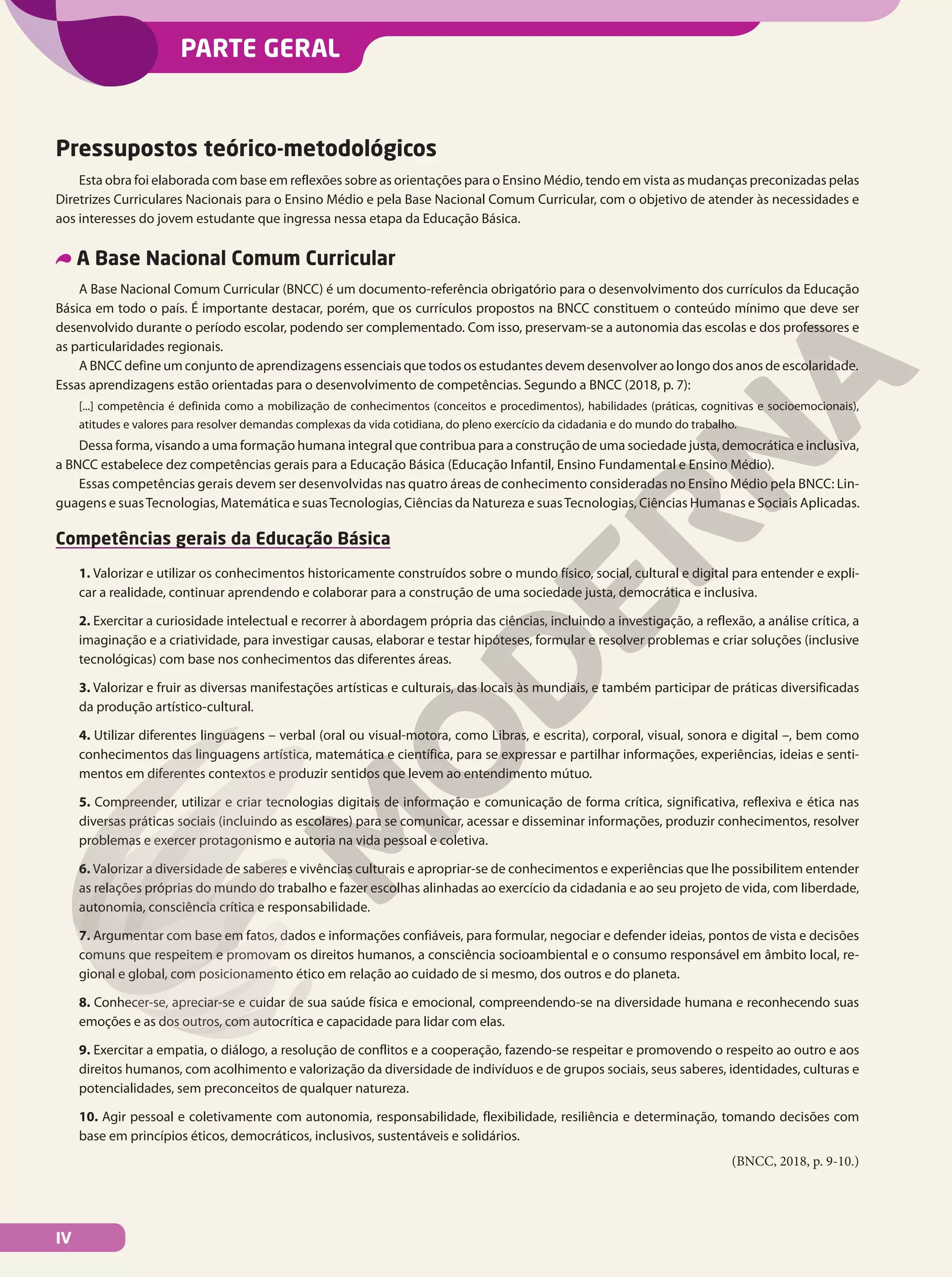 PARTE GERAL
Pressupostos teórico-metodológicos
Esta obra foi elaborada com base em reflexões sobre as orientações para o Ensino Médio, tendo em vista as mudanças preconizadas pelas
Diretrizes Curriculares Nacionais para o Ensino Médio e pela Base Nacional Comum Curricular, com o objetivo de atender às necessidades e
aos interesses do jovem estudante que ingressa nessa etapa da Educação Básica.
A Base Nacional Comum Curricular
A Base Nacional Comum Curricular (BNCC) é um documento-referência obrigatório para o desenvolvimento dos currículos da Educação
Básica em todo o país. É importante destacar, porém, que os currículos propostos na BNCC constituem o conteúdo mínimo que deve ser
desenvolvido durante o período escolar, podendo ser complementado. Com isso, preservam-se a autonomia das escolas e dos professores e
as particularidades regionais.
A BNCC define um conjunto de aprendizagens essenciais que todos os estudantes devem desenvolver ao longo dos anos de escolaridade.
Essas aprendizagens estão orientadas para o desenvolvimento de competências. Segundo a BNCC (2018, p. 7):
[...] competência é definida como a mobilização de conhecimentos (conceitos e procedimentos), habilidades (práticas, cognitivas e socioemocionais),
atitudes e valores para resolver demandas complexas da vida cotidiana, do pleno exercício da cidadania e do mundo do trabalho.
Dessa forma, visando a uma formação humana integral que contribua para a construção de uma sociedade justa, democrática e inclusiva,
a BNCC estabelece dez competências gerais para a Educação Básica (Educação Infantil, Ensino Fundamental e Ensino Médio).
Essas competências gerais devem ser desenvolvidas nas quatro áreas de conhecimento consideradas no Ensino Médio pela BNCC: Lin-
guagens e suasTecnologias, Matemática e suasTecnologias, Ciências da Natureza e suasTecnologias, Ciências Humanas e Sociais Aplicadas.
Competências gerais da Educação Básica
1. Valorizar e utilizar os conhecimentos historicamente construídos sobre o mundo físico, social, cultural e digital para entender e expli-
car a realidade, continuar aprendendo e colaborar para a construção de uma sociedade justa, democrática e inclusiva.
2. Exercitar a curiosidade intelectual e recorrer à abordagem própria das ciências, incluindo a investigação, a reflexão, a análise crítica, a
imaginação e a criatividade, para investigar causas, elaborar e testar hipóteses, formular e resolver problemas e criar soluções (inclusive
tecnológicas) com base nos conhecimentos das diferentes áreas.
3. Valorizar e fruir as diversas manifestações artísticas e culturais, das locais às mundiais, e também participar de práticas diversificadas
da produção artístico-cultural.
4. Utilizar diferentes linguagens – verbal (oral ou visual-motora, como Libras, e escrita), corporal, visual, sonora e digital –, bem como
conhecimentos das linguagens artística, matemática e científica, para se expressar e partilhar informações, experiências, ideias e senti-
mentos em diferentes contextos e produzir sentidos que levem ao entendimento mútuo.
5. Compreender, utilizar e criar tecnologias digitais de informação e comunicação de forma crítica, significativa, reflexiva e ética nas
diversas práticas sociais (incluindo as escolares) para se comunicar, acessar e disseminar informações, produzir conhecimentos, resolver
problemas e exercer protagonismo e autoria na vida pessoal e coletiva.
6. Valorizar a diversidade de saberes e vivências culturais e apropriar-se de conhecimentos e experiências que lhe possibilitem entender
as relações próprias do mundo do trabalho e fazer escolhas alinhadas ao exercício da cidadania e ao seu projeto de vida, com liberdade,
autonomia, consciência crítica e responsabilidade.
7. Argumentar com base em fatos, dados e informações confiáveis, para formular, negociar e defender ideias, pontos de vista e decisões
comuns que respeitem e promovam os direitos humanos, a consciência socioambiental e o consumo responsável em âmbito local, re-
gional e global, com posicionamento ético em relação ao cuidado de si mesmo, dos outros e do planeta.
8. Conhecer-se, apreciar-se e cuidar de sua saúde física e emocional, compreendendo-se na diversidade humana e reconhecendo suas
emoções e as dos outros, com autocrítica e capacidade para lidar com elas.
9. Exercitar a empatia, o diálogo, a resolução de conflitos e a cooperação, fazendo-se respeitar e promovendo o respeito ao outro e aos
direitos humanos, com acolhimento e valorização da diversidade de indivíduos e de grupos sociais, seus saberes, identidades, culturas e
potencialidades, sem preconceitos de qualquer natureza.
10. Agir pessoal e coletivamente com autonomia, responsabilidade, flexibilidade, resiliência e determinação, tomando decisões com
base em princípios éticos, democráticos, inclusivos, sustentáveis e solidários.
(BNCC, 2018, p. 9-10.)
IV
 