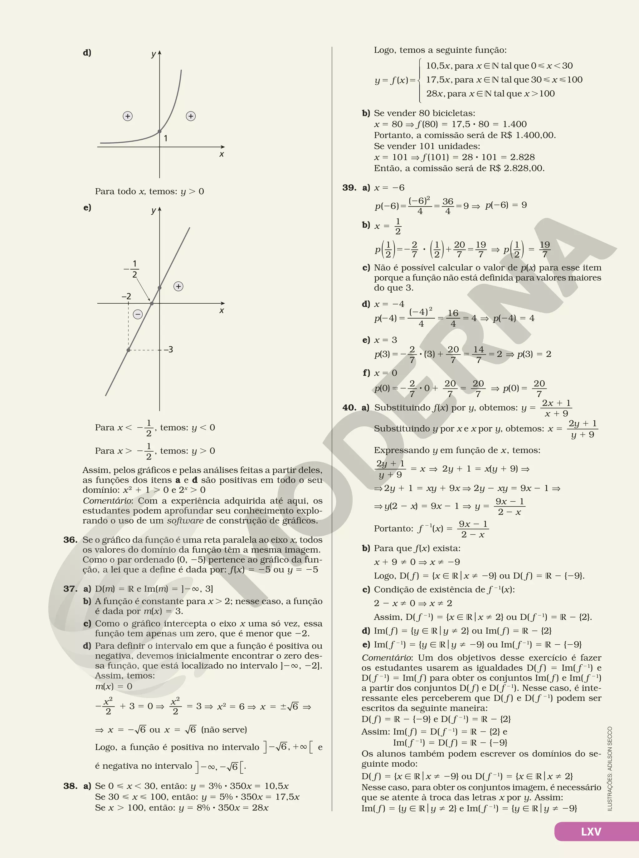 LXV
d)
x
y
1
+ +
	 	 Para todo x, temos: y . 0
e)
x
y
–
+
–3
–2
1
2
—
2
Para x , 2
1
2
, temos: y , 0
Para x . 2
1
2
, temos: y . 0
Assim, pelos gráficos e pelas análises feitas a partir deles,
as funções dos itens a e d são positivas em todo o seu
domínio: x2
1 1 . 0 e 2x
. 0
Comentário: Com a experiência adquirida até aqui, os
estudantes podem aprofundar seu conhecimento explo‑
rando o uso de um software de construção de gráficos.
36. Se o gráfico da função é uma reta paralela ao eixo x, todos
os valores do domínio da função têm a mesma imagem.
Como o par ordenado (0, 25) pertence ao gráfico da fun‑
ção, a lei que a define é dada por: f(x) 5 25 ou y 5 25
37. a) D(m) 5 R e Im(m) 5 ]2Ü, 3]
b) A função é constante para x . 2; nesse caso, a função
é dada por m(x) 5 3.
c) Como o gráfico intercepta o eixo x uma só vez, essa
função tem apenas um zero, que é menor que 22.
d) Para definir o intervalo em que a função é positiva ou
negativa, devemos inicialmente encontrar o zero des‑
sa função, que está localizado no intervalo ]2Ü, 22].
Assim, temos:
m(x) 5 0
2 1 5 V 5 V
2
3 0
2
3
2 2
x x
x2
5 6 V 5 6 6
x V
V 5 2 6
x ou 5 6
x (não serve)
Logo, a função é positiva no intervalo 2 1Ü
6,

 
 e
é negativa no intervalo 2Ü 2
, 6

 
.
38. a) Se 0  x , 30, então: y 5 3% 8 350x 5 10,5x
Se 30  x  100, então: y 5 5% 8 350x 5 17,5x
Se x . 100, então: y 5 8% 8 350x 5 28x
Logo, temos a seguinte função:
5 5
Ñ N  ,
Ñ N  
Ñ N .
( )
10,5 ,para tal que 0 30
17,5 ,para tal que 30 100
28 ,para tal que 100







y f x
x x x
x x x
x x x
b) Se vender 80 bicicletas:
x 5 80 V f (80) 5 17,5 8 80 5 1.400
Portanto, a comissão será de R$ 1.400,00.
Se vender 101 unidades:
x 5 101 V f (101) 5 28 8 101 5 2.828
Então, a comissão será de R$ 2.828,00.
39. a) x 5 26
2 5
2
5 5 V
( 6)
( 6)
4
36
4
9
2
p p(26) 5 9
b) 5
1
2
x
52 8 1 5 V 5
1
2
2
7
1
2
20
7
19
7
1
2
19
7
( ) ( ) ( )
p p
c) Não é possível calcular o valor de p(x) para esse item
porque a função não está definida para valores maiores
do que 3.
d) x 5 24
2 5
2
5 5 V
( 4)
( 4)
4
16
4
4
2
p p(24) 5 4
e) x 5 3
p( )
3
2
52 8 1 5 5 V
7
(3)
20
7
14
7
2 p(3) 5 2
f) x 5 0
p p
( )
0
2 20
7
20
7
52 8 1 5 V 5
7
0
20
7
(0)
40. a) Substituindo f(x) por y, obtemos: y
x
x
1
9
5
1
1
2
Substituindo y por x e x por y, obtemos: x
y
y
1
9
5
1
1
2
Expressando y em função de x, temos:
2y
y
x
1
9
1
1
5 V 2y 1 1 5 x(y 1 9) V	
	 	 V	2y 1 1 5 xy 1 9x V 2y 2 xy 5 9x 2 1 V	
	 	 V	y(2 2 x) 5 9x 2 1 V 5
2
2
1
y
x
x
9
2
Portanto: f x
x
x
2
5
2
2
1
( )
9 1
2
b) Para que f(x) exista:
x 1 9 i 0 V x i 29
Logo, D( f ) 5 {x Ñ Rox i 29} ou D( f ) 5 R 2 {29}.
c) Condição de existência de f 21
(x):
2 2 x i 0 V x i 2
Assim, D( f 21
) 5 {x Ñ Rox i 2} ou D( f 21
) 5 R 2 {2}.
d) Im( f ) 5 {y Ñ Roy i 2} ou Im( f ) 5 R 2 {2}
e) Im( f 21
) 5 {y Ñ Roy i 29} ou Im( f 21
) 5 R 2 {29}
Comentário: Um dos objetivos desse exercício é fazer
os estudantes usarem as igualdades D( f ) 5 Im( f 21
) e
D( f 21
) 5 Im( f ) para obter os conjuntos Im( f ) e Im( f 21
)
a partir dos conjuntos D( f ) e D( f 21
). Nesse caso, é inte‑
ressante eles perceberem que D( f ) e D( f 21
) podem ser
escritos da seguinte maneira:
D( f ) 5 R 2 {29} e D( f 21
) 5 R 2 {2}
Assim: Im( f ) 5 D( f 21
) 5 R 2 {2} e
Im( f 21
) 5 D( f ) 5 R 2 {29}
Os alunos também podem escrever os domínios do se‑
guinte modo:
D( f ) 5 {x Ñ Rox i 29} ou D( f 21
) 5 {x Ñ Rox i 2}
Nesse caso, para obter os conjuntos imagem, é necessário
que se atente à troca das letras x por y. Assim:
Im( f ) 5 {y Ñ Roy i 2} e Im( f 21
) 5 {y Ñ Roy i 29}
ILUSTRAÇÕES:
ADILSON
SECCO
 
