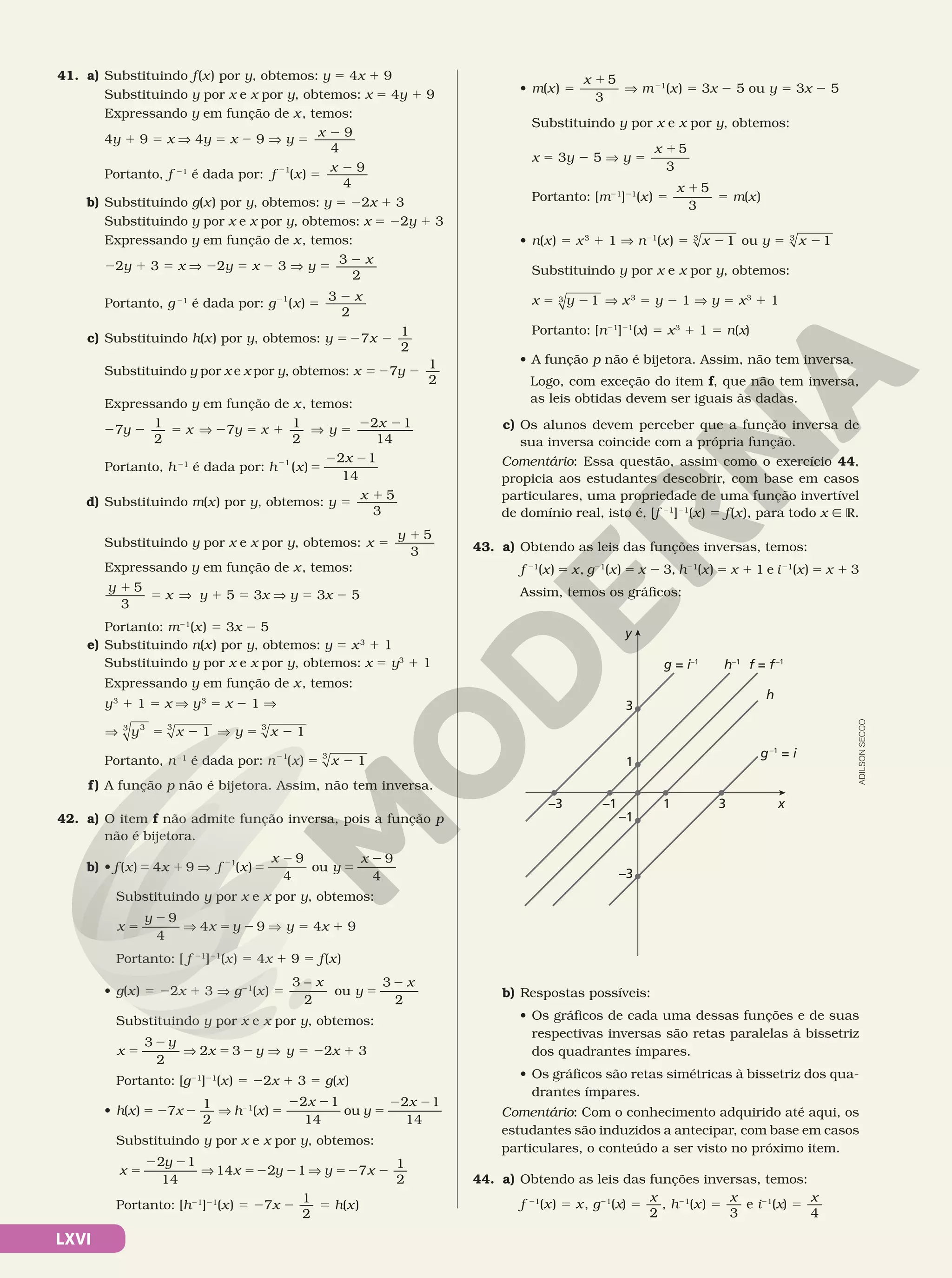 LXVI
41. a) Substituindo f(x) por y, obtemos: y 5 4x 1 9
Substituindo y por x e x por y, obtemos: x 5 4y 1 9
Expressando y em função de x, temos:
		 	 4y 1 9 5 x V 4y 5 x 2 9 V y
x 9
4
5
2
Portanto, f 21
é dada por: f x
x
2
5
2
1
( )
9
4
b) Substituindo g(x) por y, obtemos: y 5 22x 1 3
Substituindo y por x e x por y, obtemos: x 5 22y 1 3
Expressando y em função de x, temos:
	 22y 1 3 5 x V 22y 5 x 2 3 V 5 2
3
2
y x
Portanto, g21
é dada por: g x
x
2
5
2
1
( )
3
2
c) Substituindo h(x) por y, obtemos: y x
1
2
5 2 2
7
Substituindo y por x e x por y, obtemos: x y
1
2
5 2 2
7
Expressando y em função de x, temos:
2 2 5 V 2 5 1 V 5 2 2
7 1
2
7 1
2
2 1
14
y x y x y x
Portanto, h21
é dada por: h x
x
2
5
2 2
1 2 1
14
( )
d) Substituindo m(x) por y, obtemos: y
x
5
1 5
3
Substituindo y por x e x por y, obtemos: x
y
5
1 5
3
Expressando y em função de x, temos:
y
x
1
5 V
5
3
y 1 5 5 3x V y 5 3x 2 5
Portanto: m21
(x) 5 3x 2 5
e) Substituindo n(x) por y, obtemos: y 5 x3
1 1
Substituindo y por x e x por y, obtemos: x 5 y3
1 1
Expressando y em função de x, temos:
y3
1 1 5 x V y3
5 x 2 1 V
V 5 2 V
1
3
3 3
y x V 5 2 1
3
y x
Portanto, n21
é dada por: n x x
2
5 2
1 3
( ) 1
f) A função p não é bijetora. Assim, não tem inversa.
42. a) O item f não admite função inversa, pois a função p
não é bijetora.
b) • f x x f x
x
( ) ( )
5 1 V 5
2
2
4 9
9
4
1
ou y
x 9
4
5
2
Substituindo y por x e x por y, obtemos:
x
y
x y
9
4
4 9
5
2
V 5 2 V y = 4x 1 9
Portanto: [ f 21
]21
(x) 5 4x 1 9 5 f(x)
• g(x) 5 22x 1 3 V g21
(x) 5
3
2
− x
ou y
x
3
2
5
2
Substituindo y por x e x por y, obtemos:
x
y
x y
3
2
2 3
=
2
V 5 2 V y 5 22x 1 3
Portanto: [g21
]21
(x) 5 22x 1 3 5 g(x)
• h(x) 5 27x 2
1
2
V h21
(x) 5
2 2
2 1
14
x
ou y
x
2 1
14
5
2 2
Substituindo y por x e x por y, obtemos:
x
y
x y
2 1
14
14 2 1
5
2 2
V 52 2 V y x
7
1
2
52 2
Portanto: [h21
]21
(x) 5 27x 2
1
2
5 h(x)
• m(x) 5
x 1 5
3
V m21
(x) 5 3x 2 5 ou y 5 3x 2 5
Substituindo y por x e x por y, obtemos:
x 5 3y 2 5 V y =
x 1 5
3
Portanto: [m21
]21
(x) 5
x 1 5
3
5 m(x)
• n(x) 5 x3
1 1 V n21
(x) 5 x 21
3
ou y = x 21
3
Substituindo y por x e x por y, obtemos:
	 	 x 5 y 21
3 V x3
5 y 2 1 V y = x3
1 1
Portanto: [n21
]21
(x) 5 x3
1 1 5 n(x)
• A função p não é bijetora. Assim, não tem inversa.
Logo, com exceção do item f, que não tem inversa,
as leis obtidas devem ser iguais às dadas.
c) Os alunos devem perceber que a função inversa de
sua inversa coincide com a própria função.
Comentário: Essa questão, assim como o exercício 44,
propicia aos estudantes descobrir, com base em casos
particulares, uma propriedade de uma função invertível
de domínio real, isto é, [f 21
]21
(x) 5 f(x), para todo x Ñ R.
43. a) Obtendo as leis das funções inversas, temos:
f 21
(x) 5 x, g21
(x) = x 2 3, h21
(x) 5 x 1 1 e i21
(x) 5 x 1 3
Assim, temos os gráficos:
x
3
1
–1
1
–1
–3
3
–3
g = i–1
f = f–1
g–1
= i
h
h–1
y
b) Respostas possíveis:
• Os gráficos de cada uma dessas funções e de suas
respectivas inversas são retas paralelas à bissetriz
dos quadrantes ímpares.
• Os gráficos são retas simétricas à bissetriz dos qua‑
drantes ímpares.
Comentário: Com o conhecimento adquirido até aqui, os
estudantes são induzidos a antecipar, com base em casos
particulares, o conteúdo a ser visto no próximo item.
44. a) Obtendo as leis das funções inversas, temos:
f 21
(x) 5 x, g21
(x) =
x
2
, h21
(x) =
x
3
e i21
(x) 5
x
4
ADILSON
SECCO
 
