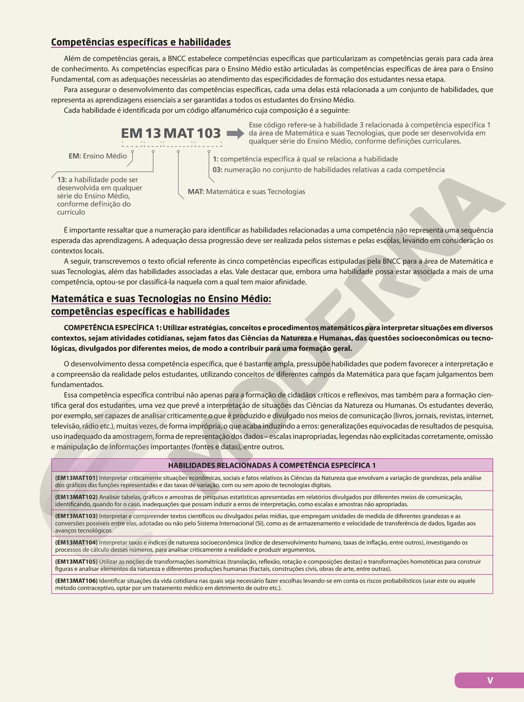 Competências específicas e habilidades
Além de competências gerais, a BNCC estabelece competências específicas que particularizam as competências gerais para cada área
de conhecimento. As competências específicas para o Ensino Médio estão articuladas às competências específicas de área para o Ensino
Fundamental, com as adequações necessárias ao atendimento das especificidades de formação dos estudantes nessa etapa.
Para assegurar o desenvolvimento das competências específicas, cada uma delas está relacionada a um conjunto de habilidades, que
representa as aprendizagens essenciais a ser garantidas a todos os estudantes do Ensino Médio.
Cada habilidade é identificada por um código alfanumérico cuja composição é a seguinte:
EM 13 MAT 103
EM: Ensino Médio
13: a habilidade pode ser
desenvolvida em qualquer
série do Ensino Médio,
conforme definição do
currículo
1: competência específica à qual se relaciona a habilidade
03: numeração no conjunto de habilidades relativas a cada competência
Esse código refere-se à habilidade 3 relacionada à competência específica 1
da área de Matemática e suas Tecnologias, que pode ser desenvolvida em
qualquer série do Ensino Médio, conforme definições curriculares.
MAT: Matemática e suas Tecnologias
É importante ressaltar que a numeração para identificar as habilidades relacionadas a uma competência não representa uma sequência
esperada das aprendizagens. A adequação dessa progressão deve ser realizada pelos sistemas e pelas escolas, levando em consideração os
contextos locais.
A seguir, transcrevemos o texto oficial referente às cinco competências específicas estipuladas pela BNCC para a área de Matemática e
suas Tecnologias, além das habilidades associadas a elas. Vale destacar que, embora uma habilidade possa estar associada a mais de uma
competência, optou-se por classificá-la naquela com a qual tem maior afinidade.
Matemática e suas Tecnologias no Ensino Médio:
competências específicas e habilidades
COMPETÊNCIAESPECÍFICA1:Utilizarestratégias,conceitoseprocedimentosmatemáticosparainterpretarsituaçõesemdiversos
contextos, sejam atividades cotidianas, sejam fatos das Ciências da Natureza e Humanas, das questões socioeconômicas ou tecno-
lógicas, divulgados por diferentes meios, de modo a contribuir para uma formação geral.
O desenvolvimento dessa competência específica, que é bastante ampla, pressupõe habilidades que podem favorecer a interpretação e
a compreensão da realidade pelos estudantes, utilizando conceitos de diferentes campos da Matemática para que façam julgamentos bem
fundamentados.
Essa competência específica contribui não apenas para a formação de cidadãos críticos e reflexivos, mas também para a formação cien-
tífica geral dos estudantes, uma vez que prevê a interpretação de situações das Ciências da Natureza ou Humanas. Os estudantes deverão,
por exemplo, ser capazes de analisar criticamente o que é produzido e divulgado nos meios de comunicação (livros, jornais, revistas, internet,
televisão, rádio etc.), muitas vezes, de forma imprópria, o que acaba induzindo a erros: generalizações equivocadas de resultados de pesquisa,
uso inadequado da amostragem, forma de representação dos dados – escalas inapropriadas, legendas não explicitadas corretamente, omissão
e manipulação de informações importantes (fontes e datas), entre outros.
HABILIDADES RELACIONADAS À COMPETÊNCIA ESPECÍFICA 1
(EM13MAT101) Interpretar criticamente situações econômicas, sociais e fatos relativos às Ciências da Natureza que envolvam a variação de grandezas, pela análise
dos gráficos das funções representadas e das taxas de variação, com ou sem apoio de tecnologias digitais.
(EM13MAT102) Analisar tabelas, gráficos e amostras de pesquisas estatísticas apresentadas em relatórios divulgados por diferentes meios de comunicação,
identificando, quando for o caso, inadequações que possam induzir a erros de interpretação, como escalas e amostras não apropriadas.
(EM13MAT103) Interpretar e compreender textos científicos ou divulgados pelas mídias, que empregam unidades de medida de diferentes grandezas e as
conversões possíveis entre elas, adotadas ou não pelo Sistema Internacional (SI), como as de armazenamento e velocidade de transferência de dados, ligadas aos
avanços tecnológicos.
(EM13MAT104) Interpretar taxas e índices de natureza socioeconômica (índice de desenvolvimento humano, taxas de inflação, entre outros), investigando os
processos de cálculo desses números, para analisar criticamente a realidade e produzir argumentos.
(EM13MAT105) Utilizar as noções de transformações isométricas (translação, reflexão, rotação e composições destas) e transformações homotéticas para construir
figuras e analisar elementos da natureza e diferentes produções humanas (fractais, construções civis, obras de arte, entre outras).
(EM13MAT106) Identificar situações da vida cotidiana nas quais seja necessário fazer escolhas levando-se em conta os riscos probabilísticos (usar este ou aquele
método contraceptivo, optar por um tratamento médico em detrimento de outro etc.).
V
 
