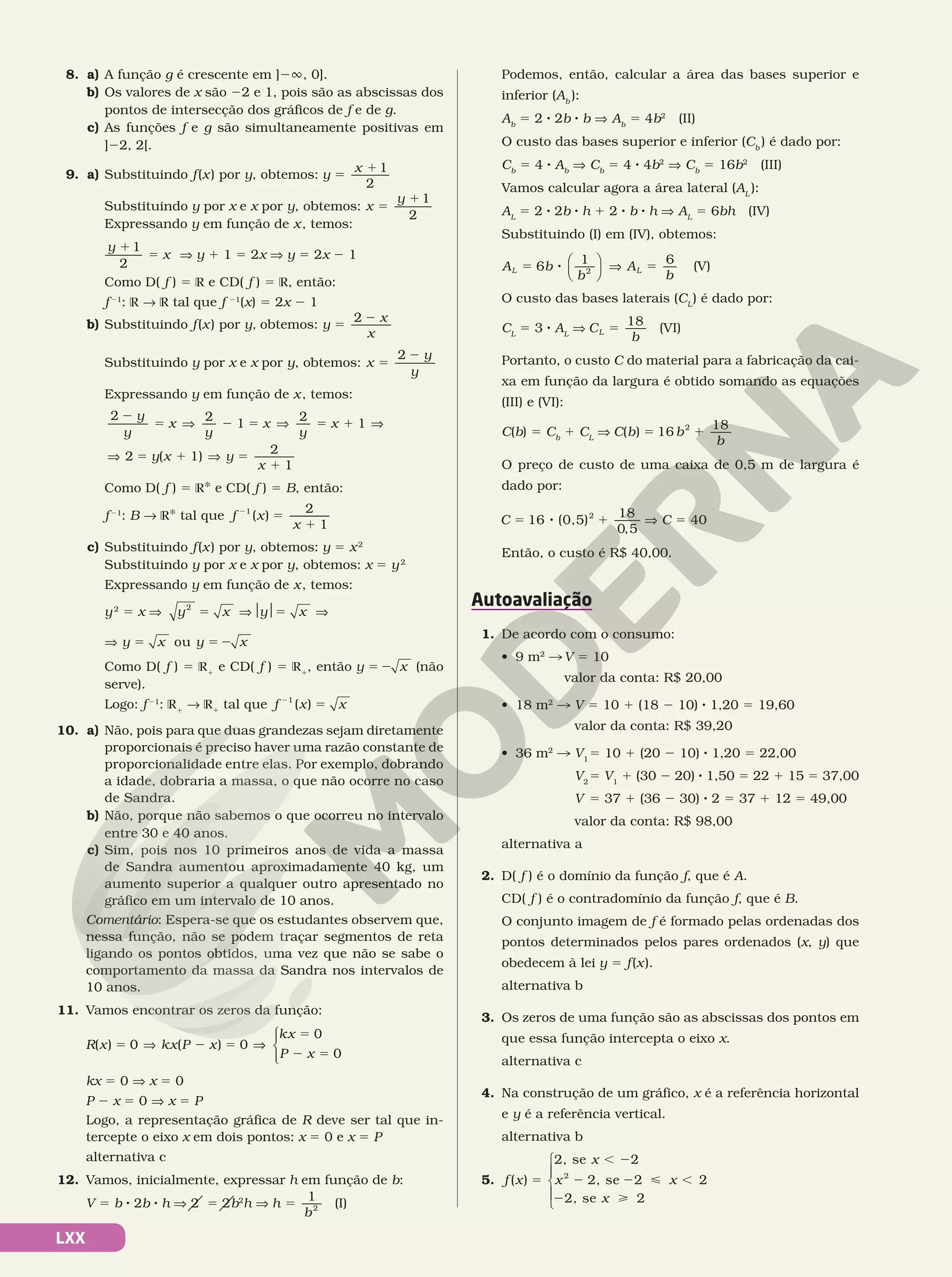 LXX
8. a) A função g é crescente em ]2Ü, 0].
b) Os valores de x são 22 e 1, pois são as abscissas dos
pontos de intersecção dos gráficos de f e de g.
c) As funções f e g são simultaneamente positivas em
]22, 2[.
9. a) Substituindo f(x) por y, obtemos: y
x
5
11
2
Substituindo y por x e x por y, obtemos: x
y
5
11
2
Expressando y em função de x, temos:
y
x
1
5
1
2
V y 1 1 5 2x V y 5 2x 2 1
Como D( f ) 5 R e CD( f ) 5 R, então:
f21
: R  R tal que f 21
(x) 5 2x 2 1
b) Substituindo f(x) por y, obtemos: y
x
x
5
2
2
Substituindo y por x e x por y, obtemos: x
y
y
5
2
2
Expressando y em função de x, temos:
2 2
1
2
1
2
2
5 V 2 5 V 5 1 V
V 5
y
y
x
y
x
y
x
( 1)
2
1
y x y
x
1 V 5
1
Como D( f ) 5 RÇ e CD( f ) 5 B, então:
f21
: B  RÇ tal que f x
x
( )
2
1
1
5
1
2
c) Substituindo f(x) por y, obtemos: y 5 x2
Substituindo y por x e x por y, obtemos: x 5 y2
Expressando y em função de x, temos:
y2
5 x V y x y x
2
5 V$ $5 V
V	 y x y x
ou
5 5 2
Como D( f ) 5 R1
e CD( f ) 5 R1
, então y x
5 2 (não
serve).
Logo: f21
: R1
 R1
tal que f x x
2
5
1
( )
10. a) Não, pois para que duas grandezas sejam diretamente
proporcionais é preciso haver uma razão constante de
proporcionalidade entre elas. Por exemplo, dobrando
a idade, dobraria a massa, o que não ocorre no caso
de Sandra.
b) Não, porque não sabemos o que ocorreu no intervalo
entre 30 e 40 anos.
c) Sim, pois nos 10 primeiros anos de vida a massa
de Sandra aumentou aproximadamente 40 kg, um
aumento superior a qualquer outro apresentado no
gráfico em um intervalo de 10 anos.
Comentário: Espera‑se que os estudantes observem que,
nessa função, não se podem traçar segmentos de reta
ligando os pontos obtidos, uma vez que não se sabe o
comportamento da massa da Sandra nos intervalos de
10 anos.
11. Vamos encontrar os zeros da função:
R x kx P x
kx
P x
( ) 0 ( ) 0
0
0
5 V 2 5 V
5
2 5






kx 5 0 V x 5 0
P 2 x 5 0 V x 5 P
Logo, a representação gráfica de R deve ser tal que in‑
tercepte o eixo x em dois pontos: x 5 0 e x 5 P
alternativa c
12. Vamos, inicialmente, expressar h em função de b:
V 5 b 8 2b 8 h V 2 5 2b2
h V h
b
1
5 2 (I)
Podemos, então, calcular a área das bases superior e
inferior (Ab
):
Ab
5 2 8 2b 8 b V Ab
5 4b2
(II)
O custo das bases superior e inferior (Cb
) é dado por:
Cb
5 4 8 Ab
V Cb
5 4 8 4b2
V Cb
5 16b2
(III)
Vamos calcular agora a área lateral (AL
):
AL
5 2 8 2b 8 h 1 2 8 b 8 h V AL
5 6bh (IV)
Substituindo (I) em (IV), obtemos:
A b
b
A
b
L L
6
1 6
2
5 8 V 5





 (V)
O custo das bases laterais (CL
) é dado por:
CL
5 3 8 AL
V C
b
L
18
5 (VI)
Portanto, o custo C do material para a fabricação da cai‑
xa em função da largura é obtido somando as equações
(III) e (VI):
C(b) 5 Cb
1 CL
V C b b
b
( ) 16
18
2
5 1
O preço de custo de uma caixa de 0,5 m de largura é
dado por:
C 16 (0,5)
18
2
5 8 1
0 5
,
V C 5 40
Então, o custo é R$ 40,00.
Autoavaliação
1. De acordo com o consumo:
• 9 m2
		V 5 10 	
valor da conta: R$ 20,00
• 18 m2
 V 5 10 1 (18 2 10) 8 1,20 5 19,60
valor da conta: R$ 39,20
• 36 m2
 V1
5 10 1 (20 2 10) 8 1,20 5 22,00
V2
5 V1
1 (30 2 20) 8 1,50 5 22 1 15 5 37,00
V 5 37 1 (36 2 30) 8 2 5 37 1 12 5 49,00
valor da conta: R$ 98,00
alternativa a
2. D( f ) é o domínio da função f, que é A.
CD( f ) é o contradomínio da função f, que é B.
O conjunto imagem de f é formado pelas ordenadas dos
pontos determinados pelos pares ordenados (x, y) que
obedecem à lei y 5 f(x).
alternativa b
3. Os zeros de uma função são as abscissas dos pontos em
que essa função intercepta o eixo x.
alternativa c
4. Na construção de um gráfico, x é a referência horizontal
e y é a referência vertical.
alternativa b
5. f x
x
x x
( )
2, se 2
2, se 2 2
2,
2
5
, 2
2 2  ,
2 se 2
x 





 