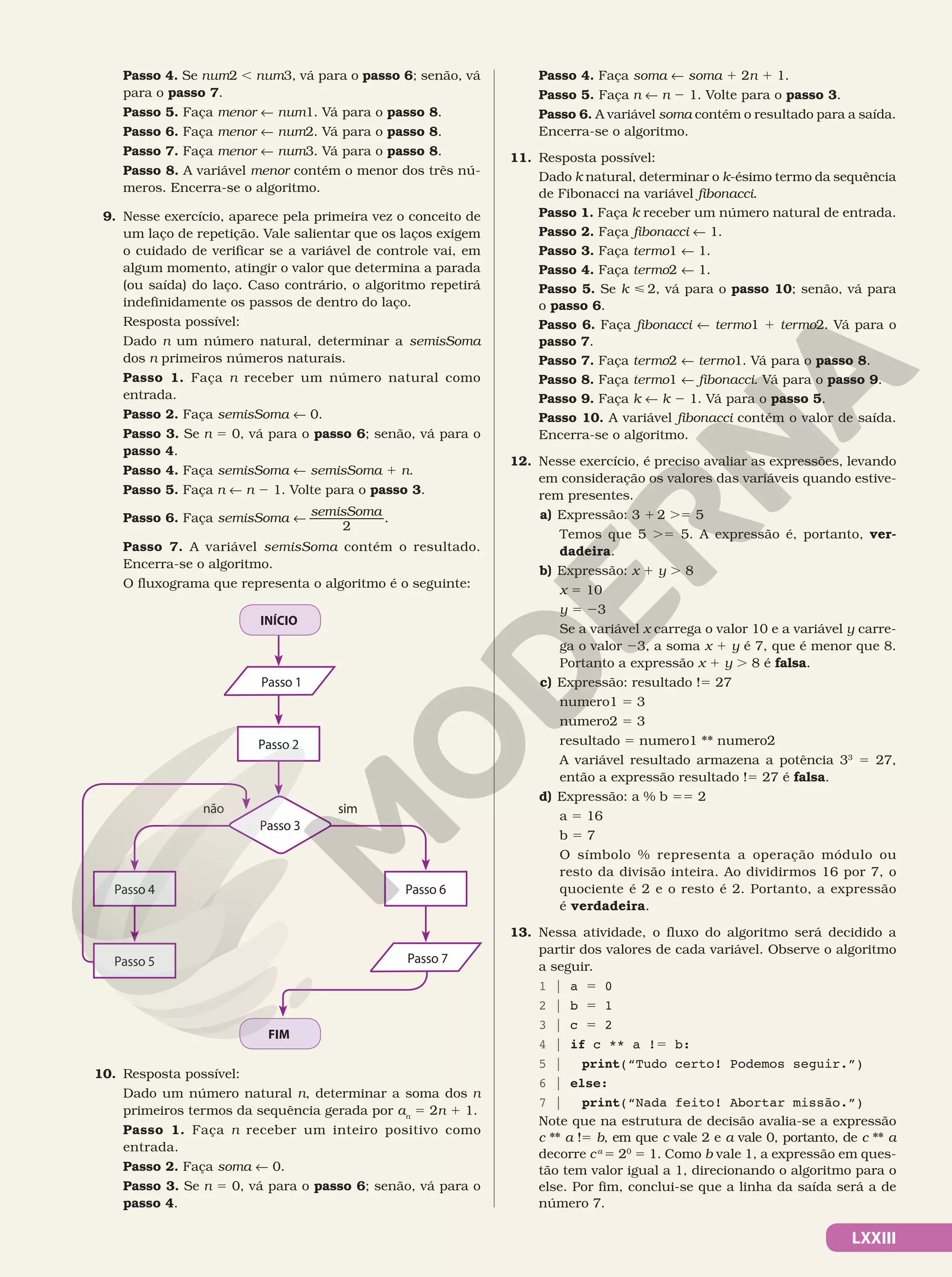 LXXIII
Passo 4. Se num2 , num3, vá para o passo 6; senão, vá
para o passo 7.
Passo 5. Faça menor ! num1. Vá para o passo 8.
Passo 6. Faça menor ! num2. Vá para o passo 8.
Passo 7. Faça menor ! num3. Vá para o passo 8.
Passo 8. A variável menor contém o menor dos três nú-
meros. Encerra-se o algoritmo.
9. Nesse exercício, aparece pela primeira vez o conceito de
um laço de repetição. Vale salientar que os laços exigem
o cuidado de verificar se a variável de controle vai, em
algum momento, atingir o valor que determina a parada
(ou saída) do laço. Caso contrário, o algoritmo repetirá
indefinidamente os passos de dentro do laço.
Resposta possível:
Dado n um número natural, determinar a semisSoma
dos n primeiros números naturais.
Passo 1. Faça n receber um número natural como
entrada.
Passo 2. Faça semisSoma ! 0.
Passo 3. Se n 5 0, vá para o passo 6; senão, vá para o
passo 4.
Passo 4. Faça semisSoma ! semisSoma 1 n.
Passo 5. Faça n ! n 2 1. Volte para o passo 3.
Passo 6. Faça semisSoma
2
semisSoma
! .
Passo 7. A variável semisSoma contém o resultado.
Encerra-se o algoritmo.
O fluxograma que representa o algoritmo é o seguinte:
FIM
INÍCIO
não sim
Passo 4
Passo 5
Passo 6
Passo 2
Passo 3
Passo 1
Passo 7
10. Resposta possível:
Dado um número natural n, determinar a soma dos n
primeiros termos da sequência gerada por an
5 2n 1 1.
Passo 1. Faça n receber um inteiro positivo como
entrada.
Passo 2. Faça soma ! 0.
Passo 3. Se n 5 0, vá para o passo 6; senão, vá para o
passo 4.
Passo 4. Faça soma ! soma 1 2n 1 1.
Passo 5. Faça n ! n 2 1. Volte para o passo 3.
Passo 6. A variável soma contém o resultado para a saída.
Encerra-se o algoritmo.
11. Resposta possível:
Dado k natural, determinar o k-ésimo termo da sequência
de Fibonacci na variável fibonacci.
Passo 1. Faça k receber um número natural de entrada.
Passo 2. Faça fibonacci ! 1.
Passo 3. Faça termo1 ! 1.
Passo 4. Faça termo2 ! 1.
Passo 5. Se k  2, vá para o passo 10; senão, vá para
o passo 6.
Passo 6. Faça fibonacci ! termo1 1 termo2. Vá para o
passo 7.
Passo 7. Faça termo2 ! termo1. Vá para o passo 8.
Passo 8. Faça termo1 ! fibonacci. Vá para o passo 9.
Passo 9. Faça k ! k 2 1. Vá para o passo 5.
Passo 10. A variável fibonacci contém o valor de saída.
Encerra-se o algoritmo.
12. Nesse exercício, é preciso avaliar as expressões, levando
em consideração os valores das variáveis quando estive-
rem presentes.
a) Expressão: 3 1 2 .5 5
Temos que 5 .5 5. A expressão é, portanto, ver-
dadeira.
b) Expressão: x 1 y . 8
x 5 10
y 5 23
Se a variável x carrega o valor 10 e a variável y carre-
ga o valor 23, a soma x 1 y é 7, que é menor que 8.
Portanto a expressão x 1 y . 8 é falsa.
c) Expressão: resultado !5 27
numero1 5 3
numero2 5 3
resultado 5 numero1 ** numero2
A variável resultado armazena a potência 33
5 27,
então a expressão resultado !5 27 é falsa.
d) Expressão: a % b 55 2
a 5 16
b 5 7
O símbolo % representa a operação módulo ou
resto da divisão inteira. Ao dividirmos 16 por 7, o
quociente é 2 e o resto é 2. Portanto, a expressão
é verdadeira.
13. Nessa atividade, o fluxo do algoritmo será decidido a
partir dos valores de cada variável. Observe o algoritmo
a seguir.
1 | a 5 0
2 | b 5 1
3 | c 5 2
4 | if c ** a !5 b:
5 | print(“Tudo certo! Podemos seguir.”)
6 | else:
7 | print(“Nada feito! Abortar missão.”)
Note que na estrutura de decisão avalia-se a expressão
c ** a !5 b, em que c vale 2 e a vale 0, portanto, de c ** a
decorre ca
5 20
5 1. Como b vale 1, a expressão em ques-
tão tem valor igual a 1, direcionando o algoritmo para o
else. Por fim, conclui-se que a linha da saída será a de
número 7.
 