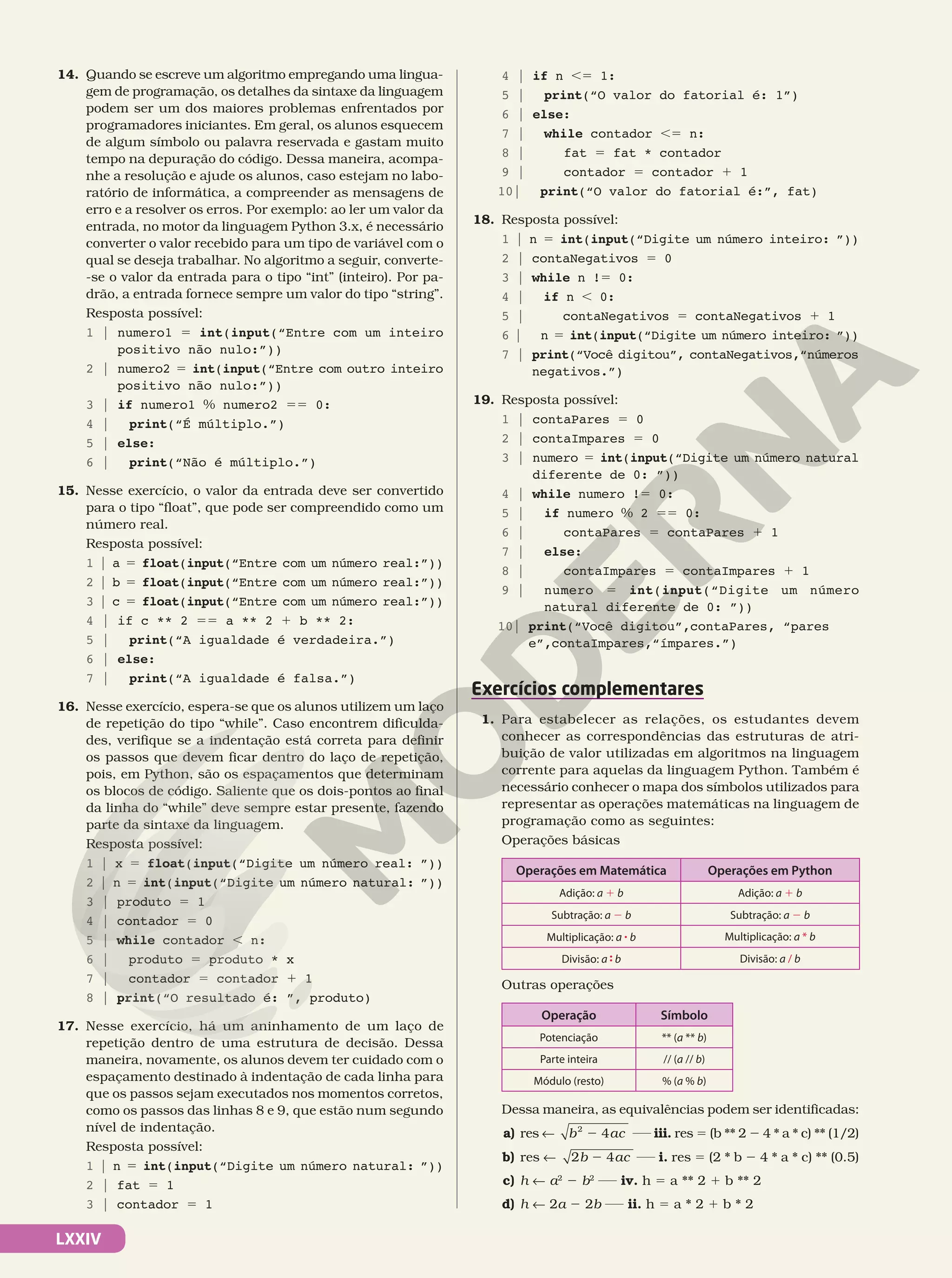LXXIV
14. Quando se escreve um algoritmo empregando uma lingua-
gem de programação, os detalhes da sintaxe da linguagem
podem ser um dos maiores problemas enfrentados por
programadores iniciantes. Em geral, os alunos esquecem
de algum símbolo ou palavra reservada e gastam muito
tempo na depuração do código. Dessa maneira, acompa-
nhe a resolução e ajude os alunos, caso estejam no labo-
ratório de informática, a compreender as mensagens de
erro e a resolver os erros. Por exemplo: ao ler um valor da
entrada, no motor da linguagem Python 3.x, é necessário
converter o valor recebido para um tipo de variável com o
qual se deseja trabalhar. No algoritmo a seguir, converte-
-se o valor da entrada para o tipo “int” (inteiro). Por pa-
drão, a entrada fornece sempre um valor do tipo “string”.
Resposta possível:
1 | numero1 5 int(input(“Entre com um inteiro
positivo não nulo:”))
2 | numero2 5 int(input(“Entre com outro inteiro
positivo não nulo:”))
3 | if numero1 % numero2 55 0:
4 | print(“É múltiplo.”)
5 | else:
6 | print(“Não é múltiplo.”)
15. Nesse exercício, o valor da entrada deve ser convertido
para o tipo “float”, que pode ser compreendido como um
número real.
Resposta possível:
1 | a 5 float(input(“Entre com um número real:”))
2 | b 5 float(input(“Entre com um número real:”))
3 | c 5 float(input(“Entre com um número real:”))
4 | if c ** 2 55 a ** 2 1 b ** 2:
5 | print(“A igualdade é verdadeira.”)
6 | else:
7 | print(“A igualdade é falsa.”)
16. Nesse exercício, espera-se que os alunos utilizem um laço
de repetição do tipo “while”. Caso encontrem dificulda-
des, verifique se a indentação está correta para definir
os passos que devem ficar dentro do laço de repetição,
pois, em Python, são os espaçamentos que determinam
os blocos de código. Saliente que os dois-pontos ao final
da linha do “while” deve sempre estar presente, fazendo
parte da sintaxe da linguagem.
Resposta possível:
1 | x 5 float(input(“Digite um número real: ”))
2 | n 5 int(input(“Digite um número natural: ”))
3 | produto 5 1
4 | contador 5 0
5 | while contador , n:
6 | produto 5 produto * x
7 | contador 5 contador 1 1
8 | print(“O resultado é: ”, produto)
17. Nesse exercício, há um aninhamento de um laço de
repetição dentro de uma estrutura de decisão. Dessa
maneira, novamente, os alunos devem ter cuidado com o
espaçamento destinado à indentação de cada linha para
que os passos sejam executados nos momentos corretos,
como os passos das linhas 8 e 9, que estão num segundo
nível de indentação.
Resposta possível:
1 | n 5 int(input(“Digite um número natural: ”))
2 | fat 5 1
3 | contador 5 1
4 | if n ,5 1:
5 | print(“O valor do fatorial é: 1”)
6 | else:
7 | while contador ,5 n:
8 | fat 5 fat * contador
9 | contador 5 contador 1 1
10| print(“O valor do fatorial é:”, fat)
18. Resposta possível:
1 | n 5 int(input(“Digite um número inteiro: ”))
2 | contaNegativos 5 0
3 | while n !5 0:
4 | if n , 0:
5 | contaNegativos 5 contaNegativos 1 1
6 | n 5 int(input(“Digite um número inteiro: ”))
7 | print(“Você digitou”, contaNegativos,“números
negativos.”)
19. Resposta possível:
1 | contaPares 5 0
2 | contaImpares 5 0
3 | numero 5 int(input(“Digite um número natural
diferente de 0: ”))
4 | while numero !5 0:
5 | if numero % 2 55 0:
6 | contaPares 5 contaPares 1 1
7 | else:
8 | contaImpares 5 contaImpares 1 1
9 | numero 5 int(input(“Digite um número
natural diferente de 0: ”))
10| print(“Você digitou”,contaPares, “pares
e”,contaImpares,“ímpares.”)
Exercícios complementares
1. Para estabelecer as relações, os estudantes devem
conhecer as correspondências das estruturas de atri-
buição de valor utilizadas em algoritmos na linguagem
corrente para aquelas da linguagem Python. Também é
necessário conhecer o mapa dos símbolos utilizados para
representar as operações matemáticas na linguagem de
programação como as seguintes:
Operações básicas
Operações em Matemática Operações em Python
Adição: a 1 b Adição: a 1 b
Subtração: a 2 b Subtração: a 2 b
Multiplicação: a 8 b Multiplicação: a * b
Divisão: a 9 b Divisão: a / b
Outras operações
Operação Símbolo
Potenciação ** (a ** b)
Parte inteira // (a // b)
Módulo (resto) % (a % b)
Dessa maneira, as equivalências podem ser identificadas:
a) res ! b ac
4
2
2 iii. res 5 (b ** 2 2 4 * a * c) ** (1/2)
b) res ! b ac
2 4
2 i. res 5 (2 * b 2 4 * a * c) ** (0.5)
c) h ! a2
2 b2
iv. h 5 a ** 2 1 b ** 2
d) h ! 2a 2 2b ii. h 5 a * 2 1 b * 2
 