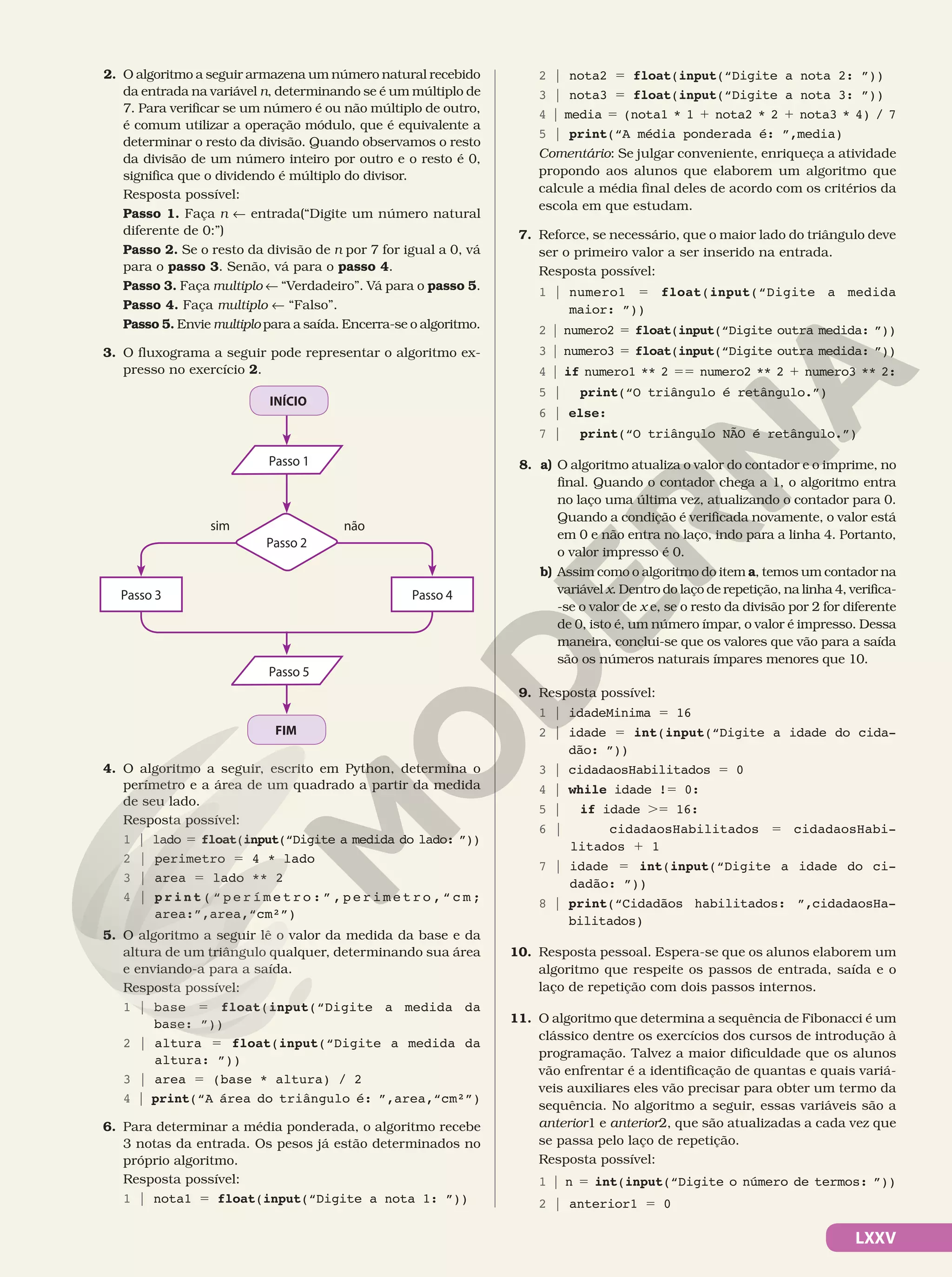 LXXV
2. O algoritmo a seguir armazena um número natural recebido
da entrada na variável n, determinando se é um múltiplo de
7. Para verificar se um número é ou não múltiplo de outro,
é comum utilizar a operação módulo, que é equivalente a
determinar o resto da divisão. Quando observamos o resto
da divisão de um número inteiro por outro e o resto é 0,
significa que o dividendo é múltiplo do divisor.
Resposta possível:
Passo 1. Faça n ! entrada(“Digite um número natural
diferente de 0:”)
Passo 2. Se o resto da divisão de n por 7 for igual a 0, vá
para o passo 3. Senão, vá para o passo 4.
Passo 3. Faça multiplo ! “Verdadeiro”. Vá para o passo 5.
Passo 4. Faça multiplo ! “Falso”.
Passo 5. Envie multiplo para a saída. Encerra-se o algoritmo.
3. O fluxograma a seguir pode representar o algoritmo ex-
presso no exercício 2.
INÍCIO
FIM
sim não
Passo 3 Passo 4
Passo 2
Passo 1
Passo 5
4. O algoritmo a seguir, escrito em Python, determina o
perímetro e a área de um quadrado a partir da medida
de seu lado.
Resposta possível:
1 | lado 5 float(input(“Digite a medida do lado: ”))
2 | perimetro 5 4 * lado
3 | area 5 lado ** 2
4 | print( “ p e r í m e t r o : ” , p e r i m e t r o , “ c m ;
area:”,area,“cm²”)
5. O algoritmo a seguir lê o valor da medida da base e da
altura de um triângulo qualquer, determinando sua área
e enviando-a para a saída.
Resposta possível:
1 | base 5 float(input(“Digite a medida da
base: ”))
2 | altura 5 float(input(“Digite a medida da
altura: ”))
3 | area 5 (base * altura) / 2
4 | print(“A área do triângulo é: ”,area,“cm²”)
6. Para determinar a média ponderada, o algoritmo recebe
3 notas da entrada. Os pesos já estão determinados no
próprio algoritmo.
Resposta possível:
1 | nota1 5 float(input(“Digite a nota 1: ”))
2 | nota2 5 float(input(“Digite a nota 2: ”))
3 | nota3 5 float(input(“Digite a nota 3: ”))
4 | media 5 (nota1 * 1 1 nota2 * 2 1 nota3 * 4) / 7
5 | print(“A média ponderada é: ”,media)
Comentário: Se julgar conveniente, enriqueça a atividade
propondo aos alunos que elaborem um algoritmo que
calcule a média final deles de acordo com os critérios da
escola em que estudam.
7. Reforce, se necessário, que o maior lado do triângulo deve
ser o primeiro valor a ser inserido na entrada.
Resposta possível:
1 | numero1 5 float(input(“Digite a medida
maior: ”))
2 | numero2 5 float(input(“Digite outra medida: ”))
3 | numero3 5 float(input(“Digite outra medida: ”))
4 | if numero1 ** 2 55 numero2 ** 2 1 numero3 ** 2:
5 | print(“O triângulo é retângulo.”)
6 | else:
7 | print(“O triângulo NÃO é retângulo.”)
8. a) O algoritmo atualiza o valor do contador e o imprime, no
final. Quando o contador chega a 1, o algoritmo entra
no laço uma última vez, atualizando o contador para 0.
Quando a condição é verificada novamente, o valor está
em 0 e não entra no laço, indo para a linha 4. Portanto,
o valor impresso é 0.
b) Assim como o algoritmo do item a, temos um contador na
variável x. Dentro do laço de repetição, na linha 4, verifica-
-se o valor de x e, se o resto da divisão por 2 for diferente
de 0, isto é, um número ímpar, o valor é impresso. Dessa
maneira, conclui-se que os valores que vão para a saída
são os números naturais ímpares menores que 10.
9. Resposta possível:
1 | idadeMinima 5 16
2 | idade 5 int(input(“Digite a idade do cida-
dão: ”))
3 | cidadaosHabilitados 5 0
4 | while idade !5 0:
5 | if idade .5 16:
6 | cidadaosHabilitados 5 cidadaosHabi-
litados 1 1
7 | idade 5 int(input(“Digite a idade do ci-
dadão: ”))
8 | print(“Cidadãos habilitados: ”,cidadaosHa-
bilitados)
10. Resposta pessoal. Espera-se que os alunos elaborem um
algoritmo que respeite os passos de entrada, saída e o
laço de repetição com dois passos internos.
11. O algoritmo que determina a sequência de Fibonacci é um
clássico dentre os exercícios dos cursos de introdução à
programação. Talvez a maior dificuldade que os alunos
vão enfrentar é a identificação de quantas e quais variá-
veis auxiliares eles vão precisar para obter um termo da
sequência. No algoritmo a seguir, essas variáveis são a
anterior1 e anterior2, que são atualizadas a cada vez que
se passa pelo laço de repetição.
Resposta possível:
1 | n 5 int(input(“Digite o número de termos: ”))
2 | anterior1 5 0
 