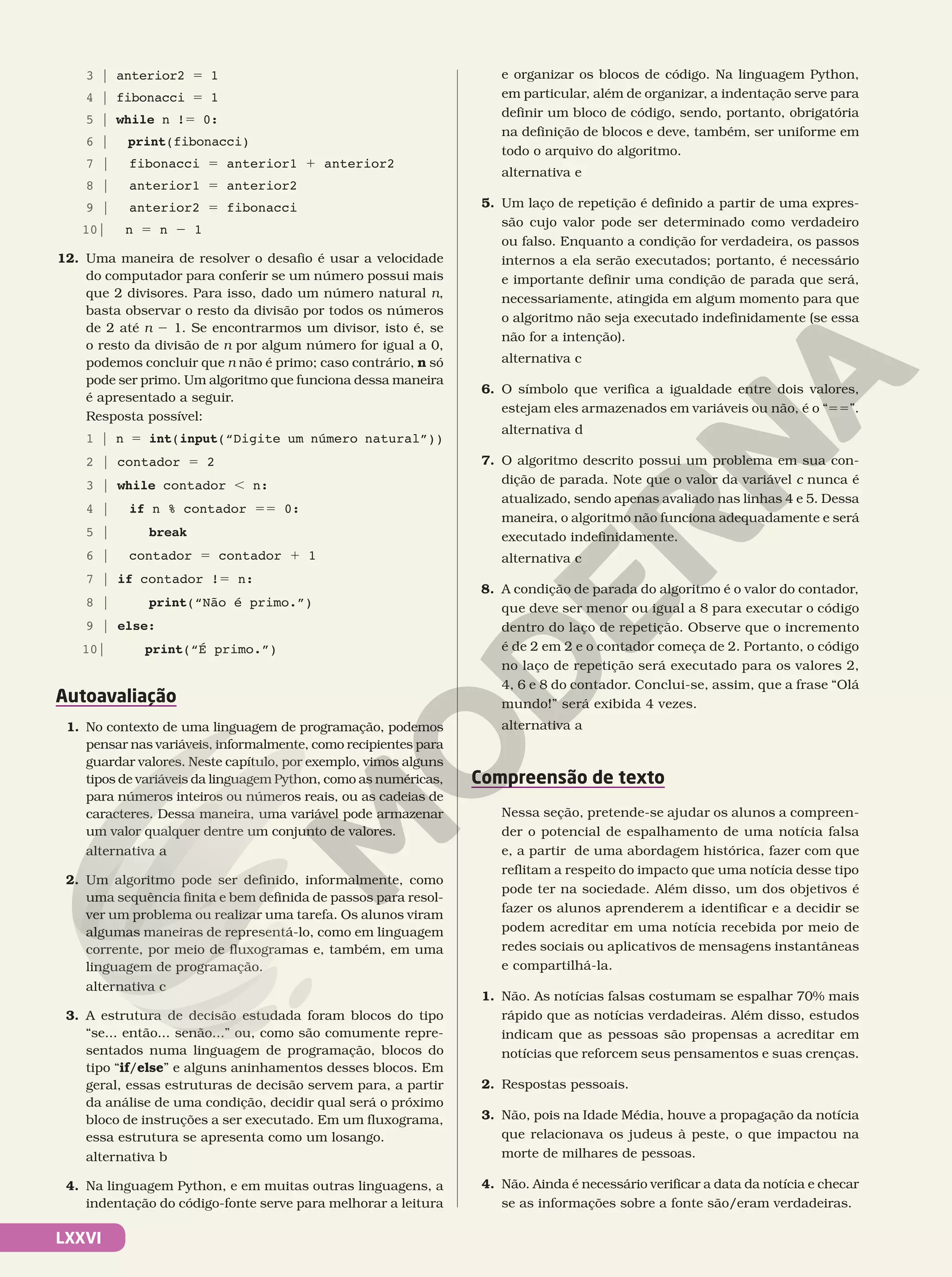 LXXVI
3 | anterior2 5 1
4 | fibonacci 5 1
5 | while n !5 0:
6 | print(fibonacci)
7 | fibonacci 5 anterior1 1 anterior2
8 | anterior1 5 anterior2
9 | anterior2 5 fibonacci
10| n 5 n 2 1
12. Uma maneira de resolver o desafio é usar a velocidade
do computador para conferir se um número possui mais
que 2 divisores. Para isso, dado um número natural n,
basta observar o resto da divisão por todos os números
de 2 até n 2 1. Se encontrarmos um divisor, isto é, se
o resto da divisão de n por algum número for igual a 0,
podemos concluir que n não é primo; caso contrário, n só
pode ser primo. Um algoritmo que funciona dessa maneira
é apresentado a seguir.
Resposta possível:
1 | n 5 int(input(“Digite um número natural”))
2 | contador 5 2
3 | while contador , n:
4 | if n % contador 55 0:
5 | break
6 | contador 5 contador 1 1
7 | if contador !5 n:
8 | print(“Não é primo.”)
9 | else:
10| print(“É primo.”)
Autoavaliação
1. No contexto de uma linguagem de programação, podemos
pensar nas variáveis, informalmente, como recipientes para
guardar valores. Neste capítulo, por exemplo, vimos alguns
tipos de variáveis da linguagem Python, como as numéricas,
para números inteiros ou números reais, ou as cadeias de
caracteres. Dessa maneira, uma variável pode armazenar
um valor qualquer dentre um conjunto de valores.
alternativa a
2. Um algoritmo pode ser definido, informalmente, como
uma sequência finita e bem definida de passos para resol-
ver um problema ou realizar uma tarefa. Os alunos viram
algumas maneiras de representá-lo, como em linguagem
corrente, por meio de fluxogramas e, também, em uma
linguagem de programação.
alternativa c
3. A estrutura de decisão estudada foram blocos do tipo
“se... então... senão...” ou, como são comumente repre-
sentados numa linguagem de programação, blocos do
tipo “if/else” e alguns aninhamentos desses blocos. Em
geral, essas estruturas de decisão servem para, a partir
da análise de uma condição, decidir qual será o próximo
bloco de instruções a ser executado. Em um fluxograma,
essa estrutura se apresenta como um losango.
alternativa b
4. Na linguagem Python, e em muitas outras linguagens, a
indentação do código-fonte serve para melhorar a leitura
e organizar os blocos de código. Na linguagem Python,
em particular, além de organizar, a indentação serve para
definir um bloco de código, sendo, portanto, obrigatória
na definição de blocos e deve, também, ser uniforme em
todo o arquivo do algoritmo.
alternativa e
5. Um laço de repetição é definido a partir de uma expres-
são cujo valor pode ser determinado como verdadeiro
ou falso. Enquanto a condição for verdadeira, os passos
internos a ela serão executados; portanto, é necessário
e importante definir uma condição de parada que será,
necessariamente, atingida em algum momento para que
o algoritmo não seja executado indefinidamente (se essa
não for a intenção).
alternativa c
6. O símbolo que verifica a igualdade entre dois valores,
estejam eles armazenados em variáveis ou não, é o “55”.
alternativa d
7. O algoritmo descrito possui um problema em sua con-
dição de parada. Note que o valor da variável c nunca é
atualizado, sendo apenas avaliado nas linhas 4 e 5. Dessa
maneira, o algoritmo não funciona adequadamente e será
executado indefinidamente.
alternativa c
8. A condição de parada do algoritmo é o valor do contador,
que deve ser menor ou igual a 8 para executar o código
dentro do laço de repetição. Observe que o incremento
é de 2 em 2 e o contador começa de 2. Portanto, o código
no laço de repetição será executado para os valores 2,
4, 6 e 8 do contador. Conclui-se, assim, que a frase “Olá
mundo!” será exibida 4 vezes.
alternativa a
Compreensão de texto
Nessa seção, pretende-se ajudar os alunos a compreen-
der o potencial de espalhamento de uma notícia falsa
e, a partir de uma abordagem histórica, fazer com que
reflitam a respeito do impacto que uma notícia desse tipo
pode ter na sociedade. Além disso, um dos objetivos é
fazer os alunos aprenderem a identificar e a decidir se
podem acreditar em uma notícia recebida por meio de
redes sociais ou aplicativos de mensagens instantâneas
e compartilhá-la.
1. Não. As notícias falsas costumam se espalhar 70% mais
rápido que as notícias verdadeiras. Além disso, estudos
indicam que as pessoas são propensas a acreditar em
notícias que reforcem seus pensamentos e suas crenças.
2. Respostas pessoais.
3. Não, pois na Idade Média, houve a propagação da notícia
que relacionava os judeus à peste, o que impactou na
morte de milhares de pessoas.
4. Não. Ainda é necessário verificar a data da notícia e checar
se as informações sobre a fonte são/eram verdadeiras.
 