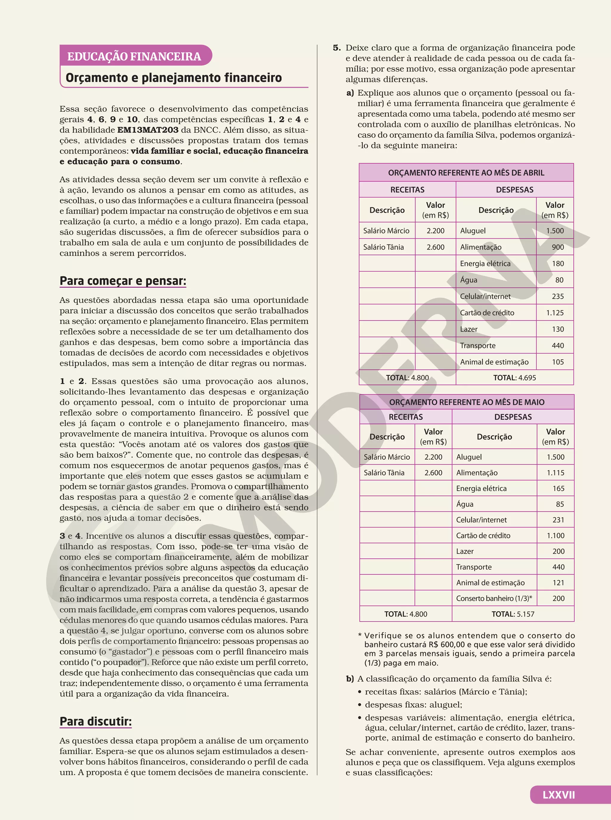 LXXVII
Orçamento e planejamento financeiro
EDUCAÇÃO FINANCEIRA
Essa seção favorece o desenvolvimento das competências
gerais 4, 6, 9 e 10, das competências específicas 1, 2 e 4 e
da habilidade EM13MAT203 da BNCC. Além disso, as situa-
ções, atividades e discussões propostas tratam dos temas
contemporâneos: vida familiar e social, educação financeira
e educação para o consumo.
As atividades dessa seção devem ser um convite à reflexão e
à ação, levando os alunos a pensar em como as atitudes, as
escolhas, o uso das informações e a cultura financeira (pessoal
e familiar) podem impactar na construção de objetivos e em sua
realização (a curto, a médio e a longo prazo). Em cada etapa,
são sugeridas discussões, a fim de oferecer subsídios para o
trabalho em sala de aula e um conjunto de possibilidades de
caminhos a serem percorridos.
Para começar e pensar:
As questões abordadas nessa etapa são uma oportunidade
para iniciar a discussão dos conceitos que serão trabalhados
na seção: orçamento e planejamento financeiro. Elas permitem
reflexões sobre a necessidade de se ter um detalhamento dos
ganhos e das despesas, bem como sobre a importância das
tomadas de decisões de acordo com necessidades e objetivos
estipulados, mas sem a intenção de ditar regras ou normas.
1 e 2. Essas questões são uma provocação aos alunos,
solicitando-lhes levantamento das despesas e organização
do orçamento pessoal, com o intuito de proporcionar uma
reflexão sobre o comportamento financeiro. É possível que
eles já façam o controle e o planejamento financeiro, mas
provavelmente de maneira intuitiva. Provoque os alunos com
esta questão: “Vocês anotam até os valores dos gastos que
são bem baixos?”. Comente que, no controle das despesas, é
comum nos esquecermos de anotar pequenos gastos, mas é
importante que eles notem que esses gastos se acumulam e
podem se tornar gastos grandes. Promova o compartilhamento
das respostas para a questão 2 e comente que a análise das
despesas, a ciência de saber em que o dinheiro está sendo
gasto, nos ajuda a tomar decisões.
3 e 4. Incentive os alunos a discutir essas questões, compar-
tilhando as respostas. Com isso, pode-se ter uma visão de
como eles se comportam financeiramente, além de mobilizar
os conhecimentos prévios sobre alguns aspectos da educação
financeira e levantar possíveis preconceitos que costumam di-
ficultar o aprendizado. Para a análise da questão 3, apesar de
não indicarmos uma resposta correta, a tendência é gastarmos
com mais facilidade, em compras com valores pequenos, usando
cédulas menores do que quando usamos cédulas maiores. Para
a questão 4, se julgar oportuno, converse com os alunos sobre
dois perfis de comportamento financeiro: pessoas propensas ao
consumo (o “gastador”) e pessoas com o perfil financeiro mais
contido (“o poupador”). Reforce que não existe um perfil correto,
desde que haja conhecimento das consequências que cada um
traz; independentemente disso, o orçamento é uma ferramenta
útil para a organização da vida financeira.
Para discutir:
As questões dessa etapa propõem a análise de um orçamento
familiar. Espera-se que os alunos sejam estimulados a desen-
volver bons hábitos financeiros, considerando o perfil de cada
um. A proposta é que tomem decisões de maneira consciente.
5. Deixe claro que a forma de organização financeira pode
e deve atender à realidade de cada pessoa ou de cada fa-
mília; por esse motivo, essa organização pode apresentar
algumas diferenças.
a) Explique aos alunos que o orçamento (pessoal ou fa-
miliar) é uma ferramenta financeira que geralmente é
apresentada como uma tabela, podendo até mesmo ser
controlada com o auxílio de planilhas eletrônicas. No
caso do orçamento da família Silva, podemos organizá-
-lo da seguinte maneira:
ORÇAMENTO REFERENTE AO MÊS DE ABRIL
RECEITAS DESPESAS
Descrição
Valor
(em R$)
Descrição
Valor
(em R$)
Salário Márcio 2.200 Aluguel 1.500
Salário Tânia 2.600 Alimentação 900
Energia elétrica 180
Água 80
Celular/internet 235
Cartão de crédito 1.125
Lazer 130
Transporte 440
Animal de estimação 105
TOTAL: 4.800 TOTAL: 4.695
ORÇAMENTO REFERENTE AO MÊS DE MAIO
RECEITAS DESPESAS
Descrição
Valor
(em R$)
Descrição
Valor
(em R$)
Salário Márcio 2.200 Aluguel 1.500
Salário Tânia 2.600 Alimentação 1.115
Energia elétrica 165
Água 85
Celular/internet 231
Cartão de crédito 1.100
Lazer 200
Transporte 440
Animal de estimação 121
Conserto banheiro (1/3)* 200
TOTAL: 4.800 TOTAL: 5.157
* Verifique se os alunos entendem que o conserto do
banheiro custará R$ 600,00 e que esse valor será dividido
em 3 parcelas mensais iguais, sendo a primeira parcela
(1/3) paga em maio.
b) A classificação do orçamento da família Silva é:
• receitas fixas: salários (Márcio e Tânia);
• despesas fixas: aluguel;
• despesas variáveis: alimentação, energia elétrica,
água, celular/internet, cartão de crédito, lazer, trans-
porte, animal de estimação e conserto do banheiro.
Se achar conveniente, apresente outros exemplos aos
alunos e peça que os classifiquem. Veja alguns exemplos
e suas classificações:
 
