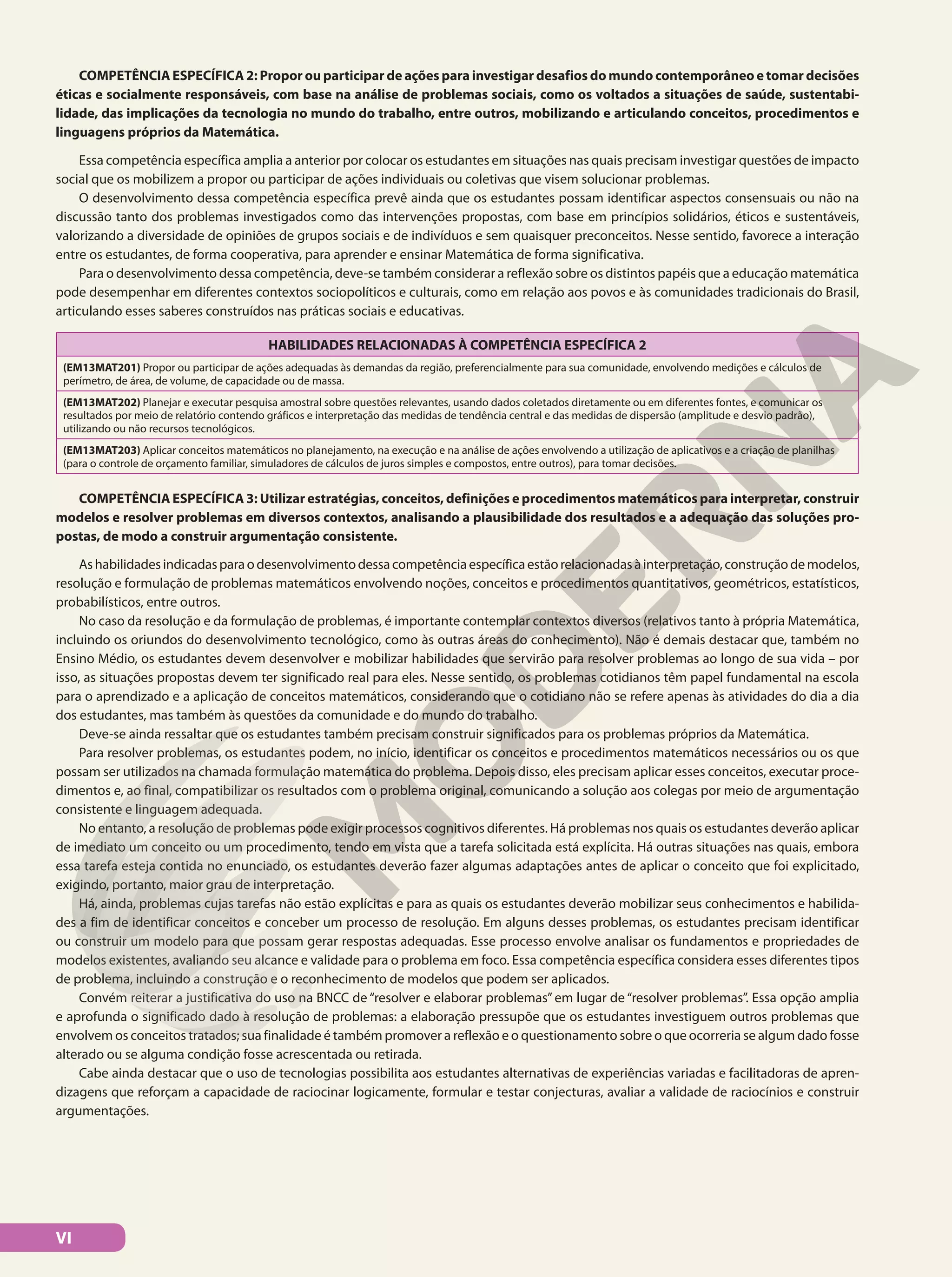 COMPETÊNCIA ESPECÍFICA 2: Propor ou participar de ações para investigar desafios do mundo contemporâneo e tomar decisões
éticas e socialmente responsáveis, com base na análise de problemas sociais, como os voltados a situações de saúde, sustentabi-
lidade, das implicações da tecnologia no mundo do trabalho, entre outros, mobilizando e articulando conceitos, procedimentos e
linguagens próprios da Matemática.
Essa competência específica amplia a anterior por colocar os estudantes em situações nas quais precisam investigar questões de impacto
social que os mobilizem a propor ou participar de ações individuais ou coletivas que visem solucionar problemas.
O desenvolvimento dessa competência específica prevê ainda que os estudantes possam identificar aspectos consensuais ou não na
discussão tanto dos problemas investigados como das intervenções propostas, com base em princípios solidários, éticos e sustentáveis,
valorizando a diversidade de opiniões de grupos sociais e de indivíduos e sem quaisquer preconceitos. Nesse sentido, favorece a interação
entre os estudantes, de forma cooperativa, para aprender e ensinar Matemática de forma significativa.
Para o desenvolvimento dessa competência, deve-se também considerar a reflexão sobre os distintos papéis que a educação matemática
pode desempenhar em diferentes contextos sociopolíticos e culturais, como em relação aos povos e às comunidades tradicionais do Brasil,
articulando esses saberes construídos nas práticas sociais e educativas.
HABILIDADES RELACIONADAS À COMPETÊNCIA ESPECÍFICA 2
(EM13MAT201) Propor ou participar de ações adequadas às demandas da região, preferencialmente para sua comunidade, envolvendo medições e cálculos de
perímetro, de área, de volume, de capacidade ou de massa.
(EM13MAT202) Planejar e executar pesquisa amostral sobre questões relevantes, usando dados coletados diretamente ou em diferentes fontes, e comunicar os
resultados por meio de relatório contendo gráficos e interpretação das medidas de tendência central e das medidas de dispersão (amplitude e desvio padrão),
utilizando ou não recursos tecnológicos.
(EM13MAT203) Aplicar conceitos matemáticos no planejamento, na execução e na análise de ações envolvendo a utilização de aplicativos e a criação de planilhas
(para o controle de orçamento familiar, simuladores de cálculos de juros simples e compostos, entre outros), para tomar decisões.
COMPETÊNCIA ESPECÍFICA 3: Utilizar estratégias, conceitos, definições e procedimentos matemáticos para interpretar, construir
modelos e resolver problemas em diversos contextos, analisando a plausibilidade dos resultados e a adequação das soluções pro-
postas, de modo a construir argumentação consistente.
Ashabilidadesindicadasparaodesenvolvimentodessacompetênciaespecíficaestãorelacionadasàinterpretação,construçãodemodelos,
resolução e formulação de problemas matemáticos envolvendo noções, conceitos e procedimentos quantitativos, geométricos, estatísticos,
probabilísticos, entre outros.
No caso da resolução e da formulação de problemas, é importante contemplar contextos diversos (relativos tanto à própria Matemática,
incluindo os oriundos do desenvolvimento tecnológico, como às outras áreas do conhecimento). Não é demais destacar que, também no
Ensino Médio, os estudantes devem desenvolver e mobilizar habilidades que servirão para resolver problemas ao longo de sua vida – por
isso, as situações propostas devem ter significado real para eles. Nesse sentido, os problemas cotidianos têm papel fundamental na escola
para o aprendizado e a aplicação de conceitos matemáticos, considerando que o cotidiano não se refere apenas às atividades do dia a dia
dos estudantes, mas também às questões da comunidade e do mundo do trabalho.
Deve-se ainda ressaltar que os estudantes também precisam construir significados para os problemas próprios da Matemática.
Para resolver problemas, os estudantes podem, no início, identificar os conceitos e procedimentos matemáticos necessários ou os que
possam ser utilizados na chamada formulação matemática do problema. Depois disso, eles precisam aplicar esses conceitos, executar proce-
dimentos e, ao final, compatibilizar os resultados com o problema original, comunicando a solução aos colegas por meio de argumentação
consistente e linguagem adequada.
No entanto, a resolução de problemas pode exigir processos cognitivos diferentes. Há problemas nos quais os estudantes deverão aplicar
de imediato um conceito ou um procedimento, tendo em vista que a tarefa solicitada está explícita. Há outras situações nas quais, embora
essa tarefa esteja contida no enunciado, os estudantes deverão fazer algumas adaptações antes de aplicar o conceito que foi explicitado,
exigindo, portanto, maior grau de interpretação.
Há, ainda, problemas cujas tarefas não estão explícitas e para as quais os estudantes deverão mobilizar seus conhecimentos e habilida-
des a fim de identificar conceitos e conceber um processo de resolução. Em alguns desses problemas, os estudantes precisam identificar
ou construir um modelo para que possam gerar respostas adequadas. Esse processo envolve analisar os fundamentos e propriedades de
modelos existentes, avaliando seu alcance e validade para o problema em foco. Essa competência específica considera esses diferentes tipos
de problema, incluindo a construção e o reconhecimento de modelos que podem ser aplicados.
Convém reiterar a justificativa do uso na BNCC de “resolver e elaborar problemas” em lugar de “resolver problemas”. Essa opção amplia
e aprofunda o significado dado à resolução de problemas: a elaboração pressupõe que os estudantes investiguem outros problemas que
envolvem os conceitos tratados; sua finalidade é também promover a reflexão e o questionamento sobre o que ocorreria se algum dado fosse
alterado ou se alguma condição fosse acrescentada ou retirada.
Cabe ainda destacar que o uso de tecnologias possibilita aos estudantes alternativas de experiências variadas e facilitadoras de apren-
dizagens que reforçam a capacidade de raciocinar logicamente, formular e testar conjecturas, avaliar a validade de raciocínios e construir
argumentações.
VI
 