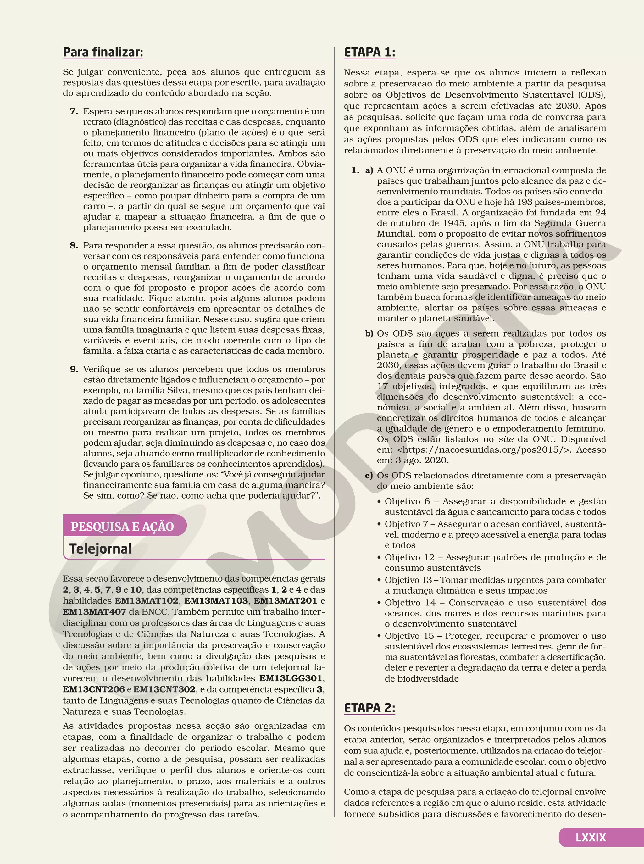 LXXIX
Para finalizar:
Se julgar conveniente, peça aos alunos que entreguem as
respostas das questões dessa etapa por escrito, para avaliação
do aprendizado do conteúdo abordado na seção.
7. Espera-se que os alunos respondam que o orçamento é um
retrato (diagnóstico) das receitas e das despesas, enquanto
o planejamento financeiro (plano de ações) é o que será
feito, em termos de atitudes e decisões para se atingir um
ou mais objetivos considerados importantes. Ambos são
ferramentas úteis para organizar a vida financeira. Obvia-
mente, o planejamento financeiro pode começar com uma
decisão de reorganizar as finanças ou atingir um objetivo
específico – como poupar dinheiro para a compra de um
carro –, a partir do qual se segue um orçamento que vai
ajudar a mapear a situação financeira, a fim de que o
planejamento possa ser executado.
8. Para responder a essa questão, os alunos precisarão con-
versar com os responsáveis para entender como funciona
o orçamento mensal familiar, a fim de poder classificar
receitas e despesas, reorganizar o orçamento de acordo
com o que foi proposto e propor ações de acordo com
sua realidade. Fique atento, pois alguns alunos podem
não se sentir confortáveis em apresentar os detalhes de
sua vida financeira familiar. Nesse caso, sugira que criem
uma família imaginária e que listem suas despesas fixas,
variáveis e eventuais, de modo coerente com o tipo de
família, a faixa etária e as características de cada membro.
9. Verifique se os alunos percebem que todos os membros
estão diretamente ligados e influenciam o orçamento – por
exemplo, na família Silva, mesmo que os pais tenham dei-
xado de pagar as mesadas por um período, os adolescentes
ainda participavam de todas as despesas. Se as famílias
precisam reorganizar as finanças, por conta de dificuldades
ou mesmo para realizar um projeto, todos os membros
podem ajudar, seja diminuindo as despesas e, no caso dos
alunos, seja atuando como multiplicador de conhecimento
(levando para os familiares os conhecimentos aprendidos).
Se julgar oportuno, questione-os: “Você já conseguiu ajudar
financeiramente sua família em casa de alguma maneira?
Se sim, como? Se não, como acha que poderia ajudar?”.
Essa seção favorece o desenvolvimento das competências gerais
2, 3, 4, 5, 7, 9 e 10, das competências específicas 1, 2 e 4 e das
habilidades EM13MAT102, EM13MAT103, EM13MAT201 e
EM13MAT407 da BNCC. Também permite um trabalho inter-
disciplinar com os professores das áreas de Linguagens e suas
Tecnologias e de Ciências da Natureza e suas Tecnologias. A
discussão sobre a importância da preservação e conservação
do meio ambiente, bem como a divulgação das pesquisas e
de ações por meio da produção coletiva de um telejornal fa-
vorecem o desenvolvimento das habilidades EM13LGG301,
EM13CNT206 e EM13CNT302, e da competência específica 3,
tanto de Linguagens e suas Tecnologias quanto de Ciências da
Natureza e suas Tecnologias.
As atividades propostas nessa seção são organizadas em
etapas, com a finalidade de organizar o trabalho e podem
ser realizadas no decorrer do período escolar. Mesmo que
algumas etapas, como a de pesquisa, possam ser realizadas
extraclasse, verifique o perfil dos alunos e oriente-os com
relação ao planejamento, o prazo, aos materiais e a outros
aspectos necessários à realização do trabalho, selecionando
algumas aulas (momentos presenciais) para as orientações e
o acompanhamento do progresso das tarefas.
ETAPA 1:
Nessa etapa, espera-se que os alunos iniciem a reflexão
sobre a preservação do meio ambiente a partir da pesquisa
sobre os Objetivos de Desenvolvimento Sustentável (ODS),
que representam ações a serem efetivadas até 2030. Após
as pesquisas, solicite que façam uma roda de conversa para
que exponham as informações obtidas, além de analisarem
as ações propostas pelos ODS que eles indicaram como os
relacionados diretamente à preservação do meio ambiente.
1. a) A ONU é uma organização internacional composta de
países que trabalham juntos pelo alcance da paz e de-
senvolvimento mundiais. Todos os países são convida-
dos a participar da ONU e hoje há 193 países-membros,
entre eles o Brasil. A organização foi fundada em 24
de outubro de 1945, após o fim da Segunda Guerra
Mundial, com o propósito de evitar novos sofrimentos
causados pelas guerras. Assim, a ONU trabalha para
garantir condições de vida justas e dignas a todos os
seres humanos. Para que, hoje e no futuro, as pessoas
tenham uma vida saudável e digna, é preciso que o
meio ambiente seja preservado. Por essa razão, a ONU
também busca formas de identificar ameaças ao meio
ambiente, alertar os países sobre essas ameaças e
manter o planeta saudável.
b) Os ODS são ações a serem realizadas por todos os
países a fim de acabar com a pobreza, proteger o
planeta e garantir prosperidade e paz a todos. Até
2030, essas ações devem guiar o trabalho do Brasil e
dos demais países que fazem parte desse acordo. São
17 objetivos, integrados, e que equilibram as três
dimensões do desenvolvimento sustentável: a eco-
nômica, a social e a ambiental. Além disso, buscam
concretizar os direitos humanos de todos e alcançar
a igualdade de gênero e o empoderamento feminino.
Os ODS estão listados no site da ONU. Disponível
em: https://nacoesunidas.org/pos2015/. Acesso
em: 3 ago. 2020.
c) Os ODS relacionados diretamente com a preservação
do meio ambiente são:
• Objetivo 6 – Assegurar a disponibilidade e gestão
sustentável da água e saneamento para todas e todos
• Objetivo 7 – Assegurar o acesso confiável, sustentá-
vel, moderno e a preço acessível à energia para todas
e todos
• Objetivo 12 – Assegurar padrões de produção e de
consumo sustentáveis
• Objetivo 13 – Tomar medidas urgentes para combater
a mudança climática e seus impactos
• Objetivo 14 – Conservação e uso sustentável dos
oceanos, dos mares e dos recursos marinhos para
o desenvolvimento sustentável
• Objetivo 15 – Proteger, recuperar e promover o uso
sustentável dos ecossistemas terrestres, gerir de for-
ma sustentável as florestas, combater a desertificação,
deter e reverter a degradação da terra e deter a perda
de biodiversidade
ETAPA 2:
Os conteúdos pesquisados nessa etapa, em conjunto com os da
etapa anterior, serão organizados e interpretados pelos alunos
com sua ajuda e, posteriormente, utilizados na criação do telejor-
nal a ser apresentado para a comunidade escolar, com o objetivo
de conscientizá-la sobre a situação ambiental atual e futura.
Como a etapa de pesquisa para a criação do telejornal envolve
dados referentes a região em que o aluno reside, esta atividade
fornece subsídios para discussões e favorecimento do desen-
Telejornal
PESQUISA E AÇÃO
 
