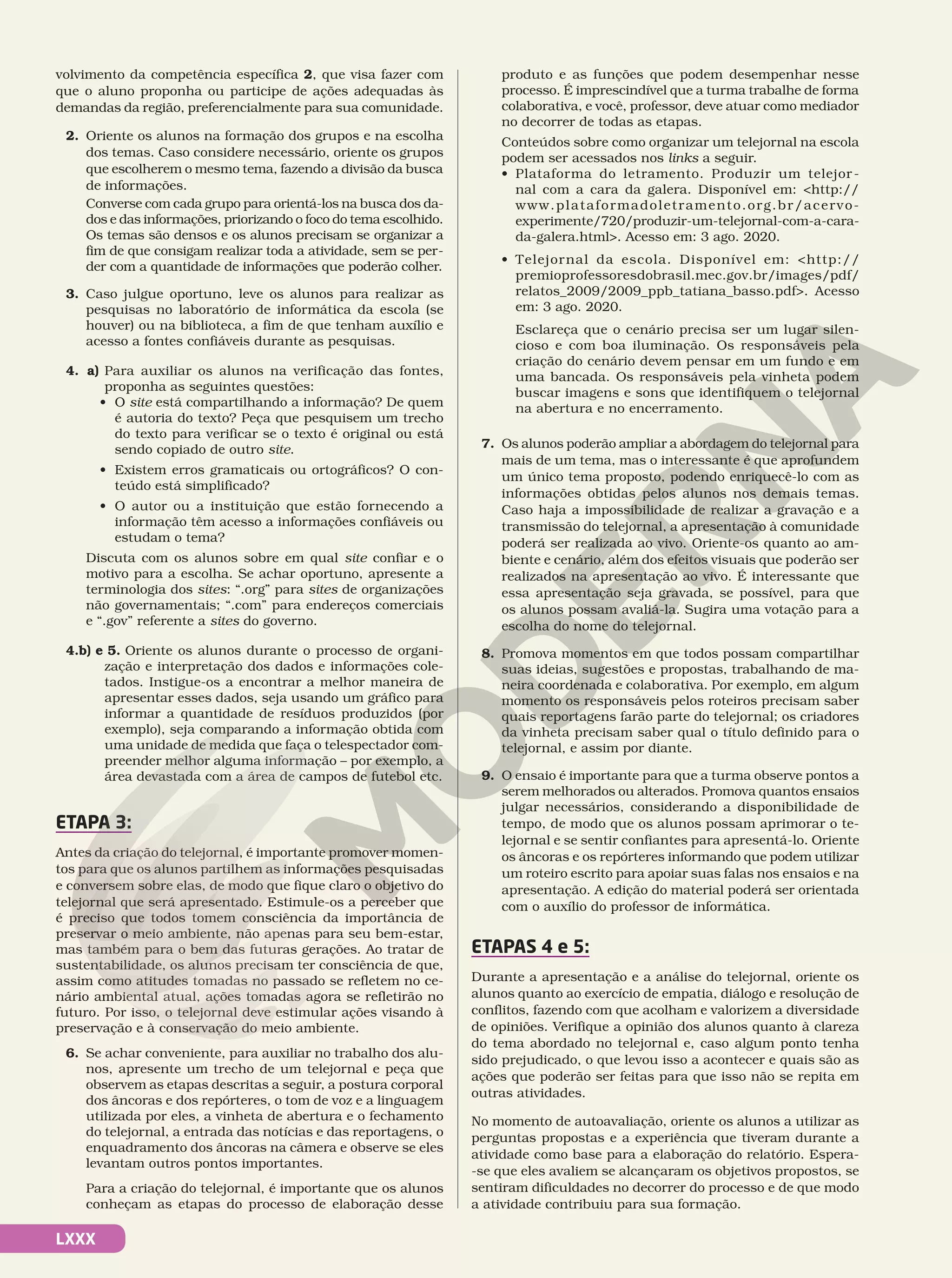 LXXX
volvimento da competência específica 2, que visa fazer com
que o aluno proponha ou participe de ações adequadas às
demandas da região, preferencialmente para sua comunidade.
2. Oriente os alunos na formação dos grupos e na escolha
dos temas. Caso considere necessário, oriente os grupos
que escolherem o mesmo tema, fazendo a divisão da busca
de informações.
Converse com cada grupo para orientá-los na busca dos da-
dos e das informações, priorizando o foco do tema escolhido.
Os temas são densos e os alunos precisam se organizar a
fim de que consigam realizar toda a atividade, sem se per-
der com a quantidade de informações que poderão colher.
3. Caso julgue oportuno, leve os alunos para realizar as
pesquisas no laboratório de informática da escola (se
houver) ou na biblioteca, a fim de que tenham auxílio e
acesso a fontes confiáveis durante as pesquisas.
4. a) Para auxiliar os alunos na verificação das fontes,
proponha as seguintes questões:
• O site está compartilhando a informação? De quem
é autoria do texto? Peça que pesquisem um trecho
do texto para verificar se o texto é original ou está
sendo copiado de outro site.
• Existem erros gramaticais ou ortográficos? O con-
teúdo está simplificado?
• O autor ou a instituição que estão fornecendo a
informação têm acesso a informações confiáveis ou
estudam o tema?
Discuta com os alunos sobre em qual site confiar e o
motivo para a escolha. Se achar oportuno, apresente a
terminologia dos sites: “.org” para sites de organizações
não governamentais; “.com” para endereços comerciais
e “.gov” referente a sites do governo.
4.b) e 5. Oriente os alunos durante o processo de organi-
zação e interpretação dos dados e informações cole-
tados. Instigue-os a encontrar a melhor maneira de
apresentar esses dados, seja usando um gráfico para
informar a quantidade de resíduos produzidos (por
exemplo), seja comparando a informação obtida com
uma unidade de medida que faça o telespectador com-
preender melhor alguma informação – por exemplo, a
área devastada com a área de campos de futebol etc.
ETAPA 3:
Antes da criação do telejornal, é importante promover momen-
tos para que os alunos partilhem as informações pesquisadas
e conversem sobre elas, de modo que fique claro o objetivo do
telejornal que será apresentado. Estimule-os a perceber que
é preciso que todos tomem consciência da importância de
preservar o meio ambiente, não apenas para seu bem-estar,
mas também para o bem das futuras gerações. Ao tratar de
sustentabilidade, os alunos precisam ter consciência de que,
assim como atitudes tomadas no passado se refletem no ce-
nário ambiental atual, ações tomadas agora se refletirão no
futuro. Por isso, o telejornal deve estimular ações visando à
preservação e à conservação do meio ambiente.
6. Se achar conveniente, para auxiliar no trabalho dos alu-
nos, apresente um trecho de um telejornal e peça que
observem as etapas descritas a seguir, a postura corporal
dos âncoras e dos repórteres, o tom de voz e a linguagem
utilizada por eles, a vinheta de abertura e o fechamento
do telejornal, a entrada das notícias e das reportagens, o
enquadramento dos âncoras na câmera e observe se eles
levantam outros pontos importantes.
Para a criação do telejornal, é importante que os alunos
conheçam as etapas do processo de elaboração desse
produto e as funções que podem desempenhar nesse
processo. É imprescindível que a turma trabalhe de forma
colaborativa, e você, professor, deve atuar como mediador
no decorrer de todas as etapas.
Conteúdos sobre como organizar um telejornal na escola
podem ser acessados nos links a seguir.
• Plataforma do letramento. Produzir um telejor-
nal com a cara da galera. Disponível em: http://
www.plataformadoletramento.org.br/acervo-
experimente/720/produzir-um-telejornal-com-a-cara-
da-galera.html. Acesso em: 3 ago. 2020.
• Telejornal da escola. Disponível em: http://
premioprofessoresdobrasil.mec.gov.br/images/pdf/
relatos_2009/2009_ppb_tatiana_basso.pdf. Acesso
em: 3 ago. 2020.
Esclareça que o cenário precisa ser um lugar silen-
cioso e com boa iluminação. Os responsáveis pela
criação do cenário devem pensar em um fundo e em
uma bancada. Os responsáveis pela vinheta podem
buscar imagens e sons que identifiquem o telejornal
na abertura e no encerramento.
7. Os alunos poderão ampliar a abordagem do telejornal para
mais de um tema, mas o interessante é que aprofundem
um único tema proposto, podendo enriquecê-lo com as
informações obtidas pelos alunos nos demais temas.
Caso haja a impossibilidade de realizar a gravação e a
transmissão do telejornal, a apresentação à comunidade
poderá ser realizada ao vivo. Oriente-os quanto ao am-
biente e cenário, além dos efeitos visuais que poderão ser
realizados na apresentação ao vivo. É interessante que
essa apresentação seja gravada, se possível, para que
os alunos possam avaliá-la. Sugira uma votação para a
escolha do nome do telejornal.
8. Promova momentos em que todos possam compartilhar
suas ideias, sugestões e propostas, trabalhando de ma-
neira coordenada e colaborativa. Por exemplo, em algum
momento os responsáveis pelos roteiros precisam saber
quais reportagens farão parte do telejornal; os criadores
da vinheta precisam saber qual o título definido para o
telejornal, e assim por diante.
9. O ensaio é importante para que a turma observe pontos a
serem melhorados ou alterados. Promova quantos ensaios
julgar necessários, considerando a disponibilidade de
tempo, de modo que os alunos possam aprimorar o te-
lejornal e se sentir confiantes para apresentá-lo. Oriente
os âncoras e os repórteres informando que podem utilizar
um roteiro escrito para apoiar suas falas nos ensaios e na
apresentação. A edição do material poderá ser orientada
com o auxílio do professor de informática.
ETAPAS 4 e 5:
Durante a apresentação e a análise do telejornal, oriente os
alunos quanto ao exercício de empatia, diálogo e resolução de
conflitos, fazendo com que acolham e valorizem a diversidade
de opiniões. Verifique a opinião dos alunos quanto à clareza
do tema abordado no telejornal e, caso algum ponto tenha
sido prejudicado, o que levou isso a acontecer e quais são as
ações que poderão ser feitas para que isso não se repita em
outras atividades.
No momento de autoavaliação, oriente os alunos a utilizar as
perguntas propostas e a experiência que tiveram durante a
atividade como base para a elaboração do relatório. Espera-
-se que eles avaliem se alcançaram os objetivos propostos, se
sentiram dificuldades no decorrer do processo e de que modo
a atividade contribuiu para sua formação.
 